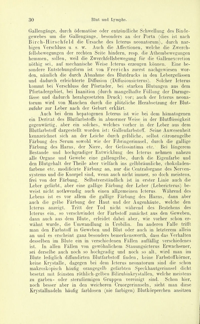 Galleiigänge, durch ödematöse oder entzündliche Schwellung des Binde- gewebes um die Gallengange, besonders an der Porta (dies ist nach Birch-Hirschfeld die Ursache des Icterus neonatorum), durch nar- bigen Verschluss u. s. w. Auch die Affectionen, welche die Zwerch- fellsbewegungen der rechten Seite hindern, resp. die Athembewegungen hemmen, sollen, weil die Zwerchfellsbewegung für die Gallenexcretion nöthig sei, auf mechanische Weise Icterus erzeugen können. Eine be- sondere Entstehungsform ist von Frerichs zuerst nachgewiesen wor- den, nämlich die durch Abnahme des Blutdrucks in den Lebergefässen und dadurch erleichterte Diffusion (Diffusionsicterus). Solcher Icterus kommt bei Verschluss der Pfortader, bei starkeu Blutungen aus dem Pfortadergebiet, bei Inanition (durch mangelhafte Füllung der Darrage- fässe und dadurch herabgesetzten Druck) vor; auch der Icterus neona- torum wird von Manchen durch die plötzliche Herabsetzung der Blut- zufuhr zur Leber nach der Geburt erklärt. Auch bei dem hepatogenen Icterus ist wie bei dem hämatogenen ein Derivat des Blutfarbstoffs in abnormer Weise in der Blutflüssigkeit gegenwärtig, aber ein solches, welches vorher in der Leber aus dem Blutfarbstoff dargestellt worden ist: Gallenfarbstoff. Seine Anwesenheit kennzeichnet sich an der Leiche durch gelbliche, selbst citronengelbe Färbung des Serum sowohl wie der Fibringerinnsel, durch die gallige Färbung des Harns, der Niere, der Gefassintima etc. Bei längerem Bestände und hochgradiger Entwicklung des Icterus nehmen nahezu alle Organe und Gewebe eine gallengelbe, durch die Eigenfarbe und den Blutgehalt der Theile aber vielfach ins gelbbräunliche, chokoladen- farbene etc. modificirte Färbung an, nur die Centraiorgane des Nerven- systems und die Knorpel sind, wenn auch nicht immer, so doch meistens, frei von der Färbung. Selbstverständlich ist in erster Linie auch die Leber gefärbt, aber eine gallige Färbung der Leber (Lebericterus) be- weist nicht notliwendig auch einen allgemeinen Icterus. Während des Lebens ist es vor allem die gallige Färbung des Harns, dann aber auch die gelbe Färbung der Haut und der Augenhäute, welche den Icterus anzeigt. Tritt der Tod nicht während des Bestehens des Icterus ein, so verschwindet der Farbstoff zunächst aus den Geweben, dann auch aus dem Blute, erleidet dabei aber, wie vorher schon er- wähnt wurde, die Umwandlung in Urobilin. Im anderen Falle trifft man den Farbstoff in Geweben und Blut oder auch in letzterem allein an und es erscheint ganz besonders bemerkenswerth, dass das V^erhalten desselben im Blute ein in verschiedenen Fällen auffällig verschiedenes ist. In allen Fällen von gewöhnlichem Stauungsicterus Erwachsener, sei derselbe auch noch so hochgradig und noch so alt, wird man im Blute lediglich diffundirten Blutfarbstoff finden, keine Farbstofifkörner, keine Krystalle, dagegen bei dem Icterus neonatorum sind die schon makroskopisch häufig orangegelb gefärbten Speckhautgerinnsel dicht besetzt mit feinsten röthlich-gelben Bilirubinkrystallen, welche meistens zu garben- oder sternförmigen Gruppen vereinigt sind. Schon hier, noch besser aber in den weicheren Cruorgeriunseln, sieht man diese Krystallnadeln häufig farblosen (nie farbigen) Blutkörperchen ansitzen