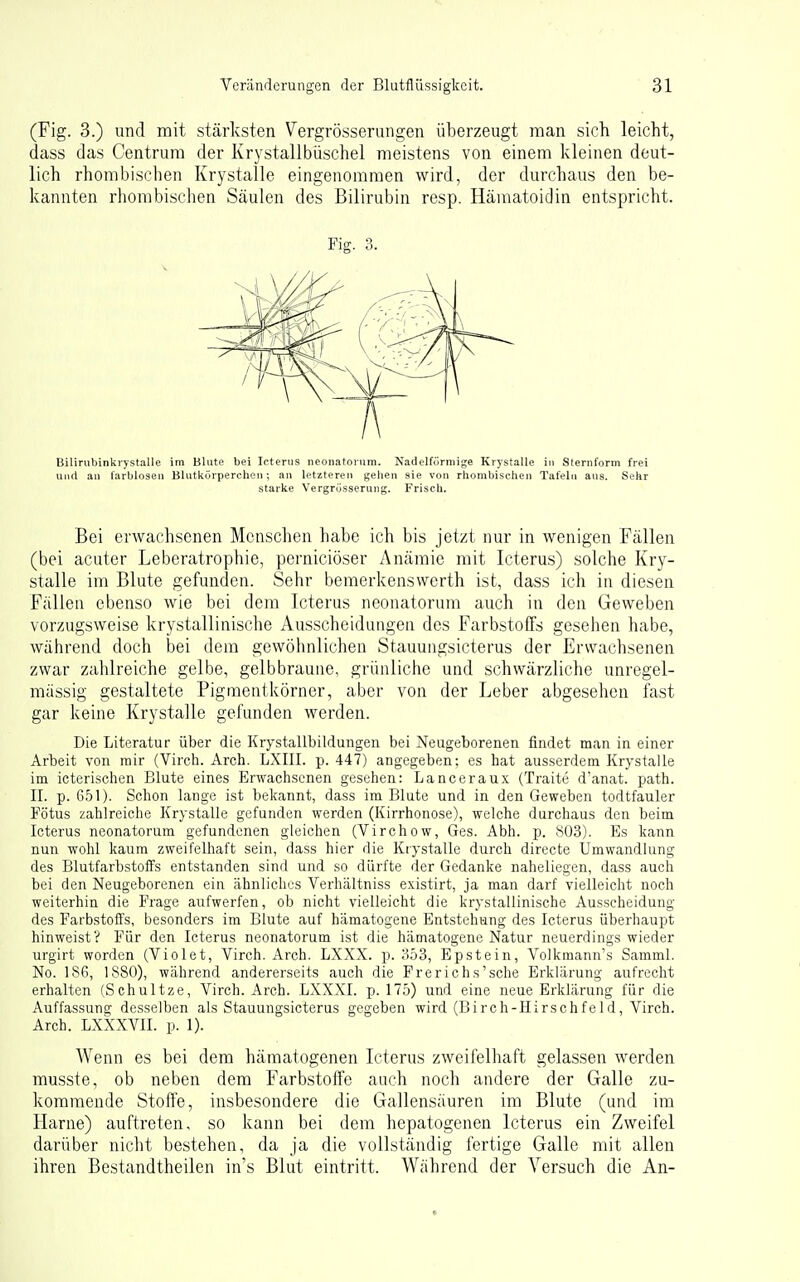 (Fig. 3.) und mit stärksten Vergrösserungen überzeugt man sich leicht, dass das Centrum der Krystallbüschel meistens von einem kleinen deut- lich rhombischen Krystalle eingenommen wird, der durchaus den be- kannten rliombischen Säulen des Bilirubin resp. Häuiatoidin entspricht. Bilirubinkrystalle im Blute bei Icterus neonatorum. Nadelförniige Krystalle in Sternform frei und au farblosen Blutkörperchen; an letzteren gehen sie von rhombischen Tafeln aus. Sehr starke Vergrüsserung. Frisch. Bei erwachsenen Menschen habe ich bis jetzt nur in wenigen Fällen (bei acuter Leberatrophie, perniciöser Anämie mit Icterus) .solche Kry- stalle im Blute gefunden. Sehr bemerkenswerth ist, dass ich in diesen Fällen ebenso wie bei dem Icterus neonatorum auch in den Geweben vorzugsweise krystallinische Ausscheidungen des Farbstoffs gesehen habe, während doch bei dem gewöhnlichen Stauungsicterus der Erwachsenen zwar zahlreiche gelbe, gelbbraune, grünliche und schwärzliche unregel- mässig gestaltete Pigmentkörner, aber von der Leber abgesehen fast gar keine Krystalle gefunden werden. Die Literatur über die Krystallbildungen bei Neugeborenen findet man in einer Arbeit von rair (Virch. Arch. LXIII. p. 447) angegeben; es hat ausserdem Krystalle im icterischen Blute eines Erwachsenen gesehen: Lanceraux (Traite danat. path. II. p. 6,^1). Schon lange ist bekannt, dass im Blute und in den Geweben todtfauler Fötus zahlreiche Krystalle gefunden werden (Kirrhonose), welche durchaus den beim Icterus neonatorum gefundenen gleichen (Virchow, Ges. Abh. p. !S03). Es kann nun wohl kaum zweifelhaft sein, dass hier die Ktystalle durch directe Umwandlung des Blutfarbstoffs entstanden sind und so dürfte der Gedanke naheliegen, dass auch bei den Neugeborenen ein ähnliches Verhältniss existirt, ja man darf vielleicht noch weiterhin die Frage aufwerfen, ob nicht vielleicht die krystallinische Ausscheidung des Farbstoffs, besonders im Blute auf hämatogene Entstehung des Icterus überhaupt hinweist V Für den Icterus neonatorum ist die hämatogene Natur neuerdings wieder iirgirt worden (Violet, Virch. Arch. LXXX. p. ;-!ö3, Epstein, Volkmann's Samml. No. 186, 1880), während andererseits auch die Frerichs'sche Erklärung aufrecht erhalten (Schnitze, Virch. Arch. LXXXI. p. 175) und eine neue Erklärung für die Auffassung desselben als Stauungsicterus gegeben wird (Birch-Hirschfeld, Virch. Arch. LXXXVII. p. 1). Wenn es bei dem hämatogenen Icterus zweifelhaft gelassen werden musste, ob neben dem Farbstoffe auch noch andere der Galle zu- kommende Stoffe, insbesondere die Gallensäuren im Blute (und im Harne) auftreten, so kann bei dem hepatogenen Icterus ein Zweifel darüber nicht bestehen, da ja die vollständig fertige Galle mit allen ihren Bestandtheilen in's Blut eintritt. Während der Versuch die An- Fig. 3.