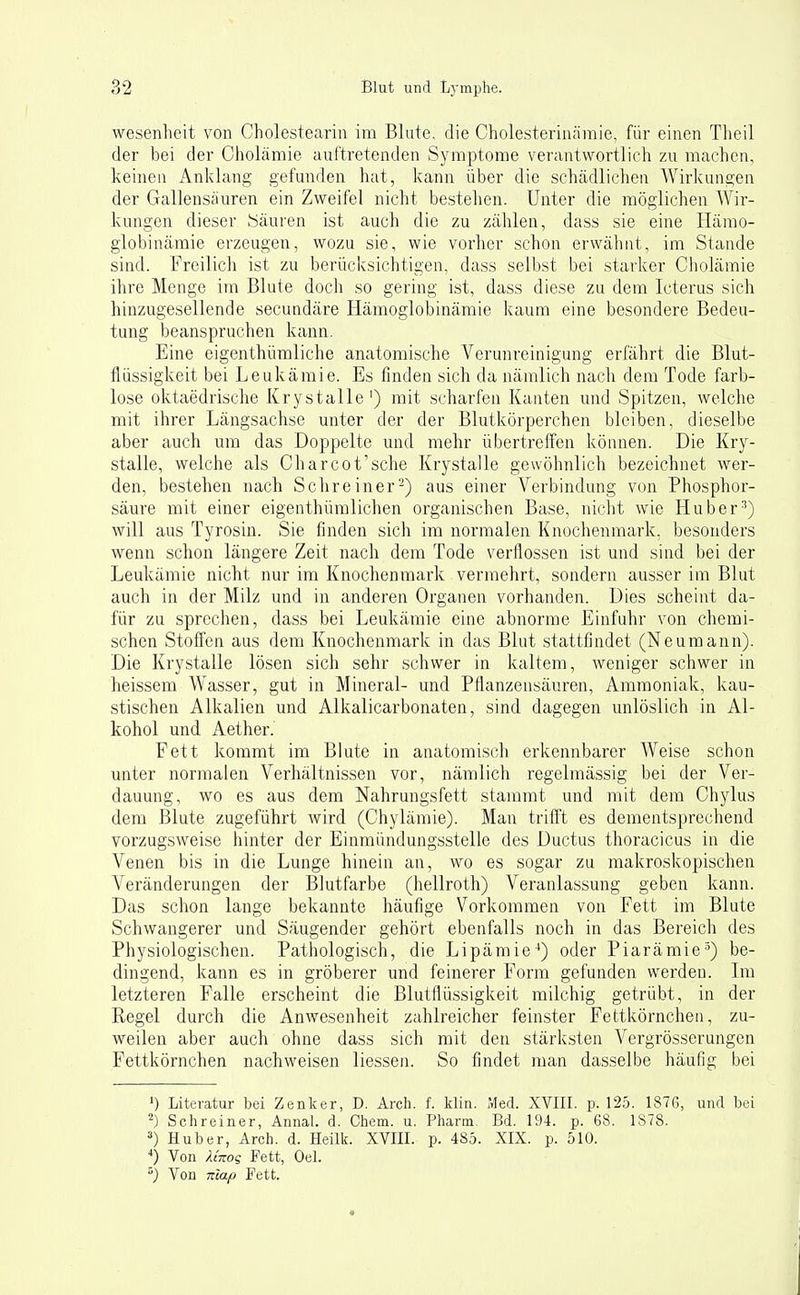 Wesenheit von Cholestearin im Blute, die Cholesterinämie, für einen Tlieil der bei der Cholämie auftretenden Symptome verantwortlieh zu machen, keinen Anklang gefunden hat, kann über die schädlichen Wiricungen der Gallensäuren ein Zweifel nicht bestehen. Unter die möglichen Wir- kungen dieser Säuren ist auch die zu zählen, dass sie eine Hämo- globinämie erzeugen, wozu sie, wie vorher schon erwähnt, im Stande sind. Freilich ist zu berücksichtigen, dass selbst bei starker Cliolämie ihre Menge im Blute doch so gering ist, dass diese zu dem Icterus sich hinzugesellende secundäre Hämoglobinämie kaum eine besondere Bedeu- tung beanspruchen kann. Eine eigenthümliche anatomische Verunreinigung erfährt die Blut- flüssigkeit bei Leukämie. Es finden sich da nämlich nacli dem Tode farb- lose oktaedrische Krystalle') mit scharfen Kanten und Spitzen, welche mit ihrer Längsachse unter der der Blutkörperchen bleiben, dieselbe aber auch um das Doppelte und mehr übertreffen können. Die Kry- stalle, welche als Charcot'sche Krystalle gewöhnlich bezeichnet wer- den, bestehen nach Sclireiner-) aus einer Verbindung von Phosphor- säure mit einer eigenthümlichen organischen Base, niclit wie Huber^) will aus Tyrosin. Sie finden sich im normalen Knochenmark, besonders wenn schon längere Zeit nach dem Tode verflossen ist und sind bei der Leukämie nicht nur im Knochenmark vermehrt, sondern ausser im Blut auch in der Milz und in anderen Organen vorhanden. Dies scheint da- für zu sprechen, dass bei Leukämie eine abnorme Einfuhr von chemi- schen Stoffen aus dem Knochenmark in das Blut stattfindet (Neumann). Die Krystalle lösen sich sehr schwer in kaltem, weniger schwer in heissem Wasser, gut in Mineral- und Pflanzensäuren, Ammoniak, kau- stischen Alkalien und Alkalicarbonaten, sind dagegen vmlöslich in Al- kohol und Aether. Fett kommt im Blute in anatomisch erkennbarer Weise schon unter normalen Verhältnissen vor, nämlich regelmässig bei der Ver- dauung, wo es aus dem Nahrungsfett stammt und mit dem Chylus dem Blute zugeführt wird (Chylämie). Man trifft es dementsprechend vorzugsweise hinter der Einmiindungsstelle des Ductus thoracicus in die Venen bis in die Lunge hinein an, wo es sogar zu makroskopischen Veränderungen der Blutfarbe (hellroth) Veranlassung geben kann. Das schon lange bekannte häufige Vorkommen von Fett im Blute Schwangerer und Säugender gehört ebenfalls noch in das Bereich des Physiologischen. Pathologisch, die Lipamie-*) oder Piarämie=) be- dingend, kann es in gröberer und feinerer Form gefunden werden. Im letzteren Falle erscheint die Blutflüssigkeit milchig getrübt, in der Regel durch die Anwesenheit zahlreicher feinster Fettkörnchen, zu- weilen aber auch ohne dass sich mit den stärksten Vergrösserungen Fettkörnchen nachweisen liessen. So findet man dasselbe häufig bei ') Literatur bei Zenker, D. Arch. f. klin. Med. XVIIL p. 12.5. 1876, und bei ^) Schreiner, AnnaL d. Chem. u. Pharm. Bd. 194. p. 68. 1878. 3) Hub er, Arch. d. Heilk. XVIIL p. 485. XIX. p. 510. Von Unoi Fett, Oel. ^) Von map Fett.