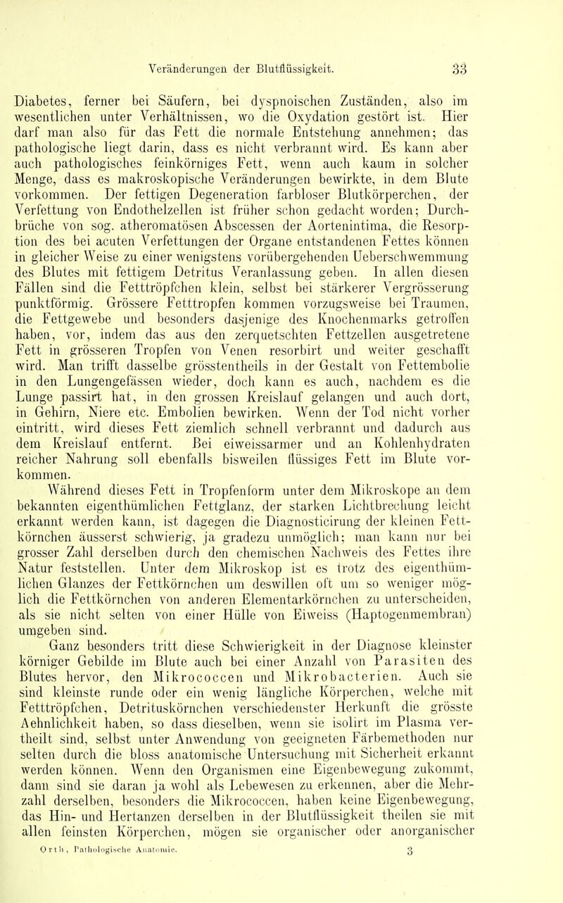 Diabetes, ferner bei Säufern, bei dyspnoischen Zuständen, also im wesentlichen unter Verhältnissen, wo die Oxydation gestört ist. Hier darf man also für das Fett die normale Entstehung annehmen; das pathologische liegt darin, dass es nicht verbrannt wird. Es kann aber auch pathologisches feinkörniges Fett, wenn auch kaum in solcher Menge, dass es makroskopische Veränderungen bewirkte, in dem Blute vorkommen. Der fettigen Degeneration farbloser Blutkörperchen, der Verfettung von Endothelzellen ist früher schon gedacht worden; Durch- brüche von sog. atheromatösen Abscessen der Aortenintima, die Resorp- tion des bei acuten Verfettungen der Organe entstandenen Fettes können in gleicher Weise zu einer wenigstens vorübergehenden Ueberschwemmung des Blutes mit fettigem Detritus Veranlassung geben. In allen diesen Fällen sind die Fetttröpfchen klein, selbst bei stärkerer Vergrösserung punktförmig. Grössere Fetttropfen kommen vorzugsweise bei Traumen, die Fettgewebe und besonders dasjenige des Knochenmarks getroffen haben, vor, indem das aus den zerquetschten Fettzellen ausgetretene Fett in grösseren Tropfen von Venen resorbirt und weiter geschafft wird. Man trifft dasselbe grösstentheils in der Gestalt von Fettembolie in den Lungengefässen wieder, doch kann es auch, nachdem es die Lunge passirt hat, in den grossen Kreislauf gelangen und auch dort, in Gehirn, Niere etc. Embolien bewirken. Wenn der Tod nicht vorher eintritt, wird dieses Fett ziemlich schnell verbrannt und dadurch aus dem Kreislauf entfernt. Bei eiweissarmer und an Kohlenhydraten reicher Nahrung soll ebenfalls bisweilen üüssiges Fett im Blute vor- kommen. Während dieses Fett in Tropfenform unter dem Mikroskope an dem bekannten eigenthümlichen Fettglanz, der starken Lichtbrecliung leicht erkannt werden kann, ist dagegen die Diagnosticirung der kleinen Fett- körnchen äusserst schwierig, ja gradezu unmöglich; man kann nur bei grosser Zahl derselben durch den chemischen Nachweis des Fettes ihre Natur feststellen. Unter dem Milcroskop ist es trotz des eigenthüm- lichen Glanzes der Fettkönichen um deswillen oft um so weniger mög- lich die Fettkörnchen von anderen Elementarkörnchen zu unterscheiden, als sie nicht selten von einer Hülle von Eiweiss (Haptogenmembran) umgeben sind. Ganz besonders tritt diese Schwierigkeit in der Diagnose kleinster körniger Gebilde im Blute auch bei einer Anzahl von Parasiten des Blutes hervor, den Mikrococcen und Mikrobacterien. Auch sie sind kleinste runde oder ein wenig längliche Körperchen, welche mit Fetttröpfchen, Detrituskörnchen verschiedenster Herkmift die grösste Aehnliclikeit haben, so dass dieselben, wenn sie isolirt im Plasma ver- theilt sind, selbst unter Anwendung von geeigneten Färbemethoden nur selten durch die bloss anatomische Untersuchung mit Sicherheit erkannt werden können. Wenn den Organismen eine Eigenbewegung zukonmit, dann sind sie daran ja wohl als Lebewesen zu erkennen, aber die Mehr- zahl derselben, besonders die Mikrococcen, haben keine Eigenbewegung, das Hin- und Herlanzen derselben in der Blutflüssigkeit theilen sie mit allen feinsten Körperchen, mögen sie organischer oder anorganischer Ort Ii, riiiliüIogiNclie Aiiiiti'iuie 3