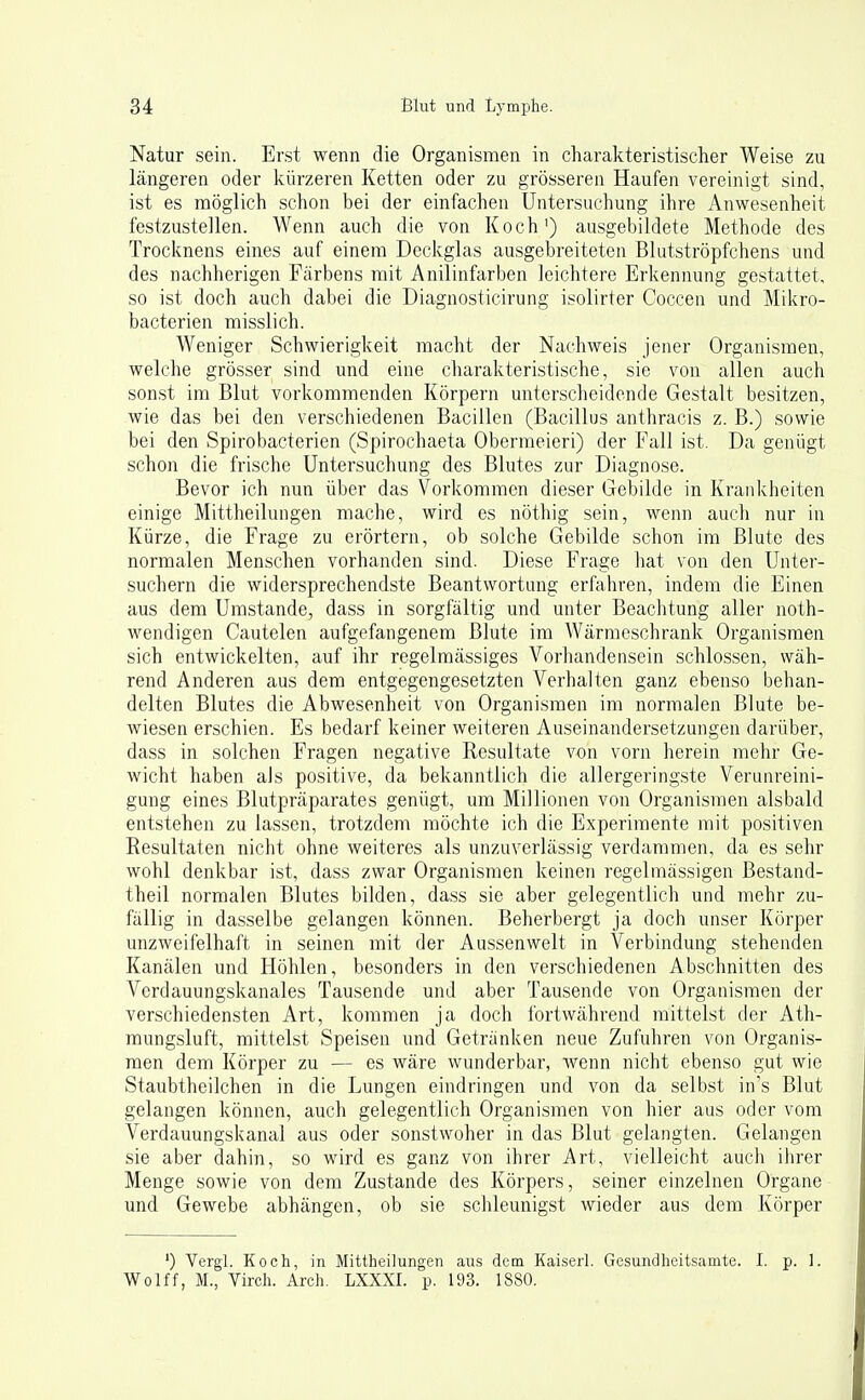 Natur sein. Erst wenn die Organismen in charakteristischer Weise zu längeren oder kürzeren Ketten oder zu grösseren Haufen vereinigt sind, ist es möglich schon bei der einfachen Untersuchung ihre Anwesenheit festzustellen. Wenn auch die von Koch') ausgebildete Methode des Trocknens eines auf einem Deckglas ausgebreiteten Blutströpfchens und des nachherigen Färbens mit Anilinfarben leichtere Erkennung gestattet, so ist doch auch dabei die Diagnosticirung isolirter Coccen und Mikro- bacterien misslich. Weniger Schwierigkeit macht der Nachweis jener Organismen, welche grösser sind und eine charakteristische, sie von allen auch sonst im Blut vorkommenden Körpern unterscheidende Gestalt besitzen, wie das bei den verschiedenen Bacillen (Bacillus anthracis z. B.) sowie bei den Spirobacterien (Spirochaeta Obermeieri) der Fall ist. Da genügt schon die frische Untersuchung des Blutes zur Diagnose. Bevor ich nun über das Vorkommen dieser Gebilde in Krankheiten einige Mittheilungen mache, wird es nöthig sein, wenn auch nur in Kürze, die Frage zu erörtern, ob solche Gebilde schon im Blute des normalen Menschen vorhanden sind. Diese Frage hat von den Unter- suchern die widersprechendste Beantwortung erfahren, indem die Einen aus dem Umstände, dass in sorgfältig und unter Beachtung aller noth- wendigen Cautelen aufgefangenem Blute im Wärmeschrank Organismen sich entwickelten, auf ihr regelmässiges Vorhandensein schlössen, wäh- rend Anderen aus dem entgegengesetzten Verhalten ganz ebenso behan- delten Blutes die Abwesenheit von Organismen im normalen Blute be- wiesen erschien. Es bedarf keiner weiteren Auseinandersetzungen darüber, dass in solchen Fragen negative Resultate von vorn herein mehr Ge- wicht haben als positive, da bekanntlich die allergeringste Verunreini- gung eines Blutpräparates genügt, um Millionen von Organismen alsbald entstehen zu lassen, trotzdem möchte ich die Experimente mit positiven Resultaten nicht ohne weiteres als unzuverlässig verdammen, da es sehr wohl denkbar ist, dass zwar Organismen keinen regelmässigen Bestand- theil normalen Blutes bilden, dass sie aber gelegentlich und mehr zu- fällig in dasselbe gelangen können. Beherbergt ja doch unser Körper unzweifelhaft in seinen mit der Aussenwelt in Verbindung stehenden Kanälen und Höhlen, besonders in den verschiedenen Abschnitten des Verdauungskanales Tausende und aber Tausende von Organismen der verschiedensten Art, kommen ja doch fortwährend inittelst der Ath- mungsluft, mittelst Speisen und Getränken neue Zufuhren von Organis- men dem Körper zu — es wäre wunderbar, wenn nicht ebenso gut wie Staubtheilchen in die Lungen eindringen und von da selbst in's Blut gelangen können, auch gelegentlich Organismen von hier aus oder vom Verdauungskanal aus oder sonstwoher in das Blut gelangten. Gelangen sie aber dahin, so wird es ganz von ihrer Art, vielleicht aucli ihrer Menge sowie von dem Zustande des Körpers, seiner einzelnen Organe und Gewebe abhängen, ob sie schleunigst wieder aus dem Körper *) Vergl. Koch, in Mittheilungen aus dem Kaiserl. Gesundheitsamte. I. p. 1. Wolff, M., Virch. Arch. LXXXI. p. 193. 1880.