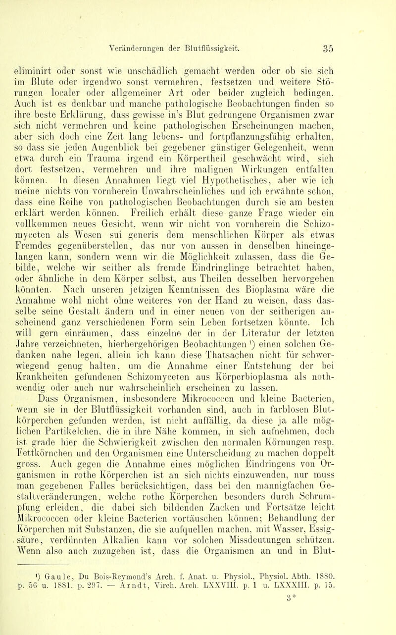 elimiiiirt oder sonst wie unschädlich gemacht werden oder ob sie sich im Blute oder irgendwo sonst vermehren, festsetzen und weitere Stö- rungen localer oder allgemeiner Art oder beider zugleich bedingen. Auch ist es denkbar und manche pathologische Beobachtungen finden so ihre beste Erklärung, dass gewisse in's Blut gedrungene Organismen zwar sich nicht vermehren und keine pathologischen Erscheinungen machen, aber sich doch eine Zeit lang lebens- und fortpflanzungsfähig erhalten, so dass sie jeden Augenblick bei gegebener günstiger Gelegenheit, wenn etwa durch ein Trauma irgend ein Körpertheil geschwächt wird, sich dort festsetzen, vermehren und ihre malignen Wirkungen entfalten können. In diesen Annahmen liegt viel Hypothetisches, aber wie ich meine nichts von vornherein UnAvahrscheinliches und ich erwähnte schon, dass eine Reihe von pathologischen Beobachtungen durch sie am besten erklärt werden können. Freilich erhält diese ganze Frage wieder ein vollkommen neues Gesicht, Avenn wir nicht von vornherein die Schizo- myceten als Wesen sui generis dem menschlichen Körper als etwas Fremdes gegenüberstellen, das nur von aussen in denselben hineinge- langen kann, sondern Avenn wir die Möglichkeit zulassen, dass die Ge- bilde, Avelche Avir seither als fremde Eindringlinge betrachtet haben, oder ähnliche in dem Körper selbst, aus Theilen desselben hervorgehen könnten. Nach unseren jetzigen Kenntnissen des ßioplasma wäre die Annahme wohl nicht ohne weiteres von der Hand zu Aveisen, dass das- selbe seine Gestalt ändern und in einer neuen von der seitherigen an- scheinend ganz verschiedenen Form sein Leben fortsetzen könnte. Ich Avill gern einräumen, dass einzelne der in der Literatur der letzten Jahre verzeichneten, hierhergehörigen Beobachtungen') einen solchen Ge- danken nahe legen, allein ich kann diese Thatsachen nicht für schwer- wiegend genug halten, um die Annahme einer Entstehung der bei Krankheiten gefundenen Schizomyceten aus Körperbioplasma als noth- Avendig oder auch nur Avahrscheinlich erscheinen zu lassen. Dass Organismen, insbesondere Mikrococcen und kleine Bacterien, wenn sie in der Blutflüssigkeit vorhanden sind, auch in farblosen Blut- körperchen gefunden werden, ist nicht auffällig, da diese ja alle mög- liclien Partikelchen, die in ihre Nähe kommen, in sich aufnehmen, doch ist grade hier die SchAvierigkeit zwischen den normalen Körnungen resp. Fettkörnchen und den Organismen eine Unterscheidung zu machen doppelt gross. Auch gegen die Annahme eines mögliclien Eindringens von Or- ganismen in rothe Körperclien ist an sich nichts einzuwenden, nur muss man gegebenen Falles berücksichtigen, dass bei den mannigfachen Ge- staltveränderungen, Avelche rothe Körperchen besonders durch Schrum- pfung erleiden, die dabei sich bildenden Zacken und Fortsätze leicht Mikrococcen oder kleine Bacterien vortäuschen können; Behandlung der Körperchen mit Substanzen, die sie aufquellen machen, mit Wasser, Essig- . säure, verdünnten Alkalien kann vor solclien Missdeutungen schützen. Wenn also auch zuzugeben ist, dass die Organismen an und in Blut- ') Gaule, Du Bois-Reymond's Arch. f. Anat. ii. Physiol., Physiol. Abth. 18S0. p. 56 u. ISSl. p. 297. — Arndt, Virch. Arcli. LXXAail. p. 1 u. LXXXIII. p. 15. 3*