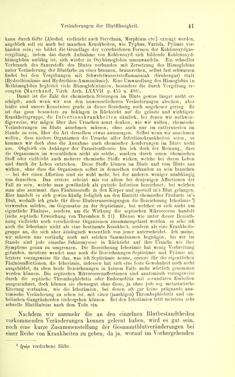 kann durch Gifte (Alcohol. vielleicht auch Strychnin, Morphium etc.) erzeugt werden, angeblich soll sie auch bei manchen Krankheiten, wie Typhus, Variola, Pyämie vor- handen sein; sie bildet die Grundlage der verschiedenen Formen der Kohlenoxydgas- vergiftung, indem das durch Aufnahme von Kohlcnoxyd sich bildende Kohlenoxyd- hämoglobin unfaliig ist, sich wieder in Oxyhämoglobin umzuwandeln. Ein schneller Verbrauch des Sauerstoffs des Blutes verbunden mit Zersetzung des Hämoglobins unter Veränderung der Blutfarbe zu einer braunen, brauTirothen, selbst fast schwarzen findet bei den Vergiftungen mit Schwefelwasserstoffaramoniak (Grubengas) statt (Hydrothionämie und Hydrothion-Ammoniämie). Eine Umwandlung des Häraoglobiu in Methämoglobin begleitet viele Ilämoglobinämicn, besonders die durch Vergiftung er- zeugten (Marchand, Virch Arch. LXXVII p. 4,')5 u. 4SS). Damit ist die Zahl der chemischen Störungen im Blute gewiss längst nicht er- schöpft, auch wenn wir von den unwesentlicheren Veränderungen absthen, aber leider sind unsere Kenntnisse grade in dieser Beziehung noch ungeheuer gering. Es ist das ganz besonders zu beklagen in Rücksicht auf die grösste und wichtigste Krankheitsgruppe, die Infectionskrankheiten nämlich, bei denen wir nothwen- digerweise, wir mögen über ihre Ursachen sonst denken, wie wir wollen, chemische Veränderungen im Blute annehmen müssen, ohne auch nur im entferntesten im Stande zu sein, über die Art derselben etwas auszusagen. Selbst wenn wir annehmen wollen, dass niedere Organismen die Ursache aller Infectionskrankheiten seien, so kommen wir doch ohne die Annahme auch chemischer Aendernngen im Blute nicht aus. Obgleich eiir Anhänger der Parasitentheorie bin ich doch der Meinung, dass die Organismen im wesentlichen nicht als solche, sondern durch einen chemischen Stoff oder vielleicht auch mehrere chemische Stoffe wirken, welche bei ihrem Leben und durch ihr Leben entstehen. Diese Stoffe können im Blute und vom Blute aus wirken, ohne dass die Organismen selbst in demselben vorhanden zu sein brauchen — bei der einen Affection sind sie wohl mehr, bei der anderen weniger unabhängig von denselben. Das erstere scheint mir vor allem bei denjenigen Affectionen der Fall zu sein, welche man gewöhnlich als putride Infection bezeichnet, bei welchen man also annimmt, dass Fäulnissstoffe in den Körper und speciell in's Blut gelangen. Hier handelt es sich gewiss häufig lediglich um den Eintritt chemischer Producte in's Blut, weshalb ich grade für diese Blutverunreinigungen die Bezeichnung Ichorämie ') verwenden möchte, im Gegensätze zu der Septicämie, bei welcher es sich nicht um eigentliche Fäulniss, sondern um die Wirkung der septischen Mikrococcen handelt (siehe septische Erweichung von Thromben S. il) Ebenso wie unter dieser Bezeich- nung vielleicht noch verschiedene Organismen zusammengefasst werden, so sehe ich auch die Ichorämie nicht als eine bestimmte Krankheit, sondern als eine Krankheits- gruppe an, die sich aber ätiologisch wesentlich von jener unterscheidet. Ich meine, wir müssen uns vorläufig noch mit solchen Sammelnamen begnügen, bis wir im Stande sind jede einzelne Schizomycose in Rücksicht auf ihre Ursache wie ihre Symptome genau zu umgrenzen. Die Bezeichnung Ichorämie hat wenig Verbreitung gefunden, meistens wendet man noch die Bezeichnungen Septicämie und Pyämie an, letztere vorzugsweise für das, was ich Septicämie nenne, erstere für die eigentlichen Fäulnissaffectionen, die Ichorämie, indessen hat sich eine feste Gewohnheit noch nicht ausgebildet, da eben beide Bezeichnungen in keinem Falle mehr wörtlich genommen werden können. Die septischen Milcrococcenaffectionen sind anatomisch vorzugsweise durch die septische Thrombophlebitis oder Endocarditis mit secundären Embolien ausgezeichnet, doch können sie ebensogut ohne diese, ja ohne jede sog raetastatische Eiterung verlaufen, wie die Ichorämien, bei denen oft gar keine prägnante ana- tomische Veränderung zu sehen ist. mit einer (jauchigen) Thrombophlebitis und em- bolischen Gangränherden einhergehen können. Bei den Ichorämien tritt meistens sehr schnelle Blutfäulniss nach dem Tpde ein. Nachdem wir nunmehr die an den einzelnen Blutbestandtheileii vorkommenden Veränderungen kennen gelernt haben, wird es gut sein, noch eine kurze Zusammenstellung der Gesammtblutveränderungen bei einer Eeihe von Krankheiten zu geben, da ja, worauf im Vorhergehenden ' l-(wp verdorbene Säfte.