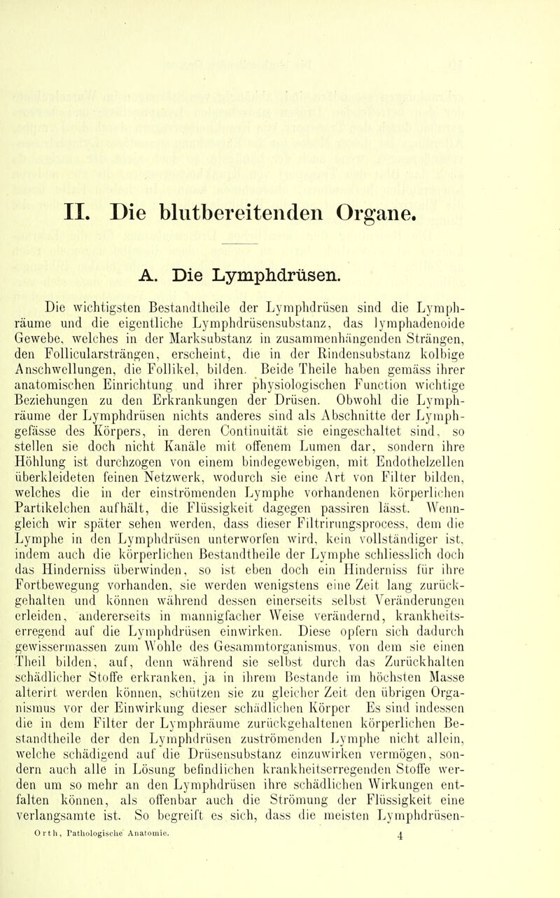 A. Die Lymphdrüsen. Die wichtigsten Bestandtheile der Lymphdrüsen sind die Lyraph- räume und die eigentliche Lymphdrüsensubstanz, das lymphadenoide Gewebe, welches in der Marksubstanz in zusammenhängenden Strängen, den Follicularsträngen, erscheint, die in der Rindensubstanz kolbige Anschwellungen, die Follikel, bilden. Beide Theile haben gemäss ihrer anatomischen Einrichtung und ihrer physiologischen Function wichtige Beziehungen zu den Erla-anl^ungen der Drüsen. Obwohl die Lyraph- räume der Lymphdrüsen nichts anderes sind als Abschnitte der Lymph- gefässe des Körpers, in deren Continuität sie eingeschaltet sind, so stellen sie doch nicht Kanäle mit offenem Lumen dar, sondern ihre Höhlung ist durchzogen von einem bindegewebigen, mit Endothelzellen überkleideten feinen Netzwerk, wodurcii sie eine Art von Filter bilden, welches die in der einströmenden I^yraphe vorhandenen körperlichen Partikelchen aufhält, die Flüssigkeit dagegen passiren lässt. Wenn- gleich wir später sehen werden, dass dieser Filtrirungsprocess, dem die Lymphe in den Lymphdrüsen unterworfen wird, kein vollständiger ist, indem auch die körperlichen ße.standtheile der Lymphe schliesslich doch das Hinderniss überwinden, so ist eben doch ein Hinderniss für ihre Fortbewegung vorhanden, sie werden wenigstens eine Zeit lang zurück- gehalten und können während dessen einerseits selbst Veränderungen erleiden, andererseits in mannigfacher Weise verändernd, krankheits- erregend auf die Lymphdrüsen einwirken. Diese opfern sich dadurch gewissermassen zum Wohle des Gesammtorganismus, von dem sie einen Theil bilden, auf, denn während sie selbst durch das Zurückhalten schädlicher Stoffe erkranken, ja in ilirem Bestände im höchsten Masse alterirt werden können, schützen sie zu gleicher Zeit den übrigen Orga- nismus vor der Einwirkung dieser schädlichen Körper Es sind indessen die in dem Filter der Lymphräume zurückgehaltenen körperlichen Be- standtiieile der den Lymphdrüsen zuströmenden Lymphe nicht allein, welche schädigend auf die Drüsensubstanz einzuwirken vermögen, son- dern auch alle in Lösung befindlichen krankheitserregenden Stoffe wer- den um so mehr an den Lymphdrüsen ihre schädlichen Wirkungen ent- falten können, als offenbar auch die Strömung der Flüssigkeit eine verlangsamte ist. So begreift es sich, dass die meisten Lymphdrüsen- orth, rathologisolie Anatomie. A