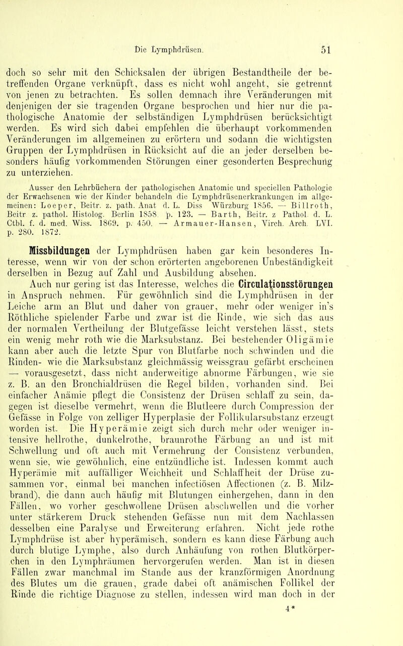 doch so sehr mit den Schicksalen der übrigen Bestandtheile der be- treffenden Organe verknüpft, dass es niclit wohl angeht, sie getrennt von jenen zu betrachten. Es sollen demnach ihre Veränderungen mit denjenigen der sie tragenden Organe besprochen und hier nur die pa- thologische Anatomie der selbständigen Lymphdrüsen berücksichtigt werden. Es wird sich dabei empfehlen die überhaupt vorkommenden Veränderungen im allgemeinen zu erörtern und sodann die wichtigsten Gruppen der Lymphdrüsen in Rücksiclit auf die an jeder derselben be- sonders häufig vorkommenden Störungen einer gesonderten Besprechuüg zu unterziehen. Ausser den Lehrbüchern der pathologischen Anatomie und speciellen Pathologie der Erwachsenen wie der Kinder behandeln die Lymphdrüsenerkranlcungen ira allge- meinen: Loeper, Beitr. z. path. Anat d. L. Diss Würzburg IS.öG. — Billroth, Beitr z. pathol. Histolog. Berlin 1858. p. 123. — Barth, Beitr. z Pathol. d. L. Ctbl. f. d. med. Wiss. 18G9. p. 450. — Armauer-Hansen, Virch. Arch. LVL p. 280. 1872. Missbildungen der Lymphdrüsen haben gar kern besonderes In- teres.se, wenn wir von der schon erörterten angeborenen Unbeständigkeit derselben in Bezug auf Zahl und Ausbildung absehen. Auch nur gering ist das Interesse, welches die Circulationsstörungen in Anspruch nehmen. Für gewöhnlich .sind die Lymphdrüsen in der Leiche arm an Blut und daher von grauer, mehr oder weniger in's Röthliche spielender Farbe und zwar ist die Rinde, wie sich das aus der normalen Vertheilung der Blutgefässe leicht verstehen lässt, stets ein wenig mehr roth wie die Marksubstanz. Bei bestehender Oligämie kann aber auch die letzte Spur von Blutfarbe noch schwinden und die Rinden- wie die Marksubstanz gleichmä.ssig weissgrau gefärbt ersclicinen — vorausgesetzt, dass nicht anderweitige abnorme Färbungen, wie sie z. B. an den Bronchialdrüsen die Regel bilden, vorhanden sind. Bei einfacher Anämie pflegt die Consistenz der Drüsen schlaff zu sein, da- gegen ist dieselbe vermehrt, wenn die Blutleere durch Comprcssion der Gefässe in Folge von zelliger Hyperplasie der FoUikularsubstanz erzeugt worden ist. Die Hyperämie zeigt sich durch mehr oder Aveniger in- tensive hellrothe, dunkelrothe, braunrothe Färbung au und ist mit Schwellung und oft auch mit Vermehrung der Consistenz verbunden, wenn sie, wie gewöhnlich, eine entzündliche ist. Indessen kommt auch Hyperämie mit auftälliger Weichheit und Schlaffheit der Drüse zu- sammen vor, einmal bei manchen infectiösen Affectionen (z. B. Milz- brand), die dann auch häufig mit Blutungen einhergehen, dann in den Fällen, wo vorher geschwollene Drüsen ab.scliwellen und die vorher unter stärkerem Druck stehenden Gefässe nun mit dem Nachlassen desselben eine Paralyse und Erweiterung erfahren. Nicht jede rothe Lymphdrüse ist aber hyperämisch, sondern es kann diese Färbung auch durch blutige Lymphe, also durch Anhäufung von rothen Blutkörper- chen in den Lymphräumen hervorgerufen werden. Man ist in diesen Fällen zwar manchmal im Stande aus der kranzförmigen Anordnung des Blutes um die grauen, grade dabei oft anämischen Follikel der Rinde die richtige Diagnose zu stellen, indessen wird man doch in der 4*