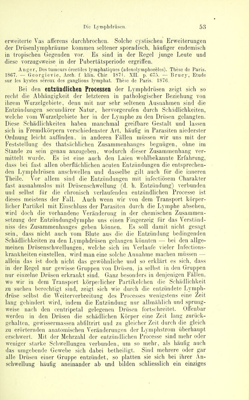 erweiterte Vas affereas durchbrochen. Solche cystischea Erweiterungen der Drüsenlymphräume kommen seltener sporadi.sch, hcäiifiger endemisch in tropischen Gegenden vor. Es sind in der Regel junge Leute und diese vorzugsweise in der Pubertätsperiode ergriffen. Anger, Des tumeurs erectiles lymphatiqaes (adenolytnphoceles). These de Paris. 1S67. — Georgievic, Arch. f. klin. Chir. 1S7I. XII. p. Gi:t. — Brucy, Etüde Sur les kystes sereux des ganglions lymphat. These de Paris. 187ß. Bei den entzündlichen Processen der Lymphdrüsen zeigt sich so recht die Abhängigkeit der letzteren in pathologischer Beziehung von ihrem Wurzelgebiete, denn mit nur sehr seltenen Ausnahmen sind die Entzündungen secundärer Natur, hervorgerufen durch Schädlichkeiten, welche vom Wurzelgebiete her in der Lymphe zu den Drüsen gelangten. Diese Schädlichkeiten haben manchmal greifbare Gestalt und lassen sich in Fremdkörpern verschiedenster Art, häufig in Parasiten niederster Ordnung leicht auffinden, in anderen Fällen müssen wir uns mit der Feststellung des thatsächlichen Zusammenhanges begnügen, ohne im Stande zu sein genau anzugeben, wodurch dieser Zusammenhang ver- mittelt wurde. Es ist eine auch den Laien wohlbekannte Erfahrung, dass bei fast allen oberflächlichen acuten Entzündungen die entsprechen- den Lymphdrüsen anschwellen und dasselbe gilt auch für die inneren Theile. Vor allem sind die Entzündungen mit infectiösem Charakter fast ausnahmslos mit Drüsenschwellung (d. h. Entzündung) verbunden und selbst für die chronisch verlaufenden entzündlichen Processo ist dieses meistens der Fall. Auch wenn wir von dem Transport körper- licher Partikel mit Einschluss der Parasiten durch die Lymphe absehen, wird doch die vorhandene Veränderung in der chemischen Zusammen- setzung der Entzündungslymphe uns einen Fingerzeig für das Verständ- niss des Zusammenhanges geben können. Es soll damit nicht gesagt sein, dass nicht auch vom Blute aus die die Entzündung bedingenden Schädlichkeiten zu den Lymphdrüsen gelangen könnten — bei den allge- meinen Drüsenschwellungen, welche sich im Verlaufe vieler Infections- krankheiten einstellen, wird man eine solclie Annahme machen müssen — allein das ist doch nicht das gewöhnliche und so erklärt es sich, dass in der Regel nur gewisse Gruppen von Drüsen, ja selbst in den Gruppen nur einzelne Drüsen erkrankt sind. Ganz besonders in denjenigen Fällen, wo wir in dem Transport körperlicher Partikelchen die Schädlichkeit zu suchen berechtigt sind, zeigt sich wie dui'ch die entzündete Lymph- drüse selbst die Weiterverbreitung des Processes wenigstens eine Zeit lang gehindert wird, indem die Entzündung nur allmählich und sprung- weise nach den centripetal gelegenen Drüsen fortschreitet. Olfenbar werden in den Drüsen die schädlichen Körper eine Zeit lang zurück- gehalten, gewissermassen abfiltrirt und zu gleicher Zeit durch die gleich zu erörternden anatomischen Veränderungen der Lymphstrom überhaupt erschwert. Mit der Mehrzahl der entzündlichen Processe sind mehr oder weniger starke Scliwellungen verbunden, um so mehr, als häufig auch das umgebenrle Gewebe sich dabei betheiligt. Sind mehrere oder gar alle Drüsen einer Gruppe entzündet, so platten sie sich bei ihrer An- schwellung häufig aneinander ab und bilden schliesslich ein einziges