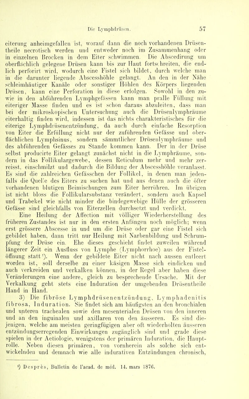 eitening anheimgefallen ist, worauf dann die noch vorhandenen Drüscii- theile necrotisch werden und entweder noch im Zusammenhang oder in einzelnen Brocken in dem Eiter schwimmen. Die Abscedirung um oberflächlich gelegene Drüsen kann bis zur Maut fortschreiten, die end- lich perforirt wird, wodurch eine Fistel sich bildet, durch welche man in die darunter liegende Absccsshöhle gelangt. An den in der Nähe schleimhäutiger Kanäle oder sonstiger Höhlen des Körpers liegenden Drüsen, kann eine Perforation in diese erfolgen. Sowohl in den zu- Avie in den abführenden Lymphgefässen kann man pralle Füllung mit eiteriger Masse finden und es ist schon daraus abzuleiten, dass man bei der mikroskopi.schen Untersuchung auch die Driisenlymphräume eiterhaltig finden wird, indessen ist das nichts charakteristisches für die eiterige Lymphdiüsenentzündung, da auch durch einfache Resorption von Eiler die Erfüllung nicht nur der zuführenden Gefässe und ober- flächliclien Lymphsinus, sondern sämmtlicher Drü.senlymphräume und des abführenden Gefässes zu Stande kommen kann. Der in der Drüse selbst producirte Eiter gelangt zunächst nicht in die Lymphräume, son- dern in das Follikulargewebe, dessen Reticulum mehr und mehr zer- reisst, einschmilzt und dadurch die Bildung der Absccsshöhle veranlasst. Es sind die zahlreichen Gefässchen der Follikel, in denen man jeden- falls die Quelle des Eiters zu suchen hat und aus denen ;iuch die öfter vorhandenen blutigen Beimischungen zum Eiter herrühren. Im übrigen ist nicht bloss die Follikularsubstanz verändert, sondern auch Kapsel und Trabekel wie nicht minder die bindegewebige Hülle der grösseren Gefässe sind gleichfalls von Eiterzellen durchsetzt und verdickt. Eine Heilung der Aflection mit völliger Wiedei'herstellung des früheren Zustandes ist nur in den ersten Anfiingen noch möglich; wenn erst grössere Abscesse in und um die Drüse oder gar eine Fistel sich gebildet haben, dann tritt nur Heilung mit Narbenbildung und Schrum- pfung der Drüse ein. Ehe dieses geschieht findet zuweilen während längerer Zeit ein Ausfluss von Lymphe (Lymphorrhoe) aus der Fistel- öffhung statt'). Wenn der gebildete Eiter nicht nach aussen entleert worden ist, soll derselbe zu einer käsigen Masse sich eindicken und auch verkreiden und verkalken können, in der Regel aber haben diese Veränderungen eine andere, gleich zu besprechende Ursache. Mit der Verkalkung geht stets eine Induration der umgebenden Drüsentheile Hand in Hand. 3) Die fibröse Lymphdrüsenentzündung, Lymphadenitis fibrosa, Induration. Sie findet sich am häufigsten an den bronchialen und unteren trachealen sowie den mesenterialen Drüsen von den inneren und an den inguinalen und axillaren von den äusseren. Es sind die- jenigen, welche am meisten geringfügigen aber oft wiederholten äusseren entzündungserregenden Einwirkungen zugänglich sind und grade diese spielen in der Aetiologie, wenigstens der primären Induration, die Haupt- rolle. Neben diesen primären, von vornherein als solche sich ent- wickelnden und demnach wie alle indurativen Entzündungen chronisch, ') Despres, Bulletin de Tacad. de med. 14. mars 1876.