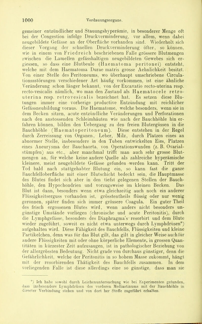 gemeiner entzündlicher und Stauungshyperämie, in besonderer Menge oft bei der Congestion infolge Druckverminderung, vor allem, wenn dabei neugebildete Gefässe an der Oberfläche vorhanden sind. Wiederholt sich dieser Vorgang der schnellen Druckverminderung öfter, so können, wie in einem von Friedreich beschriebenen Falle grössere Blutmengen zwischen die Lamellen gefässhaltigen ueugebildeten Gewebes sich er- giessen, so dass eine Blutbeule (Haematoma peritonei) entsteht, welche mit dem Haematoma Durae matris grosse Aehnlichkeit besitzt. Von einer Stelle des Peritoneums, wo überhaupt umschriebene Circula- tionssstörungen verschiedener Art häufig vorkommen, ist eine ähnliche Veränderung schon länger bekannt, von der Excavatio recto-uterina resp. recto-vesicalis nämlich, wo man den Zustand als Haematocele retro- uterina resp. retrovesicalis bezeichnet hat. Es setzen diese Blu- tungen immer eine vorherige prodactive Entzündung mit reichlicher Gefässneubildung voraus. Die Haematome, welche besonders, wenn sie in dem Becken sitzen, acute entzündliche Veränderungen und Perforationen nach den anstossenden Schleimhäuten wie nach der Bauchhöhle hin er- fahren können, bilden den Uebergang zu den freien Blutergüssen in die Bauchhöhle (Haematoperitoneum). Diese entstehen in der Regel durch Zerreissung von Organen, Leber, Milz, durch Platzen eines an abnormer Stelle, insbesondere in den Tuben entwickelten Eies, Platzen eines Aneurysma der Bauchaorta, von Operationswunden (z. B. Ovarial- stümpfen) aus etc., aber manchmal trifft man auch sehr grosse Blut- mengen an, für welche keine andere Quelle als zahlreiche hyperämische kleinere, meist neugebildete Gefässe gefunden werden kann. Tritt der Tod bald nach stattgehabter Blutung ein, so kann fast die ganze ßauchfelloberfläche mit einer Blutschicht bedeckt sein, die Hauptmasse des Blutes findet sich aber in den tiefst gelegenen Stellen der Bauch- höhle, den Hypochondrien und vorzugsweise im kleinen Becken. Das Blut ist dann, besonders wenn etwa gleichzeitig auch noch ein anderer Flüssigkeitserguss vorhanden ist, grösstentheils flüssig oder nur wenig geronnen, später finden sich immer grössere Coagula. Ein guter Theil des frisch ergossenen Blutes wird, wenn anders nicht besonders un- günstige Umstände vorliegen (chronische und acute Peritonitis), durch die Lymphgefässe, besonders des Diaphragma's-resorbirt und dem Blute wieder zugeführt, soweit es nicht etwa unterwegs durch Lymphdrüsen*) aufgehalten wird. Diese Fähigkeit des Bauchfells, Flüssigkeiten und kleine Partikelchen, denn was für das Blut gilt, das gilt in gleicher Weise auch (ür andere Flüssigkeiten mit oder ohne körperliche Elemente, in grossen Quan- titäten in kürzester Zeit aufzusaugen, ist in pathologischer Beziehung von der allergrössten Bedeutung. Nicht grade von durchaus günstiger, denn die Gefährlichkeit, welche der Peritonitis in so hohem Masse zukommt, hängt mit der resorbirenden Thätigkeit des Bauchfells zusammen. In dem vorliegenden Falle ist diese allerdings eine so günstige, dass man sie *) Ich habe sowohl durch Leichenuntersuchung wie hei Experimenten gefunden, dass insbesondere Lymphdrüsen des vorderen Mediastinums mit der Bauchhöhle in directer Verbindung stehen und von dort her Stoffe zugeführt erhalten.