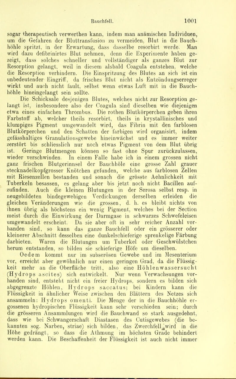sogar therapeutisch verwerthen kann, indem man anämischen Individuen, um die Gefahren der Bluttransfusion zu vermeiden, Blut in die Bauch- höhle spritzt, in der Erwartung, dass dasselbe resorbirt werde. Man wird dazu defibrinirtes Blut nehmen, denn die Experimente haben ge- zeigt, dass solches schneller und vollständiger als ganzes Blut zur Resorption gelangt, weil in diesem alsbald Coagula entstehen, welche die Resorption verhindern. Die Einspritzung des Blutes an sicli ist ein unbedeutender Eingriff, da frisches Blut nicht als Entzüudungserreger wirkt und auch nicht fault, selbst wenn etwas Luft mit in die Bauch- höhle hineingelangt sein sollte. Die Schicksale desjenigen Blutes, welches nicht zur Resorption ge- langt ist, insbesondere also der Coagula sind dieselben wie diejenigen etwa eines einfachen Thrombus. Die rothen Blutkörperchen geben ihren Farbstoff ab, welcher theils resorbirt, theils in krystallinisches und klumpiges Pigment umgewandelt wird, das Fibrin mit den farblosen Blutkörperchen und den Schatten der farbigen wird organisirt, indem gefässhaltiges Granulationsgewebe hineinwächst und es immer weiter zerstört bis schliesslich nur noch etwas Pigment von dem Blut übrig ist. Geringe Blutmengen können so fast ohne Spur zurückzulassen, wieder verschwinden. In einem Falle habe ich in einem grossen nicht ganz frischen Blutgerinnsel der Bauchhöle eine grosse Zahl grauer stecknadelkopfgrosser Knötchen gefunden, welche aus farblosen Zellen mit Riesenzellen bestanden und sonach die grösste Aehnlichkeit mit Tuberkeln besassen, es gelang aber bis jetzt noch nicht Bacillen auf- zufinden. Auch die kleinen Blutungen in der Serosa selbst resp. in neugebildeten bindegewebigen Verdickungen derselben erleiden die gleichen Veränderungen wie die grossen, d. h. es bleibt nichts von ihnen übrig als höchstens ein wenig Pigment, welches bei der Section meist durch die Einwirkung der Darmgase in schwarzes Schwefeleisen umgewandelt erscheint. Da sie aber oft in sehr reicher Anzahl vor- handen sind, so kann das ganze Bauchfell oder ein grösserer oder kleinerer Abschnitt desselben eine dunkelschieferige sprenkelige Färbung darbieten. Waren die Blutungen um Tuberkel oder Geschwülstchen herum entstanden, so bilden sie schieferige Höfe um dieselben. Oedem kommt nur im subserösen Gewebe und im Mesenterium vor, erreicht aber gewöhnlich nur einen geringen Grad, da die Flüssig- keit mehr an die Oberfläche tritt, also eine Höhlenwassersucht (Hydrops a seit es) sich entwickelt. Nur wenn Verwachsungen vor- handen sind, entsteht nicht ein freier Hydrops, sondern es bilden sich abgegrenzte Höhlen, Hydrops saccatus; bei Kindern kann die Flüssigkeit in ähnlicher Weise zwischen den Blättern des Netzes sich ansammeln: Hydrops omenti. Die Menge der in die Bauchhöhle er- gossenen hydropischen Flüssigkeit kann sehr verschieden sein; durch die grösseren Ansammlungen wird die Bauch wand so stark ausgedehnt, dass wie bei Schwangerschaft Diastasen des Cutisgewebes (die be- kannten sog. Narben, Striae) sich bilden, das Zwerchfell^wird in die Höhe gedrängt, so dass die Athmung im höchsten Grade behindert werden kann. Die Beschaffenheit der Flüssigkeit ist auch nicht immer
