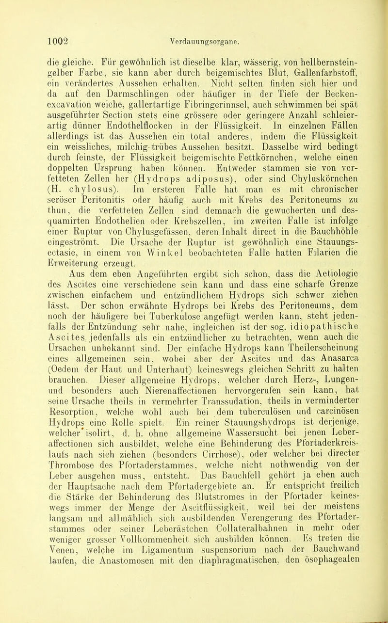die gleiche. Für gewöhnlich ist dieselbe klar, wässerig, von hellbernstein- gelber Farbe, sie kann aber durch beigemischtes Blut, Gallenfarbstolf, ein verändertes Aussehen erhalten. Niclit selten finden sich hier und da auf den Darmschlingen oder häufiger in der Tiefe der Becken- excavation weiche, gallertartige Fibringerinnsel, auch schwimmen bei spät ausgeführter Section stets eine grössere oder geringere Anzahl schleier- artig dünner Endothelflocken in der Flüssigkeit. In einzelnen Fällen allerdings ist das Aussehen ein total anderes, indem die Flüssigkeit ein weissliches, milchig-trübes Aussehen besitzt. Dasselbe wird bedingt durch feinste, der Flüs.sigkeit beigemischte Fettkörnchen, welche einen doppelten Ursprung haben können. Entweder stammen sie von ver- fetteten Zellen her (Hydrops adiposus), oder sind Chyluskörnchen (H. chylosus). Im ersteren Falle hat man es mit chronischer seröser Peritonitis oder häufig auch mit Krebs des Peritoneums zu thun, die verfetteten Zellen sind demnach die gewucherten und des- quamirten Endothelien oder Krebszellen, im zweiten Falle ist infolge einer Ruptur von Chylusgefässen, deren Inhalt direct in die Bauchhöhle eingeströmt. Die Ursache der Ruptur ist gewöhnlich eine Stauungs- ectasie, in einem von Winkel beobachteten Falle hatten Filarien die Erweiterung erzeugt. Aus dem eben Angeführten ergibt sich schon, dass die Aetiologio des Ascites eine verschiedene sein kann und dass eine scharfe Grenze zwischen einfachem und entzündlichem Hydrops sich schwer ziehen lässt. Der schon erwähnte Hydrops bei Krebs des Peritoneums, dem noch der häufigere bei Tuberkulose angefügt werden kann, steht jeden- falls der Entzündung sehr nahe, ingleichen ist der sog. idiopathische Ascites jedenfalls als ein entzündlicher zu betrachten, wenn auch die Ursachen unbekannt sind. Der einfache Hydrops kann Theilerscheinung eines allgemeinen sein, wobei aber der Ascites und das Anasarca (Oedem der Haut und Unterhaut) keineswegs gleichen Schritt zu halten brauchen. Dieser allgemeine Hydrops, welcher durch Herz-, Lungen- und besonders auch Nierenaffectionen hervorgerufen sein kann, hat seine Ursache theils in vermehrter Transsudation, theils in verminderter Resorption, welche wohl auch bei dem tuberculösen und carcinösen Hydrops eine Rolle spielt. Ein reiner Stauungshydrops ist derjenige, welcher* isolirt, d. h. ohne allgemeine Wassersucht bei jenen Leber- alFectionen sich ausbildet, welche eine Behinderung des Pfortaderkreis- lauts nach sieh ziehen (besonders CiiThose), oder welcher bei directer Thrombose des Pfortaderstammes, welche nicht nothwendig von der Leber ausgehen muss, entsteht. Das Bauchfell gehört ja eben auch der Hauptsache nach dem Pfortadergebiete an. Er entspricht freilich die Stärke der Behinderung des ßlutstromes in der Pfortader keines- wegs immer der Menge der Ascitflüssigkeit, weil bei der meistens langsam und allmählich sich ausbildenden Verengerung des Pfortader- stammes oder seiner Leberästchen Collateralbahnen in mehr oder weniger grosser Vollkommenheit sich ausbilden können. Es treten die Venen, welche im Ligamentum Suspensorium nach der Bauchwand laufen, die Anastomosen mit den diaphragmatischen, den ösophagealen