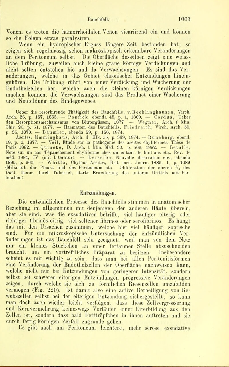 Venen, es treten die hämorrhoidalen Venen vicariirend ein und können so die Folgen etwas paralysiren. Wenn ein hydropischer Erguss längere Zeit bestanden hat, so zeigen sich regelmässig schon makroskopisch erkennbare Veränderungen an dem Peritoneum selbst. Die Oberfläche desselben zeigt eine weiss- liche Trübung, zuweilen auch kleine graue körnige Verdickungen und nicht selten entstehen hie und da Verwachsungen. Es sind das Ver- ä,nderungen, welche in das Gebiet chronischer Entzündungen hinein- gehören. Die Trübung rührt von einer Verdickung und Wucherung der Endothelzellen her, welche auch die kleinen körnigen Verdickungen machen können, die Verwachsungen sind das Product einer Wucherung und Neubildung des Bindegewebes. Ueber die resorbirende Thätigkeit des Bauchfells: v. Reckliiighausen, Virch. Arch. 26, p. 157, 1863. — Ponfick, ebenda 48, p. 1, 1869. — Cordua, Ueber den Resorptionsmechanismus von Blutergüssen, 1877 — Wegner, Arch. f. klin. Chir. 20, p. 51, 1877. — Haematom des Bauchfells: Fried.reich, Virch. Arch. 58, p. 35, 1878. — Bäumler, ebenda 59, p. 156, 1874. Ascites: Emminghaus, Arch. d. Hlk. 15, p. 369, 1874. — Runeberg, ebend. 18, p. 1, 1877. — Veil, Etüde sur la fjathogenie des ascites chyliformes, These de Paris 1882. — Quincke, D. Arch. f. klin. Med. 30, p. 569, 1882. — Letulle, Note sur un cas d'epanchement chyliforme chez un enfant de huit ans etc., Rev. de med. 1884, IV (mit Literatur). — Derselbe, Nouvelle Observation etc., ebenda 1885, p. 960. — Whitta, Chylous Ascites, Brit. med. .Journ. 1885, I, p. 1089 (Miliartub. der Pleura und des Peritoneum etc. Obliteration der oberen Ys des Duct. thorac. durch Tuberkel, starke Erweiterung des unteren Drittels mit Per- foration). EntzüQduDgen. Die entzündlichen Processe des Bauchfells stimmen in anatomischer Beziehung im allgemeinen mit denjenigen der anderen Häute überein, aber sie sind, was die exsudativen betriff't, viel häutiger eiterig oder richtiger fibrinös-eitrig, viel seltener fibrinös oder serofibrinös. Es hängt das mit den Ursachen zusammen, welche hier viel häufiger septische sind. Für die mikroskopische Untersuchung der entzündlichen Ver- änderungen ist das Bauchfell sehr geeignet, weil man von dem Netz nur ein kleines Stückchen an einer fettarmen Stelle abzuschneiden braucht, um ein vortreffliches Präparat zu besitzen. Insbesondere scheint es mir wichtig zu sein, dass man bei allen Peritonitisformen eine Veränderung der .Endothelzellen der Oberfläche nachweiseti kann, welche nicht nur bei Entzündungen von geringerer Intensität, sondern selbst bei schweren eiterigen Entzündungen progressive Veränderungen zeigen, durch welche sie sich zu förmlichen Riesenzellen umzubilden vermögen (Fig. 220). Ist damit also eine active Betheiligung von Ge- webszellen selbst bei der eiterigen Entzündung sichergestellt, so kann man doch auch wieder leicht verfolgen, dass diese Zellvergrösserung und Kernvermehrung keineswegs Vorläufer einer Eiterbildung aus den Zellen ist, sondern dass bald Fetttröpfchen in ihnen auftreten und sie durch fettig-körnigen Zerfall zugrunde gehen. Es gibt auch am Peritoneum leichtere, mehr seröse exsudative