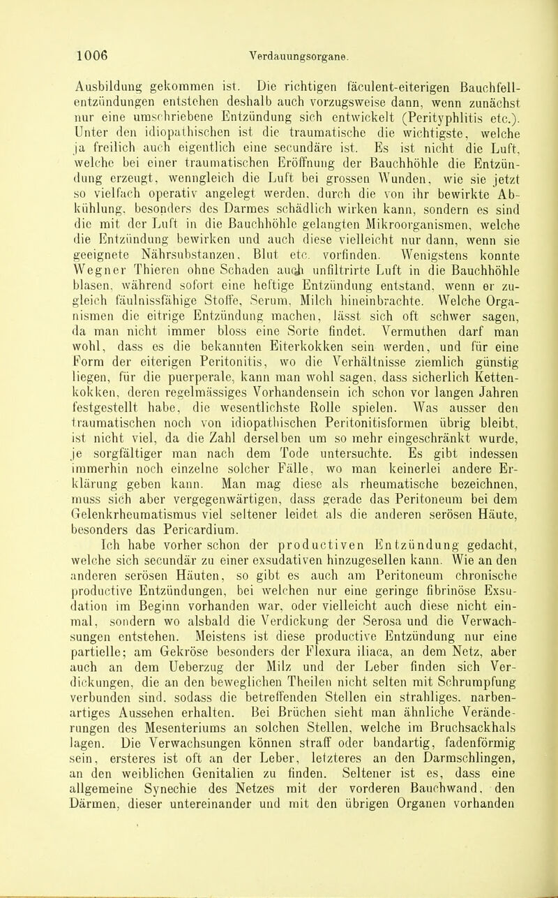 Ausbildung gekoramen ist. Die richtigen fäculent-eiterigen ßauchfell- eutzündungen entstehen deshalb auch vorzugsweise dann, wenn zunächst nur eine urasrhriebene Entzündung sich entwickelt (Perityphlitis etc.). Unter den idiopathischen ist die traumatische die wichtigste, welche ja freilich auch eigentlich eine secundäre ist. Es ist nicht die Luft, welche bei einer traumatischen Eröffnung der Bauchhöhle die Entzün- dung erzeugt, wenngleich die Luft bei grossen Wunden, wie sie jetzt so vielfach operativ angelegt werden, durch die von ihr bewirkte Ab- kühlung, besonders des Darmes schädlich wirken kann, sondern es sind die mit der Luft in die Bauchhöhle gelangten Mikroorganismen, welche die Entzündung bewirken und auch diese vielleicht nur dann, wenn sie geeignete Nährsubstanzen, Blut etc. vorfinden. Wenigstens konnte Wegner Thieren ohne Schaden auc^i unflltrirte Luft in die Bauchhöhle blasen, während sofort eine heftige Entzündung entstand, wenn er zu- gleich fäulnissfähige Stoffe, Serum, Milch hineinbrachte. Welche Orga- nismen die eitrige Entzündung raachen, lässt sich oft schwer sagen, da man nicht immer bloss eine Sorte findet. Vermuthen darf man wohl, dass es die bekannten Eiterkokken sein werden, und für eine form der eiterigen Peritonitis, wo die Verhältnisse ziemlich günstig liegen, für die puerperale, kann man wohl sagen, dass sicherlich Ketten- kokken, deren regelmässiges Vorhandensein ich schon vor langen Jahren festgestellt habe, die wesentlichste Rolle spielen. Was ausser den traumatischen noch von idiopathischen Peritonitisforraen übrig bleibt, ist nicht viel, da die Zahl derselben um so mehr eingeschränkt wurde, je sorgfältiger man nach dem Tode untersuchte. Es gibt indessen immerhin noch einzelne solcher Fälle, wo man keinerlei andere Er- klärung geben kann. Man mag diese als iheumatische bezeichnen, muss sich aber vergegenwärtigen, dass gerade das Peritoneum bei dem Gelenkrheumatismus viel seltener leidet als die anderen serösen Häute, besonders das Pericardium. Ich habe vorher schon der productiven Entzündung gedacht, welche sich secundär zu einer exsudativen hinzugesellen kann. Wie an den anderen serösen Häuten, so gibt es auch am Peritoneum chronische productive Entzündungen, bei welchen nur eine geringe fibrinöse Exsu- dation im Beginn vorhanden war, oder vielleicht auch diese nicht ein- mal, sondern wo alsbald die Verdickung der Serosa und die Verwach- sungen entstehen. Meistens ist diese productive Entzündung nur eine partielle; am Gekröse besonders der Flexura iliaca, an dem Netz, aber auch an dem Ueberzug der Milz und der Leber finden sich Ver- dickungen, die an den beweglichen Theilen nicht selten mit Schrumpfung verbunden sind, sodass die betreffenden Stellen ein strahliges, narben- artiges Aussehen erhalten. Bei Brüchen sieht man ähnliche Verände- rungen des Mesenteriums an solchen Stellen, welche im Bruchsackhals lagen. Die Verwachsungen können straff oder bandartig, fadenförmig sein, ersteres ist oft an der Leber, letzteres an den Darmschlingen, an den weiblichen Genitalien zu finden. Seltener ist es, dass eine allgemeine Synechie des Netzes mit der vorderen Banchwand. den Därmen, dieser untereinander und mit den übrigen Organen vorhanden