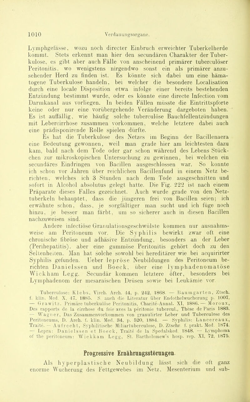 Lymphgefässe, wozu noch directer Einbruch erweichter Tuberkelherde kommt. Stets erkennt man hier den secundären Charakter der Tuber- kulose, es gibt aber auch Fälle von anscheinend primärer tuberculöser Peritonitis, wo wenigstens nirgendwo sonst ein als primärer anzu- sehender Herd zu finden ist. Es könnte sich dabei um eine häma- togene Tuberkulose handeln, bei welcher die besondere Localisation durch eine locale Disposition etwa infolge einer bereits bestehenden Entzündung bestimmt wurde, oder es könnte eine directe Infection vom Darmkanal aus vorliegen. In beiden Fällen müsste die Eintrittspforte keine oder nur eine vorübergehende Veränderung dargeboten haben. Es ist auffällig, wie häufig solche tuberculöse Bauchfellentzündungen mit Lebercirrhose zusammen vorkommen, welche letztere dabei auch eine prädisponirende Rolle spielen dürfte. Es hat die Tuberkulose des Netzes im Beginn der ßacillenaera eine Bedeutung gewonnen, weil man grade hier am leichtesten dazu kam, bald nach dem Tode oder gar schon während des Lebens Stück- chen zur mikroskopischen Untersuchung zu gewinnen, bei welchen ein secundäres Eindringen von Bacillen ausgeschlossen war. So konnte ich schon vor Jahren über reichlichen ßacillenfund in einem Netz be- richten, welches ich 3 Stunden nach dem Tode ausgeschnitten und sofort in Alcohol absolutus gelegt hatte. Die Fig. 222 ist nach einem Präparate dieses Falles gezeichnet. Auch wurde grade von den Netz- tuberkeln behauptet, dass die jüngeren frei von Bacillen seien; ich erwähnte schon, dass, je sorgfältiger man sucht und ich füge noch hinzu, je besser man färbt, um so sicherer auch in diesen Bacillen nachzuweisen sind. Andere infectiöse Granulationsgeschwülste kommen nur ausnahms- weise am Peritoneum vor. Die Syphilis bewirkt zwar oft eine chronische fibröse und adhäsive Entzündung, besonders an der Leber (Perihepatitis), aber eine gummöse Peritonitis gehört doch zu den Seltenheiten. Man hat solche sowohl bei hereditärer wie bei acquirirter Syphilis gefunden. Ueber lepröse Neubildungen des Peritoneum be- richten Danielssen und Boeck, über eine lymphadenomatöse Wickham Legg. Secundär kommen letztere öfter, besonders bei Lymphadenom der mesaraischen Drüsen sowie bei Leukämie vor. Tuberculöse: Klebs, Virch. Arch. 44, p. 242, 1868. — Baumgarten, Ztsch. f. kiin. Med. X, 47. 188.5. S. auch die Literatur über Endothelwucherung p. 1007. — Grawitz. Primäre tuberkulöse Peritonitis, Charite-Annal. XI, 1886.— Moroux, Des rapports de la cirrhose du foie aves la peritonie tubercul., These de Paris 1883. — Wagner, Das Zusammenvorkommen von grauulirter Leber und Tuberculöse des Peritoneums, D. Arch. f. klin. Med. 34, p. 520, 1884. — Syphilis: Lancereaux, Traite. — Aufrecht, Syphilitische Miliartuberculose, D. Ztsc'hr. f. prakt. Med. 1874. — Lepra: Danielssen et Boeck, Traite de la Spedalsked. 1848. — Lymphoma of the Peritoneum: Wickkam Legg, St. Bartholomew's hosp. rep. XI, 72, 1875. Progressive ErnährungsstöruQgeD. Als hyperplastische Neubildung lässt sich die oft ganz enorme Wucherung des Fettgewebes im Netz, Mesenterium und sub-