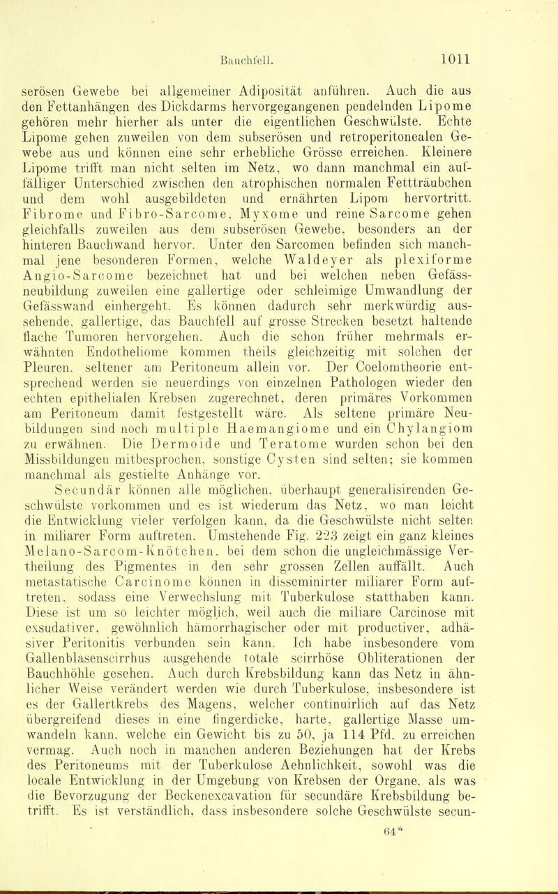 serösen Gewebe bei allgemeiner Adiposität anführen. Auch die aus den Fettanhängen des Dickdarms hervorgegangenen pendelnden Lipome gehören mehr hierher als unter die eigentlichen Geschwülste. Echte Lipome gehen zuweilen von dem subserösen und retroperitonealen Ge- webe aus und können eine sehr erhebliche Grösse erreichen. Kleinere Lipome trifft man nicht selten im Netz, wo dann manchmal ein auf- fälliger Unterschied zwischen den atrophischen normalen Fettträubchen und dem wohl ausgebildeten und ernährten Lipom hervortritt. Fibrome und Fi bro-Sarcome, Myxome und reine Sarcome gehen gleichfalls zuweilen aus dem subserösen Gewebe, besonders an der hinteren Bauehwand hervor. Unter den Sarcomen befinden sich manch- mal jene besonderen Formen, welche Waldeyer als plexiforme Angio-Sarcome bezeichnet hat und bei welchen neben Gefäss- neubildung zuweilen eine gallertige oder schleimige Umwandlung der Gefässwand einhergeht. Es können dadurch sehr merkwürdig aus- sehende, gallertige, das Bauchfell auf grosse Strecken besetzt haltende Hache Tumoren hervorgehen. Auch die schon früher mehrmals er- wähnten Endotheliome kommen theils gleichzeitig mit solchen der Pleuren, seltener am Peritoneum allein vor. Der Coelomtheorie ent- sprechend werden sie neuerdings von einzelnen Pathologen wieder den echten epithelialen Krebsen zugerechnet, deren primäres Vorkommen am Peritoneum damit festgestellt wäre. Als seltene primäre Neu- bildungen sind noch multiple Haemangiome und ein Chylangiom zu erwähnen. Die Dermoide und Teratome wurden schon bei den Missbildungen mitbesprochen, sonstige Cysten sind selten; sie kommen manchmal als gestielte Anhänge vor. See und är können alle möglichen, überhaupt generalisirenden Ge- schwülste vorkommen und es ist wiederum das Netz, wo man leicht die Entwicklung vieler verfolgen kann, da die Geschwülste nicht selten in miliarer Form auftreten. Umstehende Fig. 223 zeigt ein ganz kleines Melano-Sarcom-Knötchen, bei dem schon die ungleichmässige Ver- theilung des Pigmentes in den sehr grossen Zellen auffällt. Auch metastatische Carcinome können in di.sseminirter miliarer Form auf- treten, sodass eine Verwechslung mit Tuberkulose statthaben kann. Diese ist um so leichter möglich, weil auch die miliare Carcinose mit exsudativer, gewöhnlich hämorrhagischer oder mit productiver, adhä- siver Peritonitis verbunden sein kann. Ich habe insbesondere vom Gallenblasenscirrhus ausgehende totale scirrhöse Obliterationen der Bauchhöhle gesehen. Auch durch Krebsbildung kann das Netz in ähn- licher Weise verändert werden wie durch Tuberkulose, insbesondere ist es der Gallertkrebs des Magens, welcher continuirlich auf das Netz übergreifend dieses in eine fingerdicke, harte, gallertige Masse um- wandeln kann, welche ein Gewicht bis zu 50, ja 114 Pfd. zu erreichen vermag. Auch noch in manchen anderen Beziehungen hat der Krebs des Peritoneums mit der Tuberkulose Aehnlichkeit, sowohl was die locale Entwicklung in der Umgebung von Krebsen der Organe, als was die Bevorzugung der Beckenexcavation für secundäre Krebsbildung be- triff't. Es ist verständlich, dass insbesondere solche Geschwülste secun- 64*