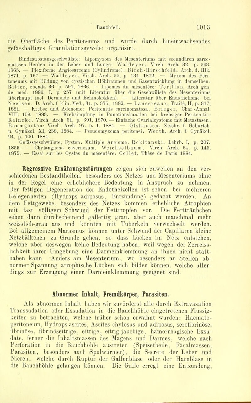 die Oberfläche des Peritoneums und wurde durch hineinwachsendes gefässhaltiges Granulationsgewebe organisirt. Bindesubstanzgeschwülste: Lipomyxom des Mesenteriums mit secundären sarco- matösen Herden in der Leber und Lunge: Waldeyer, Virch Arch. 32, p. 543, 1865. — Plexiforme Angiosarcome (Cylindrome): Birch-Hirschfeld, Arch. d. Hlk. 1871, p. 167. — Waldeyer, Virch. Arch. 55, p. 134, 1872. — Myxom des Peri- toneums mit Bildung von cystischen Höhlräumen und Gasentwicklung in demselben: Ritter, ebenda 36, p. 591, 1866. — Lipomes du mesentere: Terillon, Arch. gen. de med. 1886, I, p. 257 (mit Literatur über die Geschwülste des Mesenteriums überhaupt incl. Dermoide und Echinokokken). — Literatur über Endotheliome bei Neelsen, D. Arch. f klin. Med., 31, p. 375, 1882. — Lancereaux, Traite, II, p. 317, 1881. — Krebse und Adenome: Peritonitis carcinomatosa: Brieger, Char.-Annal. Vni, 109, 1883. — Krebsimpfung in Punctionskanälen bei krebsiger Peritonitis: Reincke, Virch. Arch. 51, p. 391, 1870. — Einfache Ovarialcystome mit Metastasen: Baumgarten: Virch. Arch. 97, p. 1, 1884. — Olshausen, Ztschr. f. Geburtsh. u. Gynäkol. XI, 238, 1884. — Pseudomyxoma peritonei: Werth, Arch. f. Gynäkol. 24. p. 100, 1884. Gefässgeschwülste, Cysten: Multiple Angiome: Rokitanski, Lehrb. I, p. 207, 1855. — Chylangioma cavernosum, Weichselbaum, Virch, Arch. 64, p. 145, 1875. —• Essai sur les Cystes du mesentere: Collet, These de Paris 1884. Regressive Ernährungsstörungen zeigen sich zuweilen an den ver- schiedenen Bestandtheilen, besonders des Netzes und Mesenteriums ohne in der Regel eine erheblichere Bedeutung in Anspruch zu nehmen. Der fettigen Degeneration der Endothelzellen ist schon bei mehreren Gelegenheiten (Hydrops adiposus, Entzündung) gedacht werden. An dem Fettgewebe, besonders des Netzes kommen erhebliche Atrophien mit fast völligem Schwund der Fetttropfen vor. Die Fettträubchen sehen dann durchscheinend gallertig grau, aber auch manchmal mehr weisslich-grau aus und könnten mit Tuberkeln verwechselt werden. Bei allgemeinem Marasmus können unter Schwand der Capillaren kleine Netzbälkchen zu Grunde gehen, so dass Lücken ira Netz entstehen, welche aber deswegen keine Bedeutung haben, weil wegen der Zerreiss- lichkeit ihrer Umgebung eine Darmeinklemmung an ihnen nicht statt- haben kann. Anders am Mesenterium, wo besonders an Stellen ab- normer Spannung atrophische Lücken sich bilden können, welche aller- dings zur Erzeugung einer Darmeinklemmung geeignet sind. Abnormer Inhalt, Fremdkörper, Parasiten. Als abnormen Inhalt haben wir zuvörderst alle durch Extravasation Transsudation oder Exsudation in die Bauchhöhle eingetretenen Flüssig- keiten zu betrachten, welche früher schon erwähnt wurden: Haemato- peritoneum, Hydrops ascites, Ascites chylosus und adiposus, serofibrinöse, fibrinöse, librinöseitrige, eitrige, eitrig-jauchige, hämorrhagische Exsu- date, ferner die Inhaltsmassen des Magens und Darmes, welche nach Perforation in die Bauchhöhle austreten (Speisetheile, Fäcalmassen, Parasiten, besonders auch Spulwürmer), die Secrete der Leber und Nieren, welche durch Ruptur der Gallenblase oder der Harnblase in die Bauchhöhle gelangen können. Die Galle erregt eine Entzündung,