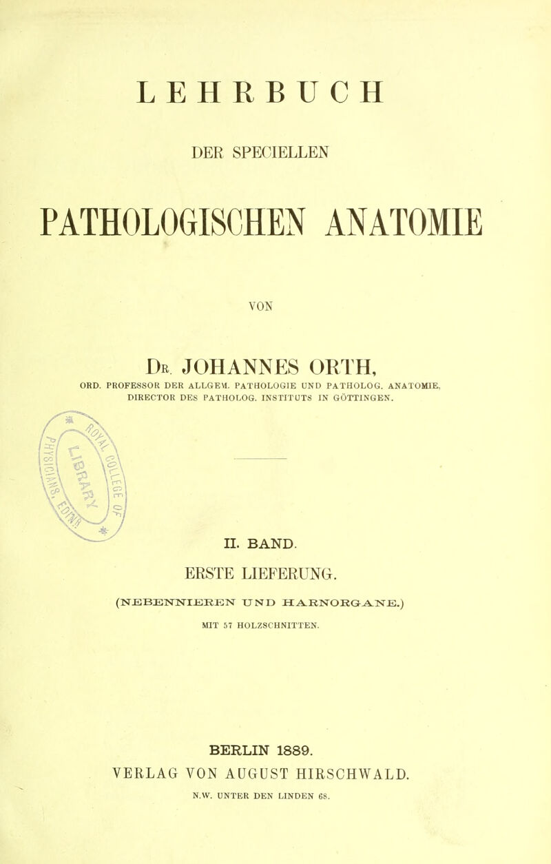 LEHRBUCH DER SPEOIELLEN PATHOLOGISCHEN ANATOMIE VON Dr JOHANNES ORTH, ORD. PROFESSOR DER ALLGEM. PATHOLOGIE UND PATHOLOG. ANATOMIE. DIRECTOR DES PATHOLOG. INSTITUTS IN GÖTTINGEN. IL BAND. ERSTE LIEFERUNG. (NEBENNIEREN UND HA.RNOEGANE.) MIT 57 HOLZSCHNITTEN. BERLIN 1889. VERLAG VON AUGUST HIRSCHWALD. N.W. UNTER DEN LINDEN 68.