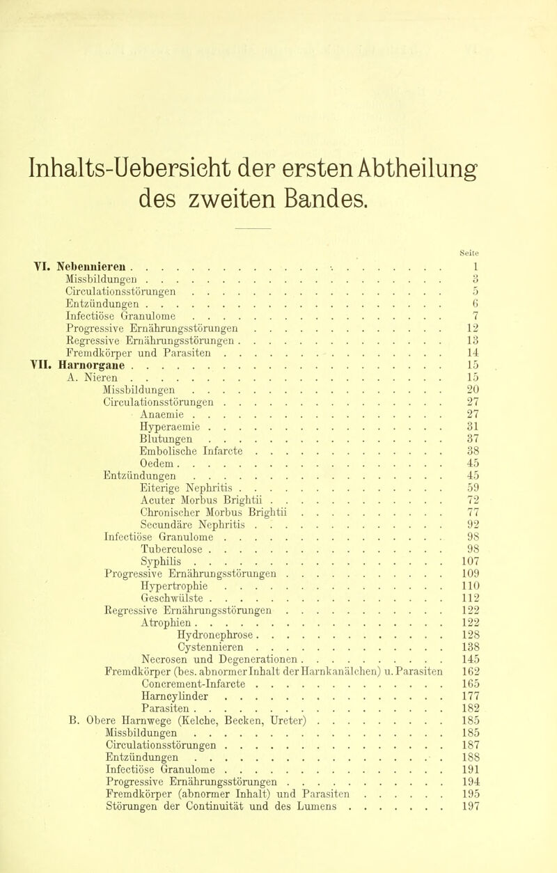 Inhalts-Uebersieht der ersten Abtheilung des zweiten Bandes. Seile VI. Nebennieren 1 Missbildungen 3 Circulationsstörungen 5 Entzündungen 6 Infectiöse Granulome 7 Progressive Ernährungsstörungen 12 Regressive Ernährungsstörungen 13 Fremdkörper und Parasiten 14 VII. Harnorgane 15 A. Nieren 15 Missbildungen 20 Circulationsstörungen 27 Anaemie 27 Hyperaemie 31 Blutungen 37 Embolische Infarcte 38 Oedem 45 Entzündungen 45 Eiterige Nephritis 59 Acuter Morbus Brightii 72 Chronischer Morbus Brightii 77 Secundäre Nephritis 92 Infectiöse Granulome 98 Tuberculose 98 Syphilis 107 Progressive Ernährungsstörungen 109 Hypertrophie 110 Geschwülste 112 Regressive Ernährungsstörungen 122 Atrophien 122 Hydronephrose 128 Cystennieren 138 Necrosen und Degenerationen 145 Fremdkörper (bes. abnormer Inhalt der Harnkanälchen) u. Parasiten 162 Concrement-Infarcte 165 Harncy linder 177 Parasiten 182 B. Obere Harnwege (Kelche, Becken, Ureter) 185 Missbildungen 185 Circulationsstörungen 187 Entzündungen 188 Infectiöse Granulome 191 Progressive Ernährungsstörungen 194 Fremdkörper (abnormer Inhalt) und Parasiten 195 Störungen der Continuität und des Lumens 197