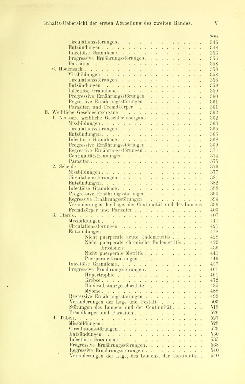 Seite Circulationsstörungen 340 Entzündungen 348 Infectiöse Granulome 356 Progressive Ernährungsstörungen 356 Parasiten 358 6. Hodensack 358 Missbildungen 358 Circulationsstörungen 358 Entzündungen 359 Infectiöse Granulome 359 Progressive Ernährungsstörungen 3GO Regressive Ernährungsstörungen 361 Parasiten und Fremdkörper 361 B. Weibliche Geschlechtsorgaue 362 1. Aeussere weibliche Geschlechtsorgane 362 Missbildungen 363 Circulationsstörungen 365 Entzündungen 366 Infectiöse Granulome 368 Progressive Ernährungsstörungen 369 Regressive Ernährungsstörungen 374 Continuitätstrennungen 374 Parasiten 375 2. Scheide . . . . 376 Missbildungen 377 Circulationsstörungen 381 Entzündungen 382 Infectiöse Granulome 388 Progressive Ernährungsstörungen 390 Regressive Ernährungsstörungen 394 Veränderungen der Lage, der Continuität und des Lumens 396 Fremdkörper und Parasiten 403 3. Uterus 407 Missbildungen 411 Circulationsstörungen 421 Entzündungen 428 Nicht puerperale acute Endometritis 428 Nicht puerperale chronische Endometritis .... 429 Erosionen 436 Nicht puerperale Metritis 441 Puerperalerkranknngen 440 Infectiöse Granulome 457 Progressive Ernährungsstörungen 461 Hypertrophie 461 Krebse 472 Bindesubstanzgeschwülste 485 Myome 488 Regressive Ernährungsstörungen 499 Veränderungen der Lage und Gestalt 503 Störungen des Lumens und der Continuität 519 Fremdkörper und Parasiten 526 4. Tuben 527 Missbildungen 528 Circulationsstörungen 529 Entzündungen 530 Infectiöse Granulome 535 Progressive Ernährungsstörungen 538 Regressive Ernährungsstörungen 540 Veränderungen der Lage, des Lumens, der Continuität . 540