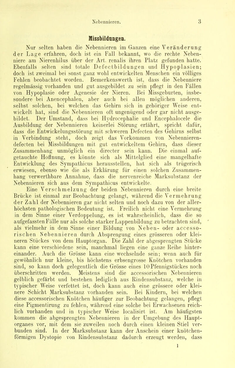 Missbildungen. Nur selten haben die Nebennieren im Ganzen eine Veränderung der Lage erfahren, doch ist ein Fall bekannt, wo die rechte Neben- niere am Nierenhilus über der Art. renalis ihren Platz gefunden hatte. Ebenfalls selten sind totale Defectbildungen und Hypoplasien; doch ist zweimal bei sonst ganz wohl entwickelten Menschen ein völliges Fehlen beobachtet worden. Bemerkenswerth ist, dass die Nebenniere regelmässig vorhanden und gut ausgebildet zu sein pflegt in den Fällen von Hypoplasie oder Agenesie der Nieren. Bei Missgeburten, insbe- sondere bei Anencephalen, aber auch bei allen möglichen anderen, selbst solchen, bei welchen das Gehirn sich in gehöriger Weise ent- wickelt hat, sind die Nebennieren oft ungenügend oder gar nicht ausge- bildet. Der Umstand, dass bei Hydrocephalie und Encephalocele die Ausbildung der Nebennieren keinerlei Störung erfährt, spricht dafür, dass die Entwickelungsstörung mit schweren Defecten des Gehirns selbst in Verbindung steht, doch zeigt das Vorkommen von Nebennieren- defecten bei Missbildungen mit gut entwickeltem Gehirn, dass dieser Zusammenhang unmöglich ein directer sein kann. Die einmal auf- getauchte Hoffnung, es könnte sich als Mittelglied eine mangelhafte Entwicklung des Sympathicus herausstellen, hat sich als trügerisch erwiesen, ebenso wie die als Erklärung für einen solchen Zusammen- hang verwerthbare Annahme, dass die nervenreiche Marksubstanz der Nebennieren sich aus dem Sympathicus entwickelte. Eine Verschmelzung der beiden Nebennieren durch eine breite Brücke ist einmal zur Beobachtung gelangt, während die Vermehrung der Zahl der Nebennieren gar nicht selten und noch dazu von der aller- höchsten pathologischen Bedeutung ist. Freilich nicht eine Vermehrung in dem Sinne einer Verdoppelung, es ist wahrscheinlich, dass die so aufgefassten Fälle nur als solche starker Lappenbildung zu betrachten sind, als vielmehr in dem Sinne einer Bildung von Neben- oder accesso- rischen Nebennieren durch Absprengung eines grösseren oder klei- neren Stückes von dem Hauptorgan. Die Zahl der abgesprengten Stücke kann eine verschiedene sein, manchmal liegen eine ganze Reihe hinter- einander. Auch die Grösse kann eine wechselnde sein; wenn auch für gewöhnlich nur kleine, bis höchstens erbsengrosse Knötchen vorhanden sind, so kann doch gelegentlich die Grösse eines 10Pfennigstückes noch überschritten werden. Meistens sind die accessorisehen Nebennieren gelblich gefärbt und bestehen lediglich aus Rindensubstanz, welche in typischer Weise verfettet ist, doch kann auch eine grössere oder klei- nere Schicht Marksubstanz vorhanden sein. Bei Kindern, bei welchen diese accessorischen Knötchen häufiger zur Beobachtung gelangen, pflegt eine Pigmentirung zu fehlen, während eine solche bei Erwachsenen reich- lich vorhanden und in typischer Weise localisirt ist. Am häufigsten kommen die abgesprengten Nebennieren in der Umgebung des Haupt- organes vor, mit dem sie zuweilen noch durch einen kleinen Stiel ver- bunden sind. In der Marksubstanz kann der Anschein einer knötchen- förmigen Dystopie von Rindensubstanz dadurch erzeugt werden, dass l