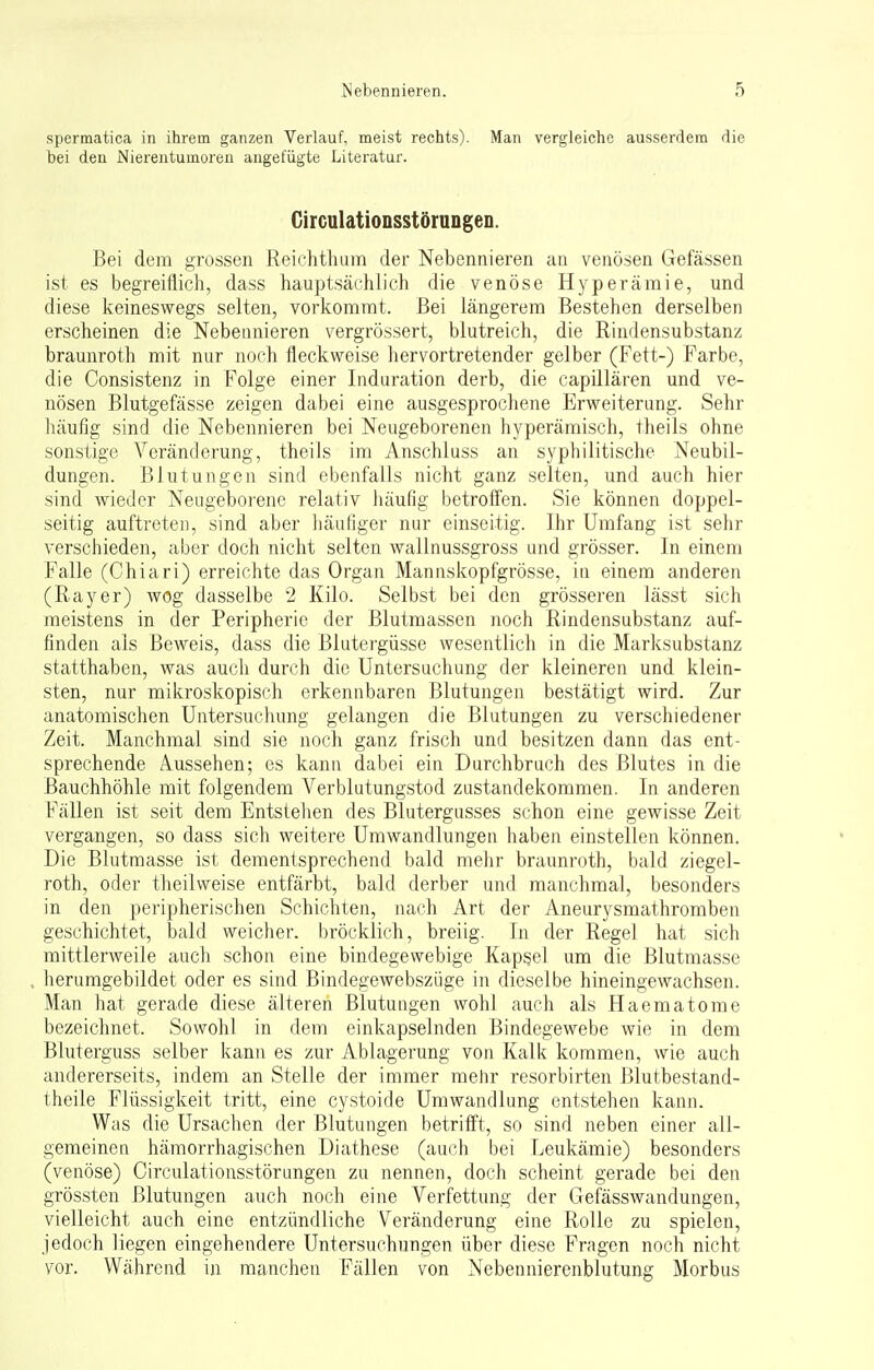 spermatica in ihrem ganzen Verlauf, meist rechts). Man vergleiche ausserdem die bei den Nierentumoren angefügte Literatur. Circulationsstörungen. Bei dem grossen Reichthum der Nebennieren an venösen Gefässen ist es begreiflich, dass hauptsächlich die venöse Hyperämie, und diese keineswegs selten, vorkommt. Bei längerem Bestehen derselben erscheinen die Nebennieren vergrössert, blutreich, die Rindensubstanz braunroth mit nur noch fleckweise hervortretender gelber (Fett-) Farbe, die Consistenz in Folge einer Induration derb, die capillären und ve- nösen Blutgefässe zeigen dabei eine ausgesprochene Erweiterung. Sehr häufig sind die Nebennieren bei Neugeborenen hyperämisch, theils ohne sonstige Veränderung, theils im Anschluss an syphilitische Neubil- dungen. Blutungen sind ebenfalls nicht ganz selten, und auch hier sind wieder Neugeborene relativ häufig betroffen. Sie können doppel- seitig auftreten, sind aber häufiger nur einseitig. Ihr Umfang ist sehr verschieden, aber doch nicht selten wallnussgross und grösser. In einem Falle (Chiari) erreichte das Organ Mannskopfgrösse, in einem anderen (Rayer) wog dasselbe 2 Kilo. Selbst bei den grösseren lässt sich meistens in der Peripherie der Blutmassen noch Rindensubstanz auf- finden als Beweis, dass die Blutergüsse wesentlich in die Marksubstanz statthaben, was auch durch die Untersuchung der kleineren und klein- sten, nur mikroskopisch erkennbaren Blutungen bestätigt wird. Zur anatomischen Untersuchung gelangen die Blutungen zu verschiedener Zeit. Manchmal sind sie noch ganz frisch und besitzen dann das ent- sprechende Aussehen; es kann dabei ein Durchbruch des Blutes in die Bauchhöhle mit folgendem Verblutungstod Zustandekommen. In anderen Fällen ist seit dem Entstellen des Blutergusses schon eine gewisse Zeit vergangen, so dass sich weitere Umwandlungen haben einstellen können. Die Blutmasse ist dementsprechend bald mehr braunroth, bald ziegel- roth, oder theilweise entfärbt, bald derber und manchmal, besonders in den peripherischen Schichten, nach Art der Aneurysmathromben geschichtet, bald weicher, bröcklich, breiig. In der Regel hat sich mittlerweile auch schon eine bindegewebige Kapsel um die Blutmasse , herumgebildet oder es sind Bindegewebszüge in dieselbe hineingewachsen. Man hat gerade diese älteren Blutungen wohl auch als Haematome bezeichnet. Sowohl in dem einkapselnden Bindegewebe wie in dem Bluterguss selber kann es zur Ablagerung von Kalk kommen, wie auch andererseits, indem an Stelle der immer mehr resorbirten Blutbestand- theile Flüssigkeit tritt, eine cystoide Umwandlung entstehen kann. Was die Ursachen der Blutungen betrifft, so sind neben einer all- gemeinen hämorrhagischen Diathese (auch bei Leukämie) besonders (venöse) Circulationsstörungen zu nennen, doch scheint gerade bei den grössten Blutungen auch noch eine Verfettung der Gefässwandungen, vielleicht auch eine entzündliche Veränderung eine Rolle zu spielen, jedoch liegen eingehendere Untersuchungen über diese Fragen noch nicht vor. Während in manchen Fällen von Nebennierenblutung Morbus