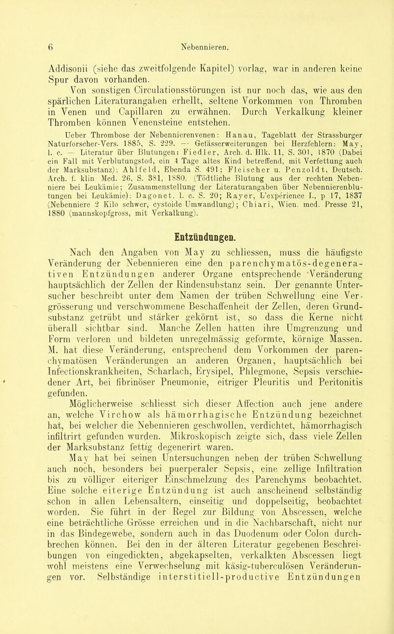 Addisonii (.siehe das zweitfolgende Kapitel) vorlag, war in anderen keine Spur davon vorhanden. Von sonstigen Circulationsstörungen ist nur noch das, wie aus den spärlichen Literaturangaben erhellt, seltene Vorkommen von Thromben in Venen und Capillaren zu erwähnen. Durch Verkalkung kleiner Thromben können Venensteine entstehen. Ueber Thrombose der Nebennierenvenen: Hanau. Tageblatt der Strassburger Naturforscher-Vers. 1885, S. 229. — Gefässerweiterungen bei Herzfehlern: May, 1. c. - Literatur über Blutungen: Fiedler, Arch. d. Hlk. 11, S. 301, 1870 (Dabei ein Fall mit Verblutungstod, ein 4 Tage altes Kind betreffend, mit Verfettung auch der Marksubstanz): Ahlfeld, Ebenda S. 491; Fleischer u. Penzoldt, Deutsch. Arch. f. klin Med, 26, S. 381, 1S80. (Tödtliche Blutung aus der rechten Neben- niere bei Leukämie; Zusammenstellung der Literaturangaben über Nebennierenblu- tungen bei Leukämie): Dagonet, 1. c. S. 20; Ray er, L'experience I., p 17, 1837 (Nebenniere 2 Kilo schwer, cystoide Umwandlung); Chiari, Wien. med. Presse 21, 1880 (mannskopfgross, mit Verkalkung). Entzündungen. Nach den Angaben von May zu schliessen, muss die häufigste Veränderung der Nebennieren eine den parenchymatös-degenera- tiven Entzündungen anderer Organe entsprechende Veränderung hauptsächlich der Zellen der Rindensubstanz sein. Der genannte Unter- sucher beschreibt unter dem Namen der trüben Schwellung eine Ver- größerung und verschwommene Beschaffenheit der Zellen, deren Grund- substanz getrübt und stärker gekörnt ist, so dass die Kerne nicht überall sichtbar sind. Manche Zellen hatten ihre Umgrenzung und Form verloren und bildeten unregelmässig geformte, körnige Massen. M. hat diese Veränderung, entsprechend dem Vorkommen der paren- chymatösen Veränderungen an anderen Organen, hauptsächlich bei Infectionskrankheiten, Scharlach, Erysipel, Phlegmone, Sepsis verschie- dener Art, bei fibrinöser Pneumonie, eitriger Pleuritis und Peritonitis gefunden. Möglicherweise schliesst sich dieser Affection auch jene andere an, welche Virchow als hämorrhagische Entzündung bezeichnet hat, bei welcher die Nebennieren geschwollen, verdichtet, hämorrhagisch infiltrirt gefunden wurden. Mikroskopisch zeigte sich, dass viele Zellen der Marksubstanz fettig degenerirt waren. May hat bei seinen Untersuchungen neben der trüben Schwellung auch noch, besonders bei puerperaler Sepsis, eine zellige Infiltration bis zu völliger eiteriger Einschmelzung des Parenchyms beobachtet. Eine solche eiterige Entzündung ist auch anscheinend selbständig- schön in allen Lebensaltern, einseitig und doppelseitig, beobachtet worden. Sie führt in der Regel zur Bildung von Abscessen, welche eine beträchtliche Grösse erreichen und in die Nachbarschaft, nicht nur in das Bindegewebe, sondern auch in das Duodenum oder Colon durch- brechen können. Bei den in der älteren Literatur gegebenen Beschrei- bungen von eingedickten, abgekapselten, verkalkten Abscessen liegt wohl meistens eine Verwechselung mit käsig-tuberculösen Veränderun- gen vor. Selbständige interstitiell-productive Entzündungen