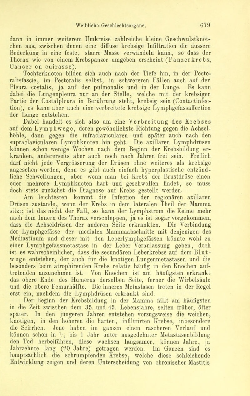 dann in immer weiterem Umkreise zahlreiche kleine Gesch.wulstknöt- chen aus, zwischen denen eine diffuse krebsige Infiltration die äussere Bedeckung in eine feste, starre Masse verwandeln kann, so dass der Thorax wie von einem Krebspanzer umgeben erscheint (Panzerkrebs, Cancer en cuirasse). Tochterknoten bilden sich auch nach der Tiefe hin, in der Pecto- ralisfascie, im Pectoralis selbst, in schwereren Fällen auch auf der Pleura costalis, ja auf der pulmonalis und in der Lunge. Es kann dabei die Lungenpleura nur an der Stelle, welche mit der krebsigen Partie der Costalpleura in Berührung steht, krebsig sein (Contactinfec- tion), es kann aber auch eine verbreitete krebsige Lymphgefässaffection der Lunge entstehen. Dabei handelt es sich also um eine Verbreitung des Krebses auf dem Lymphwege, deren gewöhnlichste Richtung gegen die Achsel- höhle, dann gegen die infraclavicularen und später auch nach den supraclavicularen Lymphknoten hin geht. Die axillaren Lymphdrüsen können schon wenige Wochen nach dem Beginn der Krebsbildung er- kranken, andererseits aber auch noch nach Jahren frei sein. Freilich darf nicht jede Vergrösserung der Drüsen ohne weiteres als krebsige angesehen werden, denn es gibt auch einfach hyperplastische entzünd- liche Schwellungen, aber wenn man bei Krebs der Brustdrüse einen oder mehrere Lymphknoten hart und geschwollen findet, so muss doch stets zunächst die Diagnose auf Krebs gestellt werden. Am leichtesten kommt die Infection der regionären axillaren Drüsen zustande, wenn der Krebs in dem lateralen Theil der Mamma sitzt; ist das nicht der Fall, so kann der Lymphstrom die Keime mehr nach dem Innern des Thorax verschleppen, ja es ist sogar vorgekommen, dass die Achseldrüsen der anderen Seite erkrankten. Die Verbindung der Lymphgefässe der medialen Mammaabschnitte mit denjenigen des Mediastinum und dieser mit den Leberlymphgefässen könnte wohl zu einer Lymphgefässmetastase in der Leber Veranlassung geben, doch ist es wahrscheinlicher, dass die secundären Leberkrebse auf dem Blut- wege entstehen, der auch für die knotigen Lungenmetastasen und die besonders beim atrophirenden Krebs relativ häufig in den Knochen auf- tretenden anzunehmen ist. Von Knochen ist am häufigsten erkrankt das obere Ende des Humerus derselben Seite, ferner die Wirbelsäule und die obere Femurhälfte. Die inneren Metastasen treten in der Regel erst ein, nachdem die Lymphdrüsen erkrankt sind. Der Beginn der Krebsbildung in der Mamma fällt am häufigsten in die Zeit zwischen dem 35. und 45. Lebensjahre, selten früher, öfter später. In den jüngeren Jahren entstehen vorzugsweise die weichen, knotigen, in den höheren die harten, infiltrirten Krebse, inbesondere die Scirrhen. Jene haben im ganzen einen rascheren Verlauf und können schon in V2 bis 1 Jahr unter ausgedehnter Metastasenbildung den Tod herbeiführen, diese wachsen langsamer, können Jahre, ja Jahrzehnte lang (20 Jahre) getragen werden. Im Ganzen sind es hauptsächlich die schrumpfenden Krebse, weiche diese schleichende Entwicklung zeigen und deren Unterscheidung von chronischer Mastitis