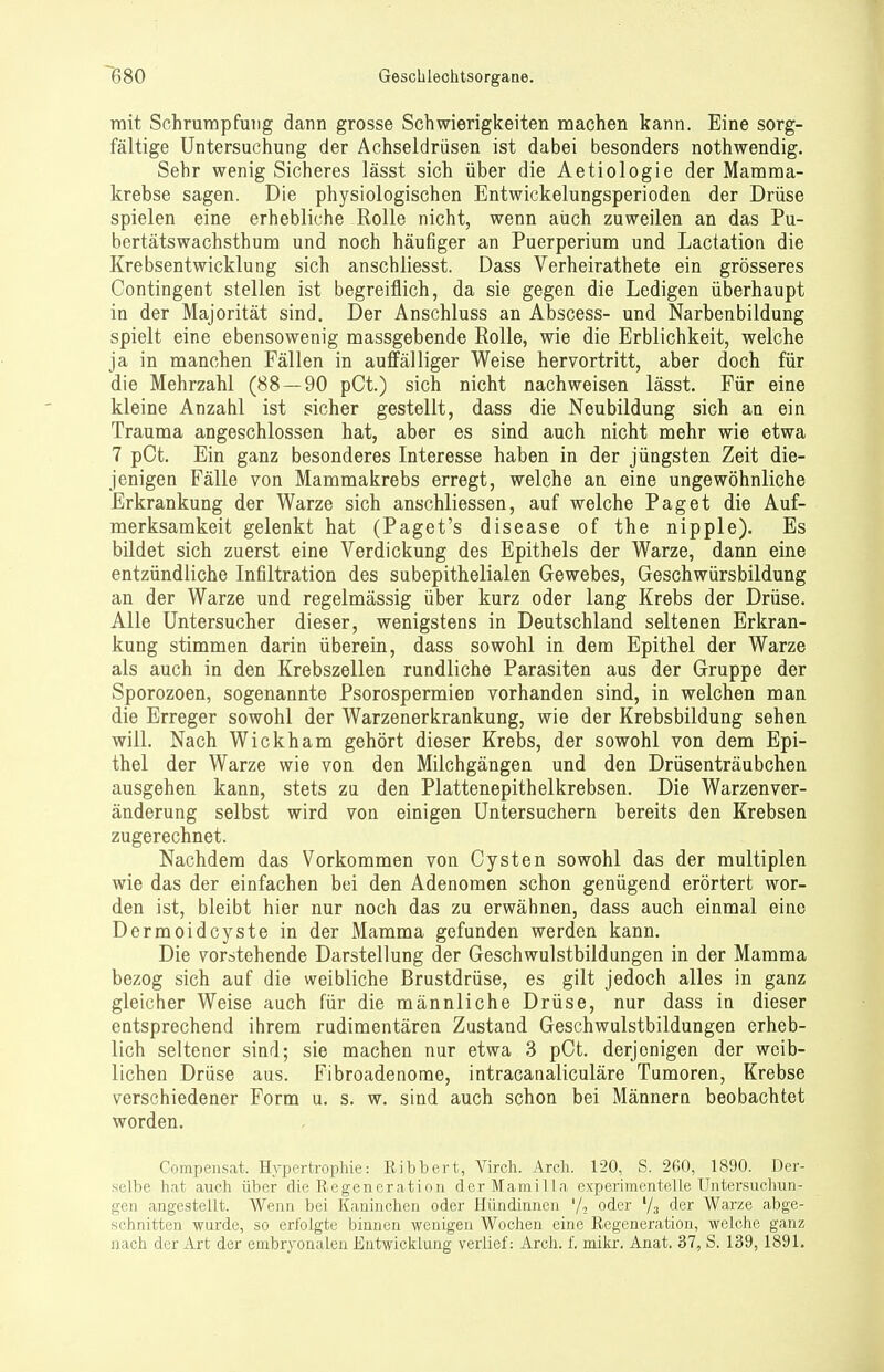 mit Schrumpfung dann grosse Schwierigkeiten machen kann. Eine sorg- fältige Untersuchung der Achseldrüsen ist dabei besonders nothwendig. Sehr wenig Sicheres lässt sich über die Aetiologie der Mamma- krebse sagen. Die physiologischen Entwickelungsperioden der Drüse spielen eine erhebliche Rolle nicht, wenn auch zuweilen an das Pu- bertätswachsthum und noch häufiger an Puerperium und Lactation die Krebsentwicklung sich anschliesst. Dass Verheirathete ein grösseres Contingent stellen ist begreiflich, da sie gegen die Ledigen überhaupt in der Majorität sind. Der Anschluss an Abscess- und Narbenbildung spielt eine ebensowenig massgebende Rolle, wie die Erblichkeit, welche ja in manchen Fällen in auffälliger Weise hervortritt, aber doch für die Mehrzahl (88 — 90 pCt.) sich nicht nachweisen lässt. Für eine kleine Anzahl ist sicher gestellt, dass die Neubildung sich an ein Trauma angeschlossen hat, aber es sind auch nicht mehr wie etwa 7 pCt. Ein ganz besonderes Interesse haben in der jüngsten Zeit die- jenigen Fälle von Mammakrebs erregt, welche an eine ungewöhnliche Erkrankung der Warze sich anschliessen, auf welche Paget die Auf- merksamkeit gelenkt hat (Paget's disease of the nipple). Es bildet sich zuerst eine Verdickung des Epithels der Warze, dann eine entzündliche Infiltration des subepithelialen Gewebes, Geschwürsbildung an der Warze und regelmässig über kurz oder lang Krebs der Drüse. Alle Untersucher dieser, wenigstens in Deutschland seltenen Erkran- kung stimmen darin überein, dass sowohl in dem Epithel der Warze als auch in den Krebszellen rundliche Parasiten aus der Gruppe der Sporozoen, sogenannte Psorospermien vorhanden sind, in welchen man die Erreger sowohl der Warzenerkrankung, wie der Krebsbildung sehen will. Nach Wickham gehört dieser Krebs, der sowohl von dem Epi- thel der Warze wie von den Milchgängen und den Drüsenträubchen ausgehen kann, stets zu den Plattenepithelkrebsen. Die Warzenver- änderung selbst wird von einigen Untersuchern bereits den Krebsen zugerechnet. Nachdem das Vorkommen von Cysten sowohl das der multiplen wie das der einfachen bei den Adenomen schon genügend erörtert wor- den ist, bleibt hier nur noch das zu erwähnen, dass auch einmal eine Dermoidcyste in der Mamma gefunden werden kann. Die vorstehende Darstellung der Geschwulstbildungen in der Mamma bezog sich auf die weibliche Brustdrüse, es gilt jedoch alles in ganz gleicher Weise auch für die männliche Drüse, nur dass in dieser entsprechend ihrem rudimentären Zustand Geschwulstbildungen erheb- lich seltener sind; sie machen nur etwa 3 pCt. derjenigen der weib- lichen Drüse aus. Fibroadenome, intracanaliculäre Tumoren, Krebse verschiedener Form u. s. w. sind auch schon bei Männern beobachtet worden. Compensat. Hypertrophie: Eibbert, Virch. Arch. 120, S. 260, 1890. Der- selbe hat auch über die Regeneration derMamilla experimentelle Untersuchun- gen angestellt. Wenn bei Kaninchen oder Hündinnen oder '/a der Warze abge- schnitten wurde, so erfolgte binnen wenigen Wochen eine Regeneration, welche ganz nach der Art der embryonalen Entwicklung verlief: Arch. f. mikr. Anat. 37, S. 139,1891.