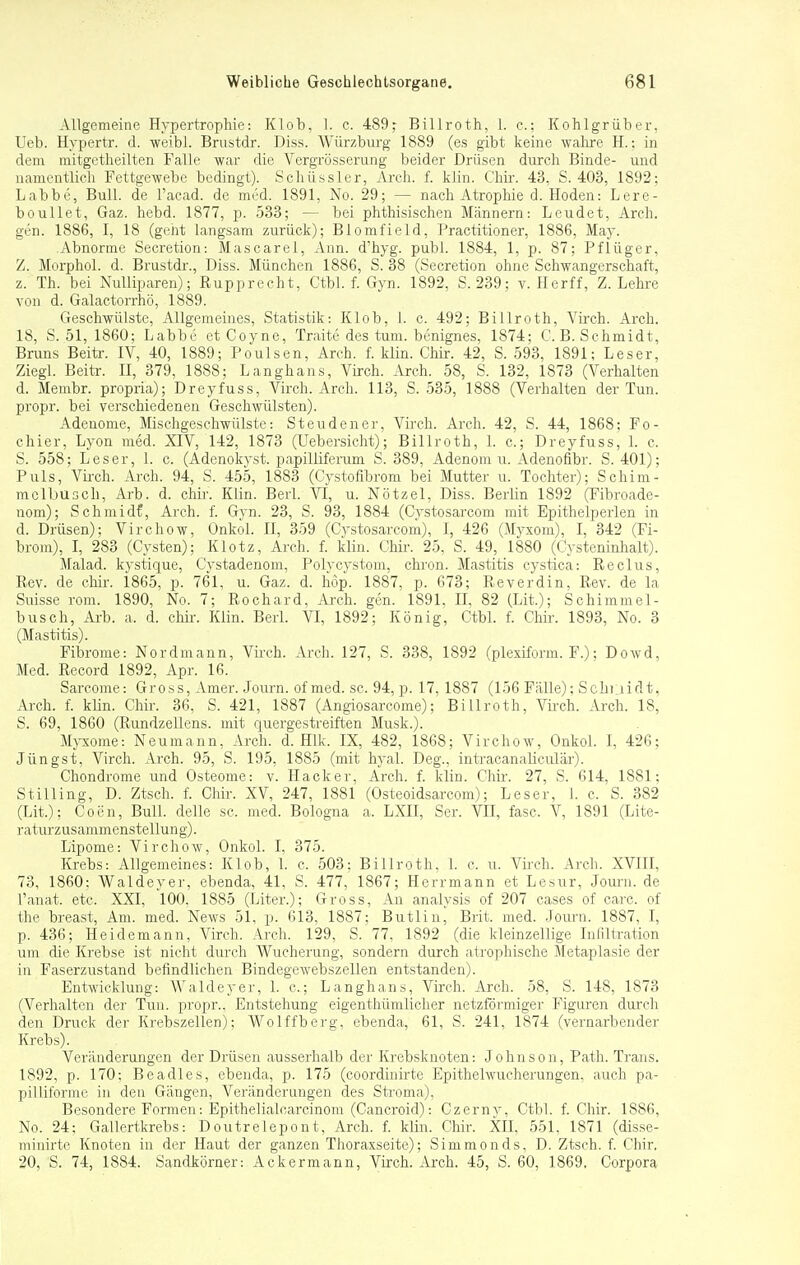 Allgemeine Hypertrophie: Klob, 1. c. 489^ Billroth, L. c; Kohlgrüber, Ueb. Hypertr. d. weibl. Brustdr. Diss. Würzburg 1889 (es gibt keine wahre H.: in dem mitgetheilten Falle war die Vergrösserung beider Drüsen durch Binde- und namentlich Fettgewebe bedingt). Schüssler, Arch. f. klin. Chir. 43, S. 403, 1892; Labbe, Bull, de l'acad. de med. 1891, No. 29; — nach Atrophie d. Hoden: Lere- boullet, Gaz. hebd. 1877, p. 533; — bei phthisischen Männern: Leudet, Arch. gen. 1886, I, 18 (geht langsam zurück); Blomfield, Practitioner, 1886, May. Abnorme Secretion: Mascarel, Ann. d'hyg. publ. 1884, 1, p. 87; Pflüger, Z. Morphol. d. Brustdr., Diss. München 1886, S. 38 (Secretion ohne Schwangerschaft, z. Th. bei Nulliparen); Rupprecht, Ctbl. f. Gyn. 1892, S. 239; v. Herff, Z.Lehre von d. Galactorrhö, 1889. Geschwülste, Allgemeines, Statistik: Klob, I. c. 492; Billroth, Virch. Arch. 18, S. 51, 1860; Labbe et Coyne, Traite des tum. benignes, 1874; C.B.Schmidt, Bruns Beitr. IV, 40, 1889; Poulsen, Arch. f. klin. Chir. 42, S. 593, 1891; Leser, Ziegl. Beitr. II, 379, 1888; Langhans, Virch. Arch. 58, S. 132, 1873 (Verhalten d. Membr. propria); Dreyfuss, Virch. Arch. 113, S. 535, 1888 (Verhalten der Tun. propr. bei verschiedenen Geschwülsten). Adenome, Mischgeschwülste: Steudener, Virch. Arch. 42, S. 44, 1868; Fo- chier, Lyon med. XIV, 142, 1873 (Uebersieht); Billroth, 1. c; Dreyfuss, 1. c. S. 558; Leser, 1. c. (Adcnokvst. papilliferum S. 389, Adenom u. Adenofibr. S. 401); Puls, Virch. Arch. 94, S. 455, 1883 (Cystofibrom bei Mutter u. Tochter); Schim- mclbusch, Arb. d. chir. Klin. Berl. VI, u. Nötzel, Diss. Berlin 1892 (Fibroade- nom); Schmidf, Arch. f. Gyn. 23, S. 93, 1884 (Cvstosarcom mit Epithelperlen in d. Drüsen); Virchow, Onkol. II, 359 (Cystosarcom), I, 426 (Myxom), I, 342 (Fi- brom), I, 283 (Cysten); Klotz, Arch. f. klin. Chir. 25, S. 49, 1880 (Cysteninhalt). Malad, kystique, Cvstadenom, Polvcvstom, chron. Mastitis cystica: Reclus, Rcv. de chir. 1865, p. 761, u. Gaz. d. höp. 1887. p. 673; Reverdin, Rev. de la Suisse rom. 1890, No. 7; Rochard, Aich. gen. 1891. II, 82 (Lit.); Schimmel- busch, Arb. a. d. chir. Klin. Berk VI, 1892; König, Ctbl. f. Chir. 1893, No. 3 (Mastitis). Fibrome: Nordmann, Virch. Arch. 127, S. 338, 1892 (plexiform. F.); Dowd, Med. Record 1892, Apr. 16. Sarcome: Gross, Amer. Journ. of med. sc. 94, p. 17, 1887 (156 Fälle); Schnidt, Arch. f. klin. Chir. 36, S. 421, 1887 (Angiosarcome); Billroth, Virch. Arch. 18, S. 69, 1860 (Rundzellens. mit quergestreiften Musk.). Myxome: Neumann, Arch. d. Hlk. IX, 482, 1868; Virchow, Onkol. I, 426; Jüngst, Virch. Arch. 95, S. 195, 1885 (mit hyal. Deg., intracanaliculär). Chondrome und Osteome: v. Hacker, Arch. f. klin. Chir. 27, S. 614. 1881; Stilling, D. Ztsch. f. Chir. XV, 247, 1881 (Osteoidsarcom); Leser, 1. c. S. 382 (Lit.); Coen, Bull, delle sc. med. Bologna a. LXII, Ser. VII, fasc, V, 1891 (Lite- raturzusammenstellung). Lipome: Virchow, Onkol. I, 375. Krebs: Allgemeines: Klob, 1. c. 503: Billroth, 1. c. u. Virch. Arch. XVIII, 73, 1860: Waldeyer, ebenda, 41, S. 477, 1867; Herrmann et Lesur, Journ. de l'anat. etc. XXI, 100. 1885 (Liter.); Gross, An analysis of 207 cases of carc. of the breast, Am. med. News 51, p. 613, 1887; Butlin, Brit. med. Journ. 1887, I, p. 436; Heidemann, Virch. Arch. 129, S. 77, 1892 (die kleinzellige Infiltration um die Krebse ist nicht durch Wucherung, sondern durch atrophische Metaplasie der in Faserzustand befindlichen Bindegewebszellen entstanden). Entwicklung: Waldeyer, 1. c; Langhans, Virch. Arch. 58, S. 148, 1873 (Verhalten der Tun. propr.. Entstehung eigenthümlicher netzförmiger Figuren durch den Druck der Krebszellen); Wolffberg, ebenda, 61, S. 241, 1874 (vernarbender Krebs). Veränderungen der Drüsen ausserhalb der Krebsknoten: Johnson, Path. Trans. 1892, p. 170; Beadles, ebenda, p. 175 (coordinirte Epithelwucherungen, auch pa- pilliforme in den Gängen, Veränderungen des Stroma), Besondere Formen: Epithelialcarcinom (Cancroid): Czerny, Ctbl. f. Chir. 1S86, No. 24; Gallertkrebs: Doutrelepont, Arch. f. klin. Chir. XII, 551, 1871 (disse- minirte Knoten in der Haut der ganzen Thoraxseite); Simmonds, D. Ztsch. f. Chir, 20, S. 74, 1884. Sandkörner: Ackermann, Virch. Arch. 45, S. 60, 1869. Corpora