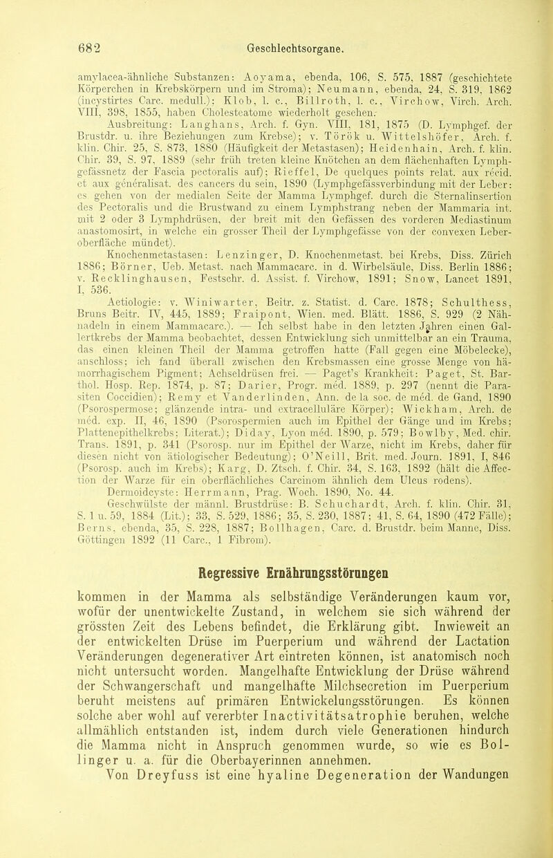 amylacea-ähnliche Substanzen: Aoyama, ebenda, 106, S. 575, 1887 (geschichtete Körperchen in Krebskörpern und imStroma); Neumann, ebenda, 24, S. 319, 1862 (incystirtes Carc. medull.): Klob, 1. c, Billroth, 1. c., Virchow, Virch. Arch. VIII, 398, 1855, haben Cholesteatome wiederholt gesehenr Ausbreitung: Langhans, Arch. f. Gyn. VIII, 181, 1875 (D. Lymphgef. der Brustdr. u. ihre Beziehungen zum Krebse); v. Török u. Wittels höfer, Arch. f. Hin. Chir. 25, S. 873, 1880 (Häufigkeit der Metastasen); Heidenhain, Arch. f. klin. Chir. 39, S. 97, 1889 (sehr früh treten kleine Knötchen an dem flächenhaften Lymph- gefässnetz der Fascia pectoralis auf); Eieffel, De quelques points relat. aux recid. et aus generalisat. des Cancers du sein, 1890 (Lymphgefässverbindung mit der Leber: es gehen von der medialen Seite der Mamma Lymphgef. durch die Sternalinsertion des Pectoralis und die Brustwand zu einem Lymphstrang neben der Mammaria int. mit 2 oder 3 Lymphdrüsen, der breit mit den Gefässen des vorderen Mediastinum anastomosirt, in welche ein grosser Theil der Lymphgefässe von der convexen Leber- oberfläche mündet). Knochenmetastasen: Lenzinger, D. Knochenmetast. bei Krebs, Diss. Zürich 1886; Börner, Ueb. Metast. nach Mammacarc. in d. Wirbelsäule, Diss. Berlin 1886; v. Recklinghausen, Festschr. d. Assist, f. Virchow, 1891; Snow, Lancet 1891, I, 536. Aetiologie: v. Winiwarter, Beitr. z. Statist, d. Carc. 1878; Schulthess, Bruns Beitr. IV, 445, 1889; Fraipont, Wien. med. Blätt. 1886, S. 929 (2 Näh- nadeln in einem Mammacarc). — Ich selbst habe in den letzten Jahren einen Gal- lertkrebs der Mamma beobachtet, dessen Entwicklung sich unmittelbar an ein Trauma, das einen kleinen Theil der Mamma getroffen hatte (Fall gegen eine Möbelecke), anschloss; ich fand überall zwischen den Krebsmassen eine grosse Menge von hä- morrhagischem Pigment; Achseldrüsen frei. — Pagets Krankheit: Paget, St. Bar- thol. Hosp. Bep. 1874, p. 87; Darier, Progr. med. 1889, p. 297 (nennt die Para- siten Coccidien); Eemy et Vanderlinden, Ann. dela soc. de med. de Gand, 1890 (Psorospermose; glänzende intra- und extracelluläre Körper); Wickham, Arch. de med. exp. II, 46, 1890 (Psorospermien auch im Epithel der Gänge und im Krebs; Plattenepithelkrebs; Literat); Diday, Lyon med. 1890, p. 579; Bowlby, Med. chir. Trans. 1891, p. 341 (Psorosp. nur im Epithel der Warze, nicht im Krebs, daher für diesen nicht von ätiologischer Bedeutung); O'Neill, Brit. med. Journ. 1891, I, 846 (Psorosp. auch im Krebs); Karg, D. Ztsch. f. Chir. 34, S. 163, 1892 (hält die Affec- tion der Warze für ein oberflächliches Carcinom ähnlich dem Ulcus rodens). Dermoidcyste: Herrmann, Prag. Woch. 1890, No. 44. Geschwülste der männl. Brustdrüse: B. Schuchardt, Arch. f. klin. Chir. 31, S. 1 u. 59, 1884 (Lit); 33, S. 529, 1886; 35, S. 230, 1887; 41, S. 64, 1890 (472Fälle); Berns, ebenda, 35, S. 228, 1887; Bollhagen, Carc. d. Brustdr. beim Manne, Diss. Göttingen 1892 (11 Carc, 1 Fibrom). Regressive Ernährungsstörungen kommen in der Mamma als selbständige Veränderungen kaum vor, wofür der unentwickelte Zustand, in welchem sie sich während der grössten Zeit des Lebens befindet, die Erklärung gibt. Inwieweit an der entwickelten Drüse im Puerperium und während der Lactation Veränderungen degenerativer Art eintreten können, ist anatomisch noch nicht untersucht worden. Mangelhafte Entwicklung der Drüse während der Schwangerschaft und mangelhafte Milchsecretion im Puerperium beruht meistens auf primären Entwickelungsstörungen. Es können solche aber wohl auf vererbter Inactivitätsatrophie beruhen, welche allmählich entstanden ist, indem durch viele Generationen hindurch die Mamma nicht in Anspruch genommen wurde, so wie es Bol- linger u. a. für die Oberbayerinnen annehmen. Von Dreyfuss ist eiae hyaline Degeneration der Wandungen