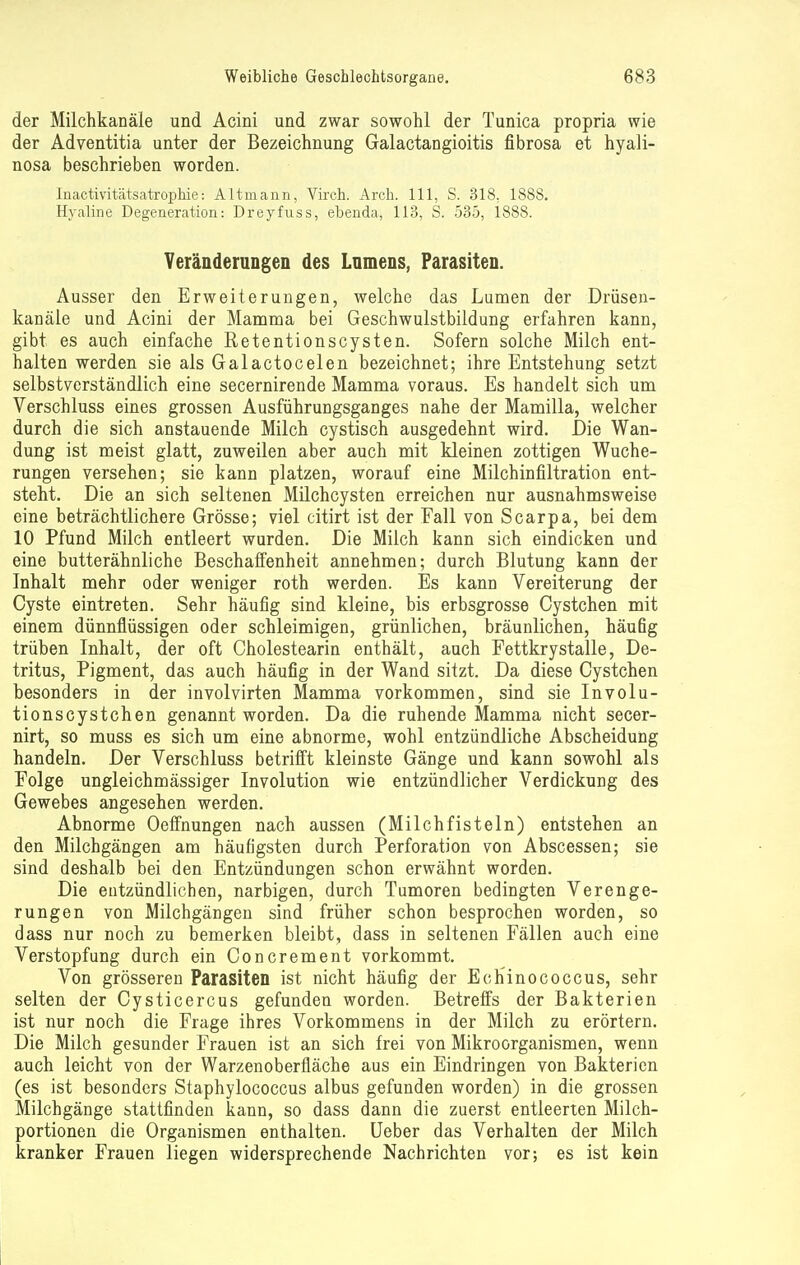 der Milchkanäle und Acini und zwar sowohl der Tunica propria wie der Adventitia unter der Bezeichnung Galactangioitis fibrosa et hyali- nosa beschrieben worden. Inactivitätsatrophie: Altrnann, Virch. Arch. 111, S. 318. 1888. Hyaline Degeneration: Dreyfuss, ebenda, 113, S. 535, 1888. Veränderungen des Lnmens, Parasiten. Ausser den Erweiterungen, welche das Lumen der Drüsen- kanäle und Acini der Mamma bei Geschwulstbildung erfahren kann, gibt es auch einfache Retentionscysten. Sofern solche Milch ent- halten werden sie als Galactocelen bezeichnet; ihre Entstehung setzt selbstverständlich eine secernirende Mamma voraus. Es handelt sich um Verschluss eines grossen Ausführungsganges nahe der Mamilla, welcher durch die sich anstauende Milch cystisch ausgedehnt wird. Die Wan- dung ist meist glatt, zuweilen aber auch mit kleinen zottigen Wuche- rungen versehen; sie kann platzen, worauf eine Milchinfiltration ent- steht. Die an sich seltenen Milchcysten erreichen nur ausnahmsweise eine beträchtlichere Grösse; viel citirt ist der Fall von Scarpa, bei dem 10 Pfund Milch entleert wurden. Die Milch kann sich eindicken und eine butterähnliche Beschaffenheit annehmen; durch Blutung kann der Inhalt mehr oder weniger roth werden. Es kann Vereiterung der Cyste eintreten. Sehr häufig sind kleine, bis erbsgrosse Cystchen mit einem dünnflüssigen oder schleimigen, grünlichen, bräunlichen, häufig trüben Inhalt, der oft Cholestearin enthält, auch Fettkrystalle, De- tritus, Pigment, das auch häufig in der Wand sitzt. Da diese Cystchen besonders in der involvirten Mamma vorkommen, sind sie Involu- tionscystchen genannt worden. Da die ruhende Mamma nicht secer- nirt, so muss es sich um eine abnorme, wohl entzündliche Abscheidung handeln. Der Verschluss betrifft kleinste Gänge und kann sowohl als Folge ungleichmässiger Involution wie entzündlicher Verdickung des Gewebes angesehen werden. Abnorme Oeffnungen nach aussen (Milchfisteln) entstehen an den Milchgängen am häufigsten durch Perforation von Abscessen; sie sind deshalb bei den Entzündungen schon erwähnt worden. Die entzündlichen, narbigen, durch Tumoren bedingten Verenge- rungen von Milchgängen sind früher schon besprochen worden, so dass nur noch zu bemerken bleibt, dass in seltenen Fällen auch eine Verstopfung durch ein Concrement vorkommt. Von grösseren Parasiten ist nicht häufig der Echinococcus, sehr selten der Cysticercus gefunden worden. Betreffs der Bakterien ist nur noch die Frage ihres Vorkommens in der Milch zu erörtern. Die Milch gesunder Frauen ist an sich frei von Mikroorganismen, wenn auch leicht von der Warzenoberfläche aus ein Eindringen von Bakterien (es ist besonders Staphylococcus albus gefunden worden) in die grossen Milchgänge stattfinden kann, so dass dann die zuerst entleerten Milch- portionen die Organismen enthalten. Ueber das Verhalten der Milch kranker Frauen liegen widersprechende Nachrichten vor; es ist kein