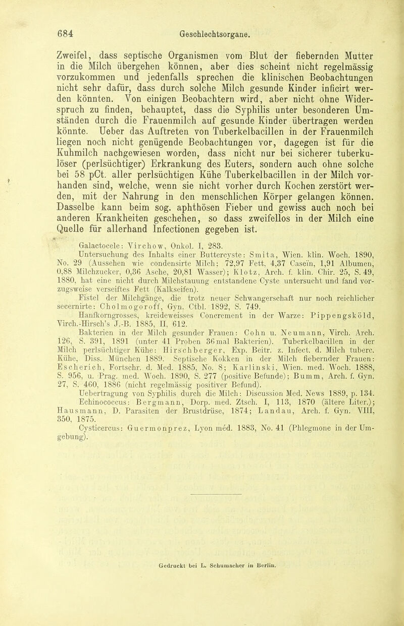 Zweifel, dass septische Organismen vom Blut der fiebernden Mutter in die Milch übergehen können, aber dies scheint nicht regelmässig vorzukommen und jedenfalls sprechen die klinischen Beobachtungen nicht sehr dafür, dass durch solche Milch gesunde Kinder inficirt wer- den könnten. Von einigen Beobachtern wird, aber nicht ohne Wider- spruch zu finden, behauptet, dass die Syphilis unter besonderen Um- ständen durch die Frauenmilch auf gesunde Kinder übertragen werden könnte. Ueber das Auftreten von Tuberkelbacillen in der Frauenmilch liegen noch nicht genügende Beobachtungen vor, dagegen ist für die Kuhmilch nachgewiesen worden, dass nicht nur bei sicherer tuberku- löser (perlsüchtiger) Erkrankung des Euters, sondern auch ohne solche bei 58 pCt. aller perlsüchtigen Kühe Tuberkelbacillen in der Milch vor- handen sind, welche, wenn sie nicht vorher durch Kochen zerstört wer- den, mit der Nahrung in den menschlichen Körper gelangen können. Dasselbe kann beim sog. aphthösen Fieber und gewiss auch noch bei anderen Krankheiten geschehen, so dass zweifellos in der Milch eine Quelle für allerhand Infectionen gegeben ist. Galactocele: Virchow, Onkol. I, 283. Untersuchung des Inhalts einer Buttercyste: Smita, Wien. klin. Woch. 1890, No. 29 (Aussehen wie condensirte Milch: 72,97 Fett, 4,37 Casei'n, 1,91 Albuinen, 0,88 Milchzucker, 0,36 Asche, 20,81 Wasser); Klotz, Arch. f. klin. Chir. 25, S. 49, 1880, hat eine nicht durch Milchstauung entstandene Cyste untersucht und fand vor- zugsweise verseiftes Fett (Kalkseifen). Fistel der Milchgänge, die trotz neuer Schwangerschaft nur noch reichlicher secernirte: Cholmogoroff, Gyn. Ctbl. 1892, S. 749. Hanfkorngrosses, kreideweisses Concrement in der Warze: Pippengsköld, Virch.-Hirsch's J.-B. 1885, II, 612. Bakterien in der Milch gesunder Frauen: Cohn u. Neumann, Virch. Arch. 126, S. 391, 1891 (unter 41 Proben 36 mal Bakterien). Tuberkelbacillen in der Milch perlsüchtiger Kühe: Hirschberger, Exp. Beitr. z. Infect. d. Milch tnberc. Kühe, Diss. München 1889. Septische Kokken in der Milch fiebernder Frauen: Escherich, Fortschr. d. Med. 1885, No. 8; Karlinski, Wien. med. Woch. 1888, S. 956, u. Prag. med. Woch. 1890, S. 277 (positive Befunde); Bumm, Arch. f. Gyn. 27, S. 460, 1886 (nicht regelmässig positiver Befund). Uebertragung von Syphilis durch die Milch: Discussion Med. News 1889, p. 134. Echinococcus: Bergmann, Dorp. med. Ztsch. I, 113, 1870 (ältere Liter.); Hausmann, D. Parasiten der Brustdrüse, 1874; Landau, Arch. f. Gyn. VIII, 350, 1875. Cysticercus: Guermonprez, Lyon med. 1883, No. 41 (Phlegmone in der Um- gebung). Gedruckt bei L. Schumacher in Berlin.