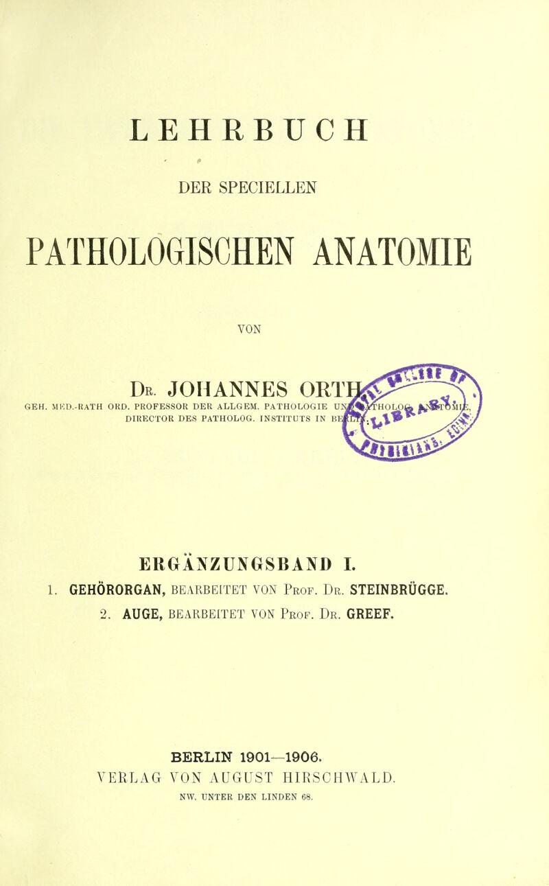 LEHRBUCH DER SPECIELLEN PATHOLOGISCHEN ANATOMIE ERGÄNZUNGSBAND I. 1. GEHÖRORGAN, BEARBEITET VON Prof. Dr. STEINBRÜGGE. 2. AUGE, BEARBEITET VON Prof. Dr. GREEF. BERLIN 1901—1906. VERLAG VON AÜGUST HIRSCHWALD. VON GEH. MKD.-RATH ORD. PROFESSOR DER ALLGEM. PATHOLOGIE UJ^M^THOLO( DIRECTOR DES PATHOLOG. INSTITUTS IN m-ffUtjfx \^ Dr JOHANNES ORTH^ NW. UNTEE DEN LINDEN 68.