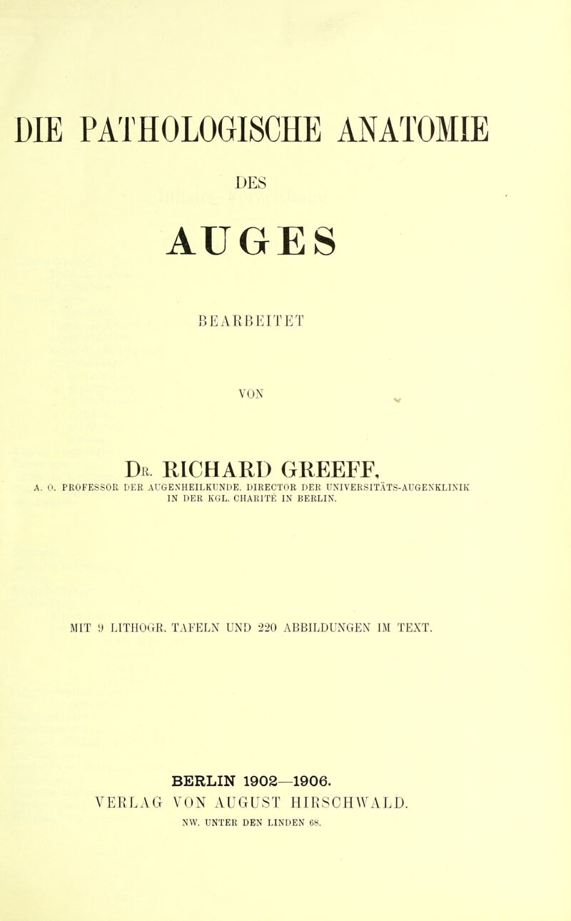 DIE PATHOLOGISCHE ANATOMIE DES AUGES BEARBEITET VON Dß RICHARD GREEFE, 0. PROFESSOR DER AUGENHEILKUNDE. DIRECTOR DER UNIVERSITÄTS-AUGENKLINIK IN DER KGL. CHARITE IN BERLIN. MIT y LITHOGR. TAFELN UND 220 ABBILDUNGEN IM TEXT. BERLIN 1902—1906. VERLAG VON AUGUST HIRSCHWALD.