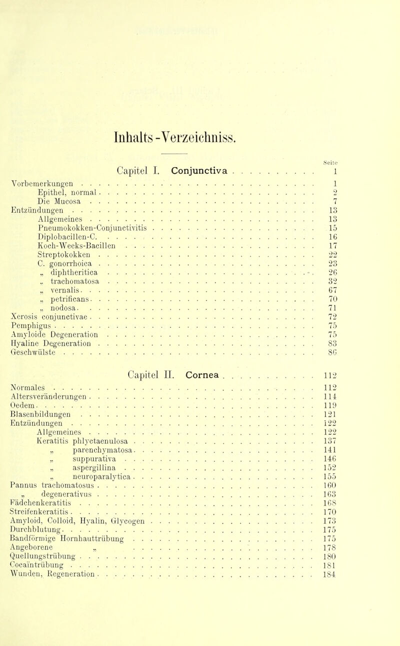 Inhalts -Verzeichniss. .Seite Capitel I. Conjunctiva i Vorbemerkungen 1 Epithel, normal 2 Die Mucosa 7 Entzündungen 13 Allgemeines 13 Pneumokokken-Conjunctivitis 15 Diplobacillen-C 16 Koch-Weeks-Bacillen 17 Streptokokken 22 C. gonorrhoica 23 „ diphtheritica -. 26 ,. trachomatosa 32 „ vernalis 67 „ petrificans 70 ,, nodosa 71 Xerosis conjunctivae 72 Pemphigus 75 Amyloide Degeneration 75 Hyaline Degeneration 83 Geschwülste 8G Capitel II. Cornea 112 Normales 112 Altersveränderungen 114 Oedem 119 Blasenbildungen 121 Entzündungen 122 Allgemeines 122 Keratitis phlyctaenulosa 137 „ parenchymatosa 141 „ suppurativa 146 „ aspergillina 152 ,, neuroparalytica 155 Pannus trachomatosus 160 „ degenerativus 163 Fädchenkeratitis 168 Streifenkeratitis 170 Amyloid, CoUoid, Hyalin, Glycogen 173 Durchblutung 175 Bandförmige Hornhauttrübung 175 Angeborene „ 178 Quellungstrübung 180 Cocai'ntrübung 181 Wunden, Regeneration 184