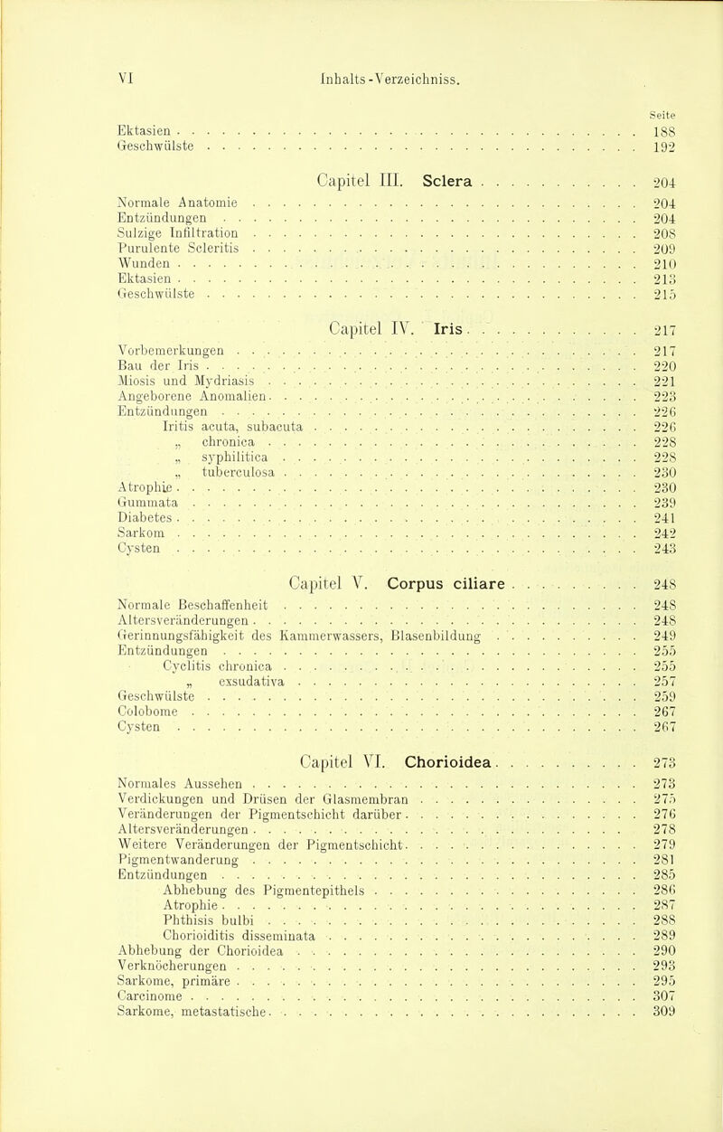 Seite Ektasien 188 Geschwülste 192 Capitel III. Sclera 204 Normale Anatomie 204 Entzündungen 204 Sulzige Infiltration 208 Purulente Scleritis 209 Wunden 210 Ektasien 213 Geschwülste 215 Capitel IV. Iris 217 Vorbemerkungen . . . . . . . . . . 217 Bau der Iris 220 Miosis und Mydriasis . ...... . . ........... . 221 Angeborene Anomalien. . . . . . 223 Entzündungen 226 Iritis acuta, subacuta 22G ,, chronica 228 „ syphilitica 228 „ tuberculosa 230 Atrophie 230 Gummata 239 Diabetes 241 Sarkom 242 Cysten 243 Capitel V. Corpus ciliare 248 Normale Beschaffenheit 248 Altersveränderungen 248 Gerinnungsfähigkeit des Kammerwassers, Blasenbildung 249 Entzündungen 255 Cyclitis chronica 255 „ exsudativa 257 Geschwülste 259 Colobome 267 Cysten 267 Capitel VI. Chorioidea 273 Normales Aussehen 273 Verdickungen und Drüsen der Glasmembran 27.t Veränderungen der Pigmentschicht darüber 276 Altersveränderungen 278 Weitere Veränderungen der Pigmentschicht 279 Pigmentwanderung 281 Entzündungen 285 Abhebung des Pigraentepithels 286 Atrophie 287 Phthisis bulbi 288 Chorioiditis disseminata 289 Abhebung der Chorioidea 290 Verknöcherungen 293 Sarkome, primäre 295 Carcinome 307 Sarkome, metastatische. 309