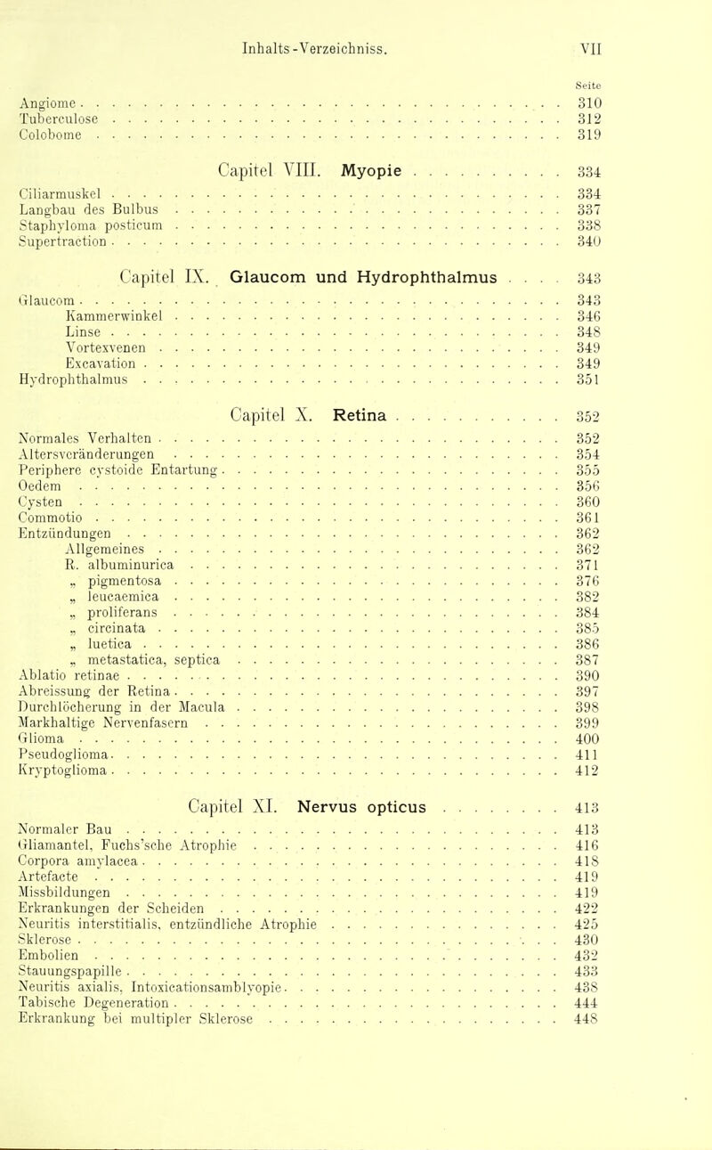 Seite Angiome 310 Tuberculose 312 Coloboine 319 Capitel VIII. Myopie 334 Ciliarmuskel 334 Langbau des Bulbus 337 Staphyloma posticum 338 Supertraction 34U Capitel IX. Glaucom und Hydrophthalmus ... 343 Glaucora 343 Kammerwinkel 346 Linse 348 Vortexvenen 349 Excavation 349 Hydrophthalmus 351 Capitel X. Retina 352 Normales Verhalten 352 Altersvcränderungen 354 Periphere cystoide Entartung 355 Oedem 356 Cysten 360 Commotio 361 Entzündungen 362 Allgemeines 362 R. albuminurica 371 „ pigmentosa 376 „ leucaemica 382 „ proliferans 384 „ circinata 385 „ luetica 386 .. metastatica, septica 387 Ablatio retinae 390 Abreissung der Retina 397 Durchlöcherung in der Macula 398 Markhaltige Nervenfasern 399 Glioma 400 Pseudoglioma 411 Kryptoglioma 412 Capitel XI. Nervus opticus 413 Normaler Bau 413 (rliamantel, Fuchs'sche Atrophie 416 Corpora amylacea 418 Artefacte 419 Missbildungen 419 Erkrankungen der Scheiden 422 Neuritis interstitialis, entzündliche Atrophie 425 Sklerose 430 Embolien 432 Stauungspapille 433 Neuritis axialis, Intoxicationsamblyopie 438 Tabische Degeneration 444 Erkrankung bei multipler Sklerose 448
