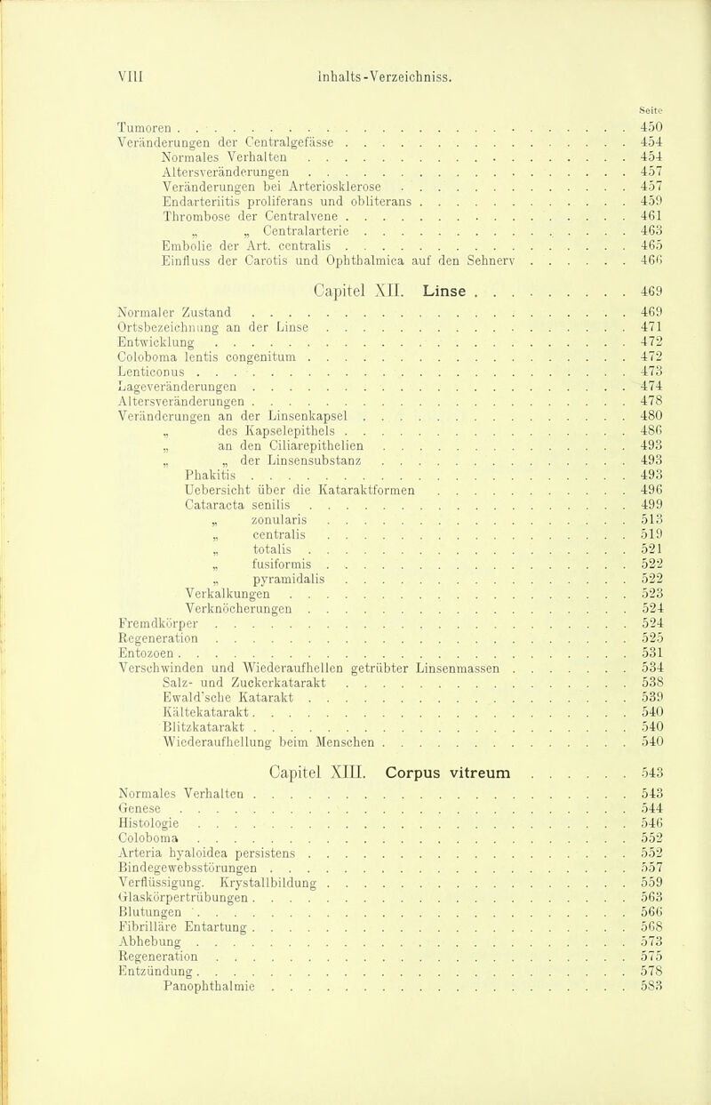 Seite Tumoren . 450 Veränderungen der Centralgefässe 454 Normales Verhalten 454 Altersveränderungen 457 Veränderungen bei Arteriosklerose 457 Endarteriitis proliferans und obliterans 459 Thrombose der Centralvene 461 ,, „ Centraiarterie 463 Embolia der Art. centralis 465 Einlluss der Garotis und Ophthalmica auf den Sehnerv 466 Capitel XII. Linse 469 Normaler Zustand 469 Ortsbezeichiiimg an der Linse 471 Entwicklung 472 Coloboma lentis congenitum 472 Lenticonus 473 Lageveränderungen 474 Altersveränderungen 478 Veränderungen an der Linsenkapsel 480 „ des Kapselepithels 486 „ an den Ciliarepithelien 493 „ „ der Linsensubstanz 493 Phakitis 493 Uebersicht über die Kataraktformen 496 Cataracta senilis 499 „ zonularis 513 „ centralis 519 „ totalis 521 „ fusiformis 522 „ pyramidalis 522 Verkalkungen 523 Verknöcherungen 524 Fremdkörper 524 Regeneration 525 Entozoen 531 Verschwinden und Wiederaufhellen getrübter Linsenmassen 534 Salz- und Zuckerkatarakt 538 Ewaldsche Katarakt 539 Kältekatarakt 540 Blitzkatarakt 540 Wicderaufhellung beim Menschen 540 Capitel XIII. Corpus vitreum 543 Normales Verhalten 543 Genese 544 Histologie 546 Coloboma 552 Arteria hyaloidea persistans 552 Bindegewebsstörungen 557 Verflüssigung. Krystallbildung 559 Glaskörpertrübungen 563 Blutungen ' 566 Fibriüäre Entartung 568 Abhebung 573 Regeneration 575 Entzündung 578 PanOphthalmie 583