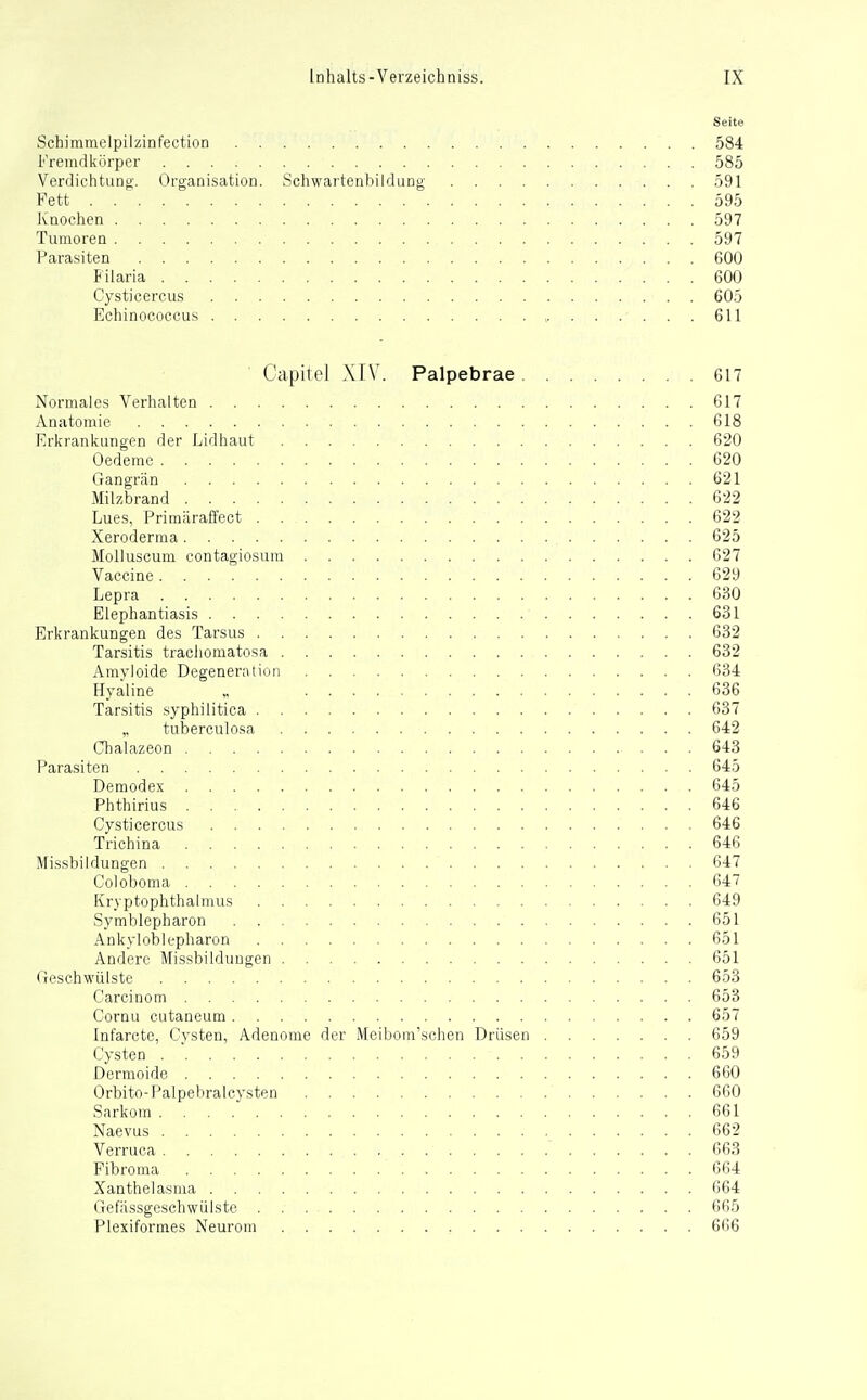 Seite Schimmelpilzinfection 584 Fremdkörper 585 Verdichtung. Organisation. Schwartenbildung 591 Fett . 595 Knochen 597 Tumoren 597 l'arasiten 600 Filaria 600 Cysticercus 605 Echinococcus , 611 Capitel XIV. Palpebrae 617 Normales Verhalten 617 Anatomie 618 Erkrankungen der Lidhaut 620 Oedeme 620 Gangrän 621 Milzbrand 622 Lues, Primäralfect 622 Xeroderma 625 Molluscum contagiosum 627 Vaccine 629 Lepra 630 Elephantiasis 631 Erkrankungen des Tarsus 632 Tarsitis tracliomatosa 632 Amyloide Degeneration 634 Hyaline „ 636 Tarsitis syphilitica 637 ,. tuberculosa 642 Chalazeon 643 Parasiten 645 Demodex 645 Phthirius 646 Cysticercus 646 Trichina 646 Missbildungen 647 Coloboma 647 Kryptophthalmus 649 Symblepharon 651 Ankyloblepharon 651 Andere Missbildungen 651 (ieschwülste 653 Carcinom 653 Cornu cutaneum 657 Infarcte, Cysten, Adenome der Meibom'schen Drüsen 659 Cysten 659 Dermoide 660 Orbito-Palpehralcysten 660 Sarkom 661 Naevus 662 Verruca 663 Fibroma 664 Xanthelasma 664 Gefässgeschwiilste 665 Plexiformes Neurom 666