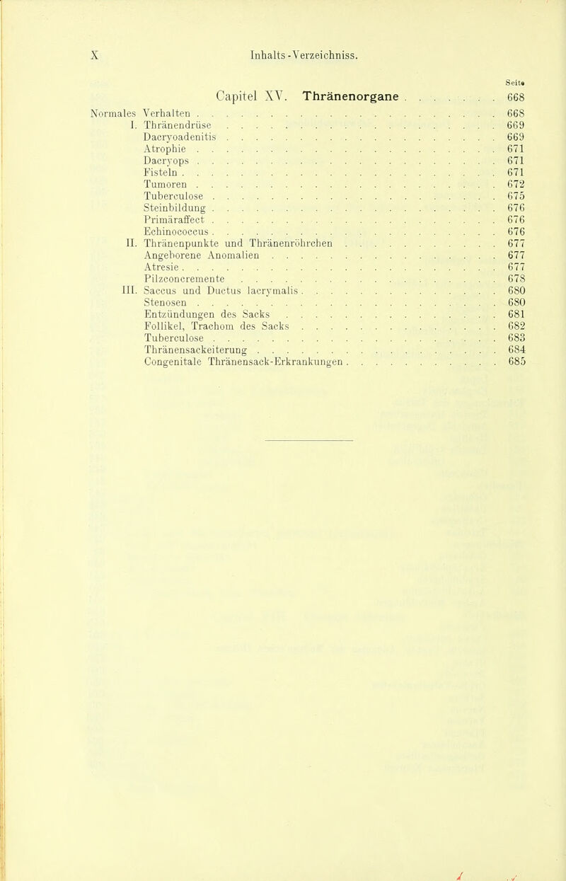 Seit* Capitel XV. Thränenorgane . . . 668 Normales Verhalten 668 1. Thränendrüse 669 Dacryoadenitis 669 Atrophie 671 Dacrvops 671 Fisteln 671 Tumoren 672 Tuberculose 675 Steinbildung 676 Primäraffect 676 Echinococcus 676 II. Thränenpunkte und Thränenrohrchen 677 Angeborene Anomalien 677 Atresie 677 Pilzconcremente 678 1X1. Saccus und Ductus lacrymalis 680 Stenosen 680 Entzündungen des Sacks 681 Follikel, Trachom des Sacks 682 Tuberculose 683 Thränensackeiterung 684 Congenitale Thränensack-Erkrankiingen 685