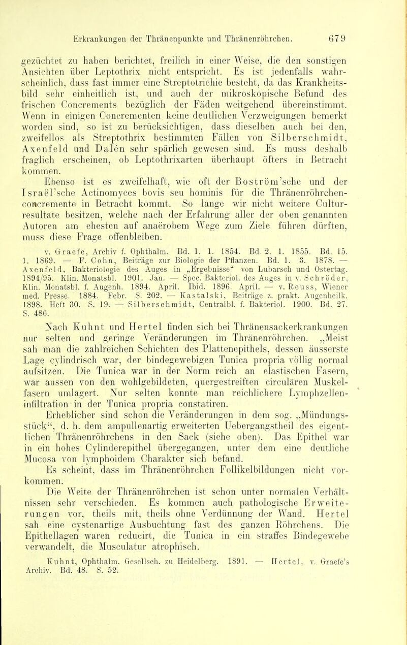 gezüchtet zu haben berichtet, freilich in einer Weise, die den sonstigen Ansichten über Leptothrix nicht entspricht. Es ist jedenfalls wahr- scheinlich, dass fast immer eine Streptotrichie besteht, da das Krankheits- bild sehr einheitlich ist, und auch der mikroskopische Befund des frischen Concrements bezüglich der Fäden weitgehend übereinstimmt. Wenn in einigen Concrementen keine deutlichen Verzweigungen bemerkt worden sind, so ist zu berücksichtigen, dass dieselben auch bei den, zweifellos als Streptothrix bestimmten Fällen von Silberschmidt, Axenfeld und Daten sehr spärlich gewesen sind. Es muss deshalb fraglich erscheinen, ob Leptothrixarten überhaupt öfters in Betracht kommen. Ebenso ist es zweifelhaft, wie oft der Boström'sche und der Israel'sche Actinomyces bovis seu hominis für die Thränenröhrchen- concremente in Betracht kommt. So lange wir nicht weitere Cultur- resultate besitzen, welche nach der Erfahrung aller der oben genannten Autoren am ehesten auf anaerobem Wege zum Ziele führen dürften, muss diese Frage offenbleiben. V. Graefe, Archiv f. Ophthalm. Bd. 1. 1. 1854. Bd. 2. 1. 1855. Bd. 15. 1. 18G9. — F. Cohn, Beiträge zur Biologie der Pflanzen. Bd. 1. 3. 1878. — Axenfeld, Bakteriologie des Auges iu „Ergebnisse von Lubarsch und Ostertag. 1894/95. Klin. Monatsbl. 1901. Jan. — Spec. Bakteriol. des Auges in v. Schröder, Klin. Monatsbl. f. Augenh. 1894. April. Ibid. 1896. April. — v. Reuss, Wiener med. Presse. 1884. Febr. S. 202. — Kastalski, Beiträge z. prakt. Augenheilk. 1898. Heft 30. S. 19. — Silberschmidt, Centralbl. f. Bakteriol. 1900. Bd. 27. S. 486. Nach Kuhnt und Hertel finden sich bei Thränensackerkrankungen nur selten und geringe Veränderungen im Thränenröhrchen. ,,Meist sah man die zahlreicben Schichten des Plattenepithels, dessen äusserste Lage cylindrisch war, der bindegewebigen Tunica propria völlig normal aufsitzen. Die Tunica war in der Norm reich an elastischen Fasern, war aussen von den wohlgebildeten, quergestreiften circulären Muskel- fasern umlagert. Nur selten konnte man reichlichere Lymphzelien- infiltration in der Tunica propria constatiren. Erheblicher sind schon die Veränderungen in dem sog. ,,Mündungs- stück, d. h. dem ampullenartig erweiterten Uebergangstheil des eigent- lichen Thränenröhrchens in den Sack (siehe oben). Das Epitliel war in ein hohes Cylinderepithel übergegangen, unter dem eine deutliche Mucosa von lymphoidem Charakter sich befand. Es scheint, dass im Thränenröhrchen Follikelbildungen nicht vor- kommen. Die Weite der Thränenröhrchen ist schon unter normalen Verhält- nissen sehr verschieden. Es kommen auch pathologische Erweite- rungen vor, theils mit, theils ohne Verdünnung der Wand. Hertel sah eine cystenartige Ausbuchtung fast des ganzen Röhrchens. Die Epithellagen waren reducirt, die Tunica in ein straffes Bindegewebe verwandelt, die Musculatur atrophisch. Kuhnt, Ophthalm. Gesellsch. zu Heidelberg. 1891. — Hertel, v. Graefe's Archiv. Bd. 48. S. 52.