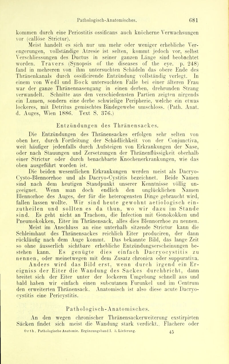 kommen durch eine Periostitis ossificans auch knöcherne Verwachsungen vor (callöse Strictur). Meist handelt es sich nur um mehr oder weniger erhebliche Ver- engerungen, vollständige Atresie ist selten, kommt jedoch vor, selbst VerSchliessungen des Ductus in seiner ganzen Länge sind beobachtet worden. Travers (Synopsis of the diseases of the eye. p. 248) fand in mehreren von ihm untersuchten Schädeln das obere Ende des Thränenkanals durch ossificirende Entzündung vollständig verlegt. In einem von Wedl und Bock untersuchten Falle bei einer älteren Frau war der ganze Thränennasengang in einen derben, drehrunden Strang verwandelt. Schnitte aus den verschiedensten Partien zeigten nirgends ein Lumen, sondern eine derbe schwielige Peripherie, welche ein etwas lockeres, mit Detritus gemischtes Bindegewebe umschloss. (Path. Anat. d. Auges, Wien 1886.  Text S. 376.) Entzündungen des Thränensackes. Die Entzündungen des Thränensackes erfolgen sehr selten von oben her, durch Fortleitung der Schädlichkeit von der Conjunctiva, weit häufiger jedenfalls durch Aufsteigen von Erkrankungen der Nase, oder nach Stauungen und Zersetzungen der Thränenflüssigkeit oberhalb einer Strictur oder durch benachbarte Knochenerkrankungen, wie das oben ausgeführt worden ist. Die beiden wesentlichen Erkrankungen werden meist als Dacryo- Cysto-Blennorrhoe und als Dacryo-Cystitis bezeichnet. Beide Namen sind nach dem heutigen Standpunkt unserer Kenntnisse völlig un- geeignet. Wenn man doch endlich den unglücklichen Namen Blennorhoe des Auges, der für die heterogensten Dinge gebraucht wird, fallen lassen wollte. Wir sind heute gewohnt aetiologisch ein- zutheilen und sollten es da thun, wo wir dazu im Stande sind. Es geht nicht an Trachom, die Infection mit Gonokokken und Pneumokokken, Eiter im Thränensack, alles dies Blennorrhoe zu nennen. Meist im Anschluss an eine unterhalb sitzende Strictur kann die Schleimliaut des Tliränensackes reiclilich Eiter produciren, der dann rückläufig nach dem Auge kommt. Das bekannte Bild, das lange Zeit so ohne äusserlich sichtbare erhebliche Entzündungserscheinungen be- stehen kann. Es genügte dies einfach Dacryocystitis zu nennen, oder meinetwegen mit dem Zusatz chronica oder suppurativa. Anders wird das Bild erst, wenn durch irgend ein Er- eigniss der Eiter die Wandung des Sackes durchbricht, dann breitet sich der Eiter unter der lockeren Umgebung schnell aus und bald haben wir einfach einen subcutanen Furunkel und im Centrum den erweiterten Thränensack. Anatomisch ist also diese acute Dacryo- cystitis eine Pericystitis. Pathologisch-Anatomisches. An den wegen chronischer Thränensackerweiterung exstirpirten Säcken findet sich meist die Wandung stark verdickt.. Flachere oder Orth. Pathologische Anatomie. ErgUnzung.>!liand 7. .5. Lieferung. 45