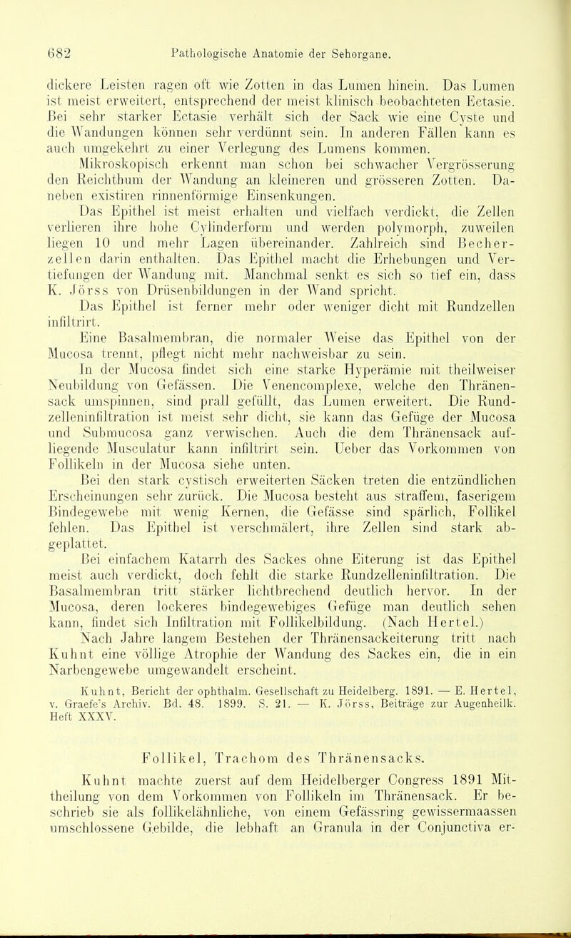 dickere Leisten ragen oft wie Zotten in das Lumen hinein. Das Lumen ist meist erweitert, entsprechend der meist klinisch beobachteten Ectasie. Bei sehr starker Ectasie verhält sich der Sack wie eine Cyste und die Wandungen können sehr verdünnt sein. In anderen Fällen kann es auch umgekehrt zu einer Verlegung des Lumens kommen. Mikroskopisch erkennt man schon bei schwacher Vergrösserung den Reichthum der Wandung an kleineren und grösseren Zotten. Da- neben existiren rinnenförmige Einsenkungen. Das Epithel ist meist erhalten und vielfach verdickt, die Zellen verlieren ihre hohe C3dinderform und werden poljanorph, zuweilen liegen 10 und mehr Lagen übereinander. Zahlreich sind Becher- zellen darin enthalten. Das Epithel macht die Erhebungen und Ver- tiefungen der Wandung mit. Manchmal senkt es sich so tief ein, dass K. Jörss von Drüsenbildungen in der Wand spricht. Das Epithel ist ferner mehr oder Aveniger dicht mit Rundzellen infiltrirt. Eine Basalmembran, die normaler Weise das Epithel von der Mucosa trennt, pflegt nicht mehr nachweisbar zu sein. In der Mucosa findet sich eine starke Hyperämie mit theilweiser Neubildung von Gefässen. Die Venencomplexe, welche den Thränen- sack umspinnen, sind prall gefüllt, das Lumen erweitert. Die Rund- zelleninliltration ist meist sehr dicht, sie kann das Gefüge der Mucosa und Submucosa ganz verwisclien. Auch die dem Thränensack auf- liegende Musculatur kann infiltrirt sein, lieber das Vorkommen von Follikeln in der Mucosa siehe unten. Bei den stark cystisch erweiterten Säcken treten die entzündlichen Erscheinungen sehr zurück. Die Mucosa besteht aus straffem, faserigem Bindegewebe mit wenig Kernen, die Gefässe sind spärlich, Follikel fehlen. Das Epithel ist verschmälert, ihre Zellen sind stark ab- geplattet. Bei einfachem Katarrh des Sackes ohne Eiterung ist das Epithel meist auch verdickt, doch fehlt die starke Rundzelleninfiltration. Die Basalmembran tritt stärker lichtbrecliend deutlich hervor. In der Mucosa, deren lockeres bindegewebiges Gefüge man deutlich sehen kann, findet sich Infiltration mit Follikelbildung. (Nach Hertel.) Nach Jahre langem Bestehen der Thränensackeiterung tritt nach Kuhnt eine völlige Atrophie der Wandung des Sackes ein, die in ein Narbengewebe umgewandelt erscheint. Kuhnt, Bericht der ophthalm. Gesellschaft zu Heidelberg. 1891. — E. Hertel, V. Graefe's Archiv. Bd. 48. 1899. S. 21. — K. Jörss, Beiträge zur Augenheilk. Heft XXXV. Follikel, Trachom des Thränensacks. Kuhnt machte zuerst auf dem Heidelberger Congress 1891 Mit- theilung von dem Vorkommen von Follikeln im Thränensack. Er be- schrieb sie als follikelähnliche, von einem Gefässring gewissermaassen umschlossene Gebilde, die lebhaft an Granula in der Conjunctiva er-