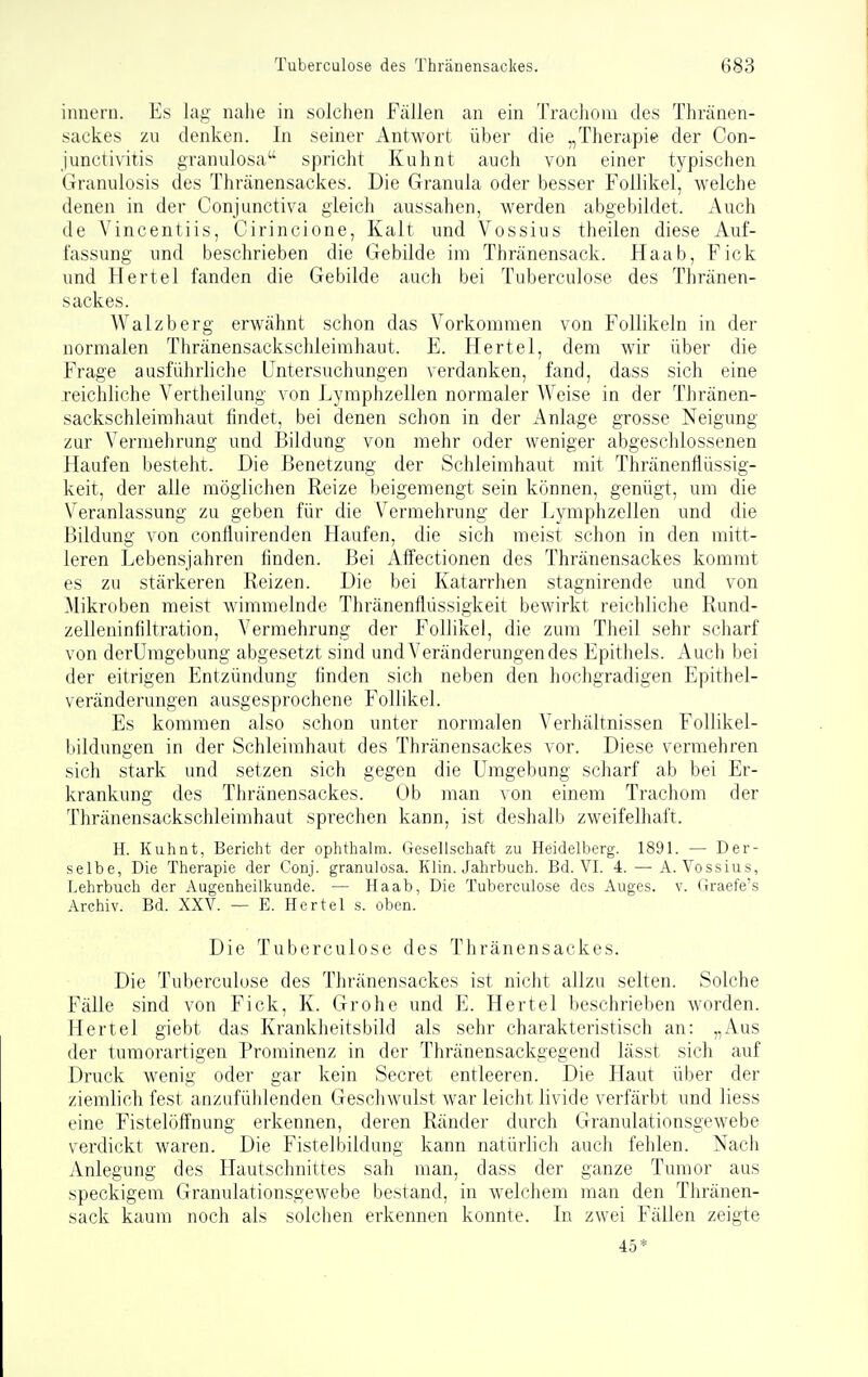 imiern. Es lag naJie in solchen Fällen an ein Trachom des Thränen- sackes zu denken. In seiner Antwort über die „Therapie der Con- junctivitis granulosa spricht Kuhnt auch von einer typischen Granulosis des Thränensackes. Die Granula oder besser Follikel, welche denen in der Conjunctiva gleich aussahen, werden abgebildet. Auch de Vincentiis, Cirincione, Kalt und Vossius theilen diese Auf- fassung und beschrieben die Gebilde im Thränensack. Haab, Fick und Hertel fanden die Gebilde auch bei Tuberculose des Thränen- sackes. Walzberg erwähnt schon das Vorkommen von Follikeln in der normalen Thränensackschleimhaut. E. Hertel, dem wir über die Frage ausführliche Untersuchungen verdanken, fand, dass sich eine reichliche Vertheilung von Lymphzellen normaler Weise in der Thränen- sackschleimhaut findet, bei denen schon in der Anlage grosse Neigung zur Vermehrung und Bildung von mehr oder weniger abgeschlossenen Haufen besteht. Die Benetzung der Schleimhaut mit Thränenfiüssig- keit, der alle möglichen Reize beigemengt sein können, genügt, um die Veranlassung zu geben für die Vermehrung der Lymphzellen und die Bildung von confluirenden Haufen, die sich meist schon in den mitt- leren Lebensjahren linden. Bei Affectionen des Thränensackes kommt es zu stärkeren Reizen. Die bei Katarrhen stagnirende und von Mikroben meist wimmelnde Thränenflüssigkeit bewirkt reichliche Rund- zelleninfiltration, Vermehrung der Follikel, die zum Theil sehr scharf von derUmgebung abgesetzt sind und Veränderungendes Epitliels. Auch bei der eitrigen Entzündung finden sich neben den hochgradigen Epithel- veränderungen ausgesprochene Follikel. Es kommen also schon unter normalen Verhältnissen FoUikel- bildungen in der Schleimhaut des Thränensackes vor. Diese vermehren sich stark und setzen sich gegen die Umgebung scharf ab bei Er- krankung des Thränensackes. Ob man von einem Trachom der Thränensackschleimhaut sprechen kann, ist deshalb zweifelhaft. H. Kuhnt, Bericht der ophthalm. Gesellschaft zu Heidelberg. 1891. — Der- selbe, Die Therapie der Conj. granulosa. Klin. Jahrbuch. Bd. VI. 4. — A. Vossius, Lehrbuch der Augenheilkunde. — Haab, Die Tuberculose des Auges, v. Graefe's Archiv. Bd. XXV. — E. Hertel s. oben. Die Tuberculose des Thränensackes. Die Tuberculose des Thränensackes ist nicht allzu selten. Solche Fälle sind von Fick, K. Grohe und E. Hertel beschrieben Avorden. Hertel giebt das Krankheitsbild als sehr charakteristisch an: „Aus der tumorartigen Prominenz in der Thränensackgegend lässt sich auf Druck wenig oder gar kein Secret entleeren. Die Haut über der ziemlich fest anzufühlenden Geschwulst war leicht livide verfärbt und Hess eine Fistelölfnung erkennen, deren Ränder durch Granulationsgewebe verdickt waren. Die Fistelbildung kann natürlich auch fehlen. Nach Anlegung des Hautschnittes sah man, dass der ganze Tumor aus speckigem Granulationsgewebe bestand, in welchem man den Thränen- sack kaum noch als solclien erkennen konnte. In zwei Fällen zeigte 45