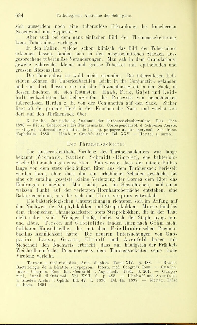 sich ausserdem noch eine tubercuiöse Erkrankung der knöchernen Nasenwand mit Sequester. Aber auch bei dem ganz einfachen Bild der Thränensackeiterung kann Tubercuiöse vorliegen. In den Fällen, welche schon klinisch das Bild der Tubercuiöse erkennen lassen, fanden sich in den ausgeschnittenen Stücken aus- gesprochene tubercuiöse Veränderungen. Man sah in dem Granulations- gewebe zahlreiche kleine und grosse Tuberkel mit epitheloiden und grossen Riesenzellen. Die Tubercuiöse ist wohl meist secundär. Bei tubercdösen Indi- viduen können die Tuberkelbacillen leicht in die Conjunctiva gelangen und von dort tliessen sie mit der Tliränenflüssigkeit in den Sack, in dessen Buchten sie sich festnisten. Haab, Fick, Gajet und Leid- holt beobachteten das IJebergreifen des Processes von benachbarten tuberculösen Herden z. B. von der Conjunctiva auf den Sack. Sicher liegt oft der primäre Herd in den Knochen der Nase und wächst von dort auf den Thränensack über. K. Grohe, Zur patholog. Anatomie der Thränensacktuberculose. Diss. Jena 1898.—Fick, Tubercuiöse des Thränensacks. Correspondenzbl. d. Schweizer Aerzte. — Gayet, Tubercuiöse primitive de la conj. propagee au sac lacrymal. Soc. frany. d'ophthalm. 1885. — Haab, v. Graefe's Archiv. Bd. XXV. — Hertel s. unten. Der Thränensackeiter. Die ausserordentliche Virulenz des Thränensackeiters war lange bekannt (Widmark, Sattler, Schmidt - Rimpler), ehe bakteriolo- gische Untersuchungen einsetzten. Man wusste, dass der intacte Bulbus lange von dem stets rückläufigen Eiter aus dem Thränensack berieselt werden kann, ohne dass ihm ein erheblicher Schaden geschieht, bis eine oft zufällig gesetzte kleine Verletzung der Cornea dem Eiter das Eindringen ermöglicht. Man sieht, wie im Glasröhrchen, bald einen weissen Punkt auf der verletzten Hornhautoberfläche entstehen, eine Bakteriencolonie, aus der sich das Ulcus serpens entwickelt. Die bakteriologischen Untersuchungen richteten sich im Anfang auf den Nachweis der Staphylokokken und Streptokokken. Morax fand bei dem clironischen Thränensackeiter stets Streptokokken, die in der That nicht selten sind. Weniger häufig findet sich der Staph. pyog. aur. und albus. Terson und Gabrielides fanden einen nach Gram nicht färbbaren Kapselbacillus, der mit dem Friedländer'schen Pneumo- bacillus Aehnlichkeit hatte. Die neueren Untersuchungen von Gas- parini, Basso, Guaita, Uhthoff und Axenfeld haben mit Sicherheit den Nachweis erbracht, dass am häufigsten der Fränkel- Weichselbaum'sche Pneumococcus dem Thränensackeiter seine hohe Virulenz verleiht. Terson u. Gabrielides, Arch. d'ophth. Tome XIV. p. 488. — Basso, Bacteriologie de la keratite ;i hypopyon. Intern, med. Congress. Rom. — Guaita, Intern. Congress. Rom. Ref. Centralbl. f. Augenheilk. 1894. S. 201. — Gaspa- rini, Annali di Ottalmol. Vol. XXII. G. p. 488. — Uhthoff und Axenfeld, V. Graefe's Archiv f. Ophth. Bd. 42. I. 1896. Bd. 44. 1897. — Morax, These de Paris. 1894.