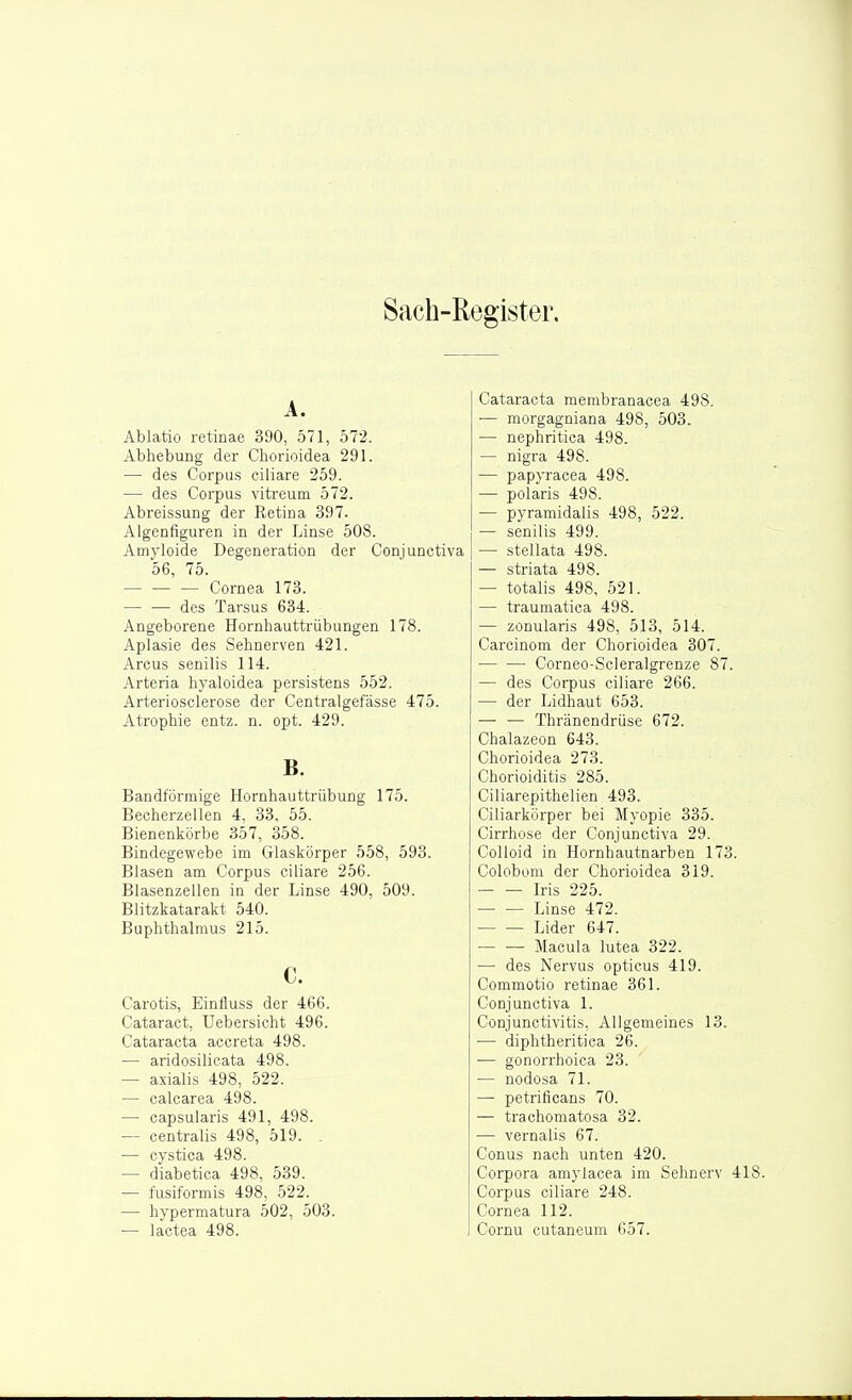 Sach-Kegister. A. Ablatio retinae 390, 571, 572. Abhebung der Cborioidea 291. — des Corpus ciliare 259. — des Corpus viti-eum 572. Abreissung der Ketina 397. Algenfiguren in der Linse 508. Amyloide Degeneration der Conjunctiva 56, 75. — Cornea 173. des Tarsus 634. Angeborene Hornhautti-übungen 178. Aplasie des Sehnerven 421. Arcus senilis 114. Arteria hyaloidea persistens 552. Arteriosclerose der Centralgefässe 475. Atrophie entz. n. opt. 429. B. Bandförmige Hornhauttrübung 175. Becherzellen 4, 33, 55. Bienenkörbe 357, 358. Bindegewebe im Glaskörper 558, 593. Blasen am Corpus ciliare 256. Blasenzellen in der Linse 490, 509. Blitzkatarakt 540. Buphthalmus 215. c. Carotis, Einfluss der 466. Cataract; Uebersicht 496. Cataracta accreta 498. — aridosilicata 498. — axialis 498, 522. — calcarea 498. — capsularis 491, 498. — centralis 498, 519. . — cystica 498. — diabetica 498, 539. — fusiformis 498, 522. — hypermatura 502, 503. — lactea 498. Cataracta membranacea 498. — morgagniana 498, 503. — nephritica 498. — nigra 498. — papyracea 498. ■— polaris 498. — pyramidalis 498, 522. — senilis 499. — stellata 498. — striata 498. — totalis 498, 521. — traumatica 498. — zonularis 498, 513, 514. Carcinom der Chorioidea 307. •— — Corneo-Scleralgrenze 87. — des Corpus ciliare 266. — der Lidhaut 653. — — Thränendrüse 672. Chalazeon 643. Chorioidea 273. Chorioiditis 285. Ciliarepithelien 493. Ciliarkörper bei Myopie 335. Cirrhose der Conjunctiva 29. CoUoid in Hornhautnarben 173. Colobom der Chorioidea 319. Iris 225. Linse 472. Lider 647. Macula lutea 322. — des Nervus opticus 419. Commotio retinae 361. Conjunctiva 1. Conjunctivitis, Allgemeines 13. — diphtheritica 26. — gonorrhoica 23. •— nodosa 71. — petrificans 70. — trachomatosa 32. — vernalis 67. Conus nach unten 420. Corpora amylacea im Sehnerv 4 Corpus ciliare 248. Cornea 112. Cornu cutaneum 657.