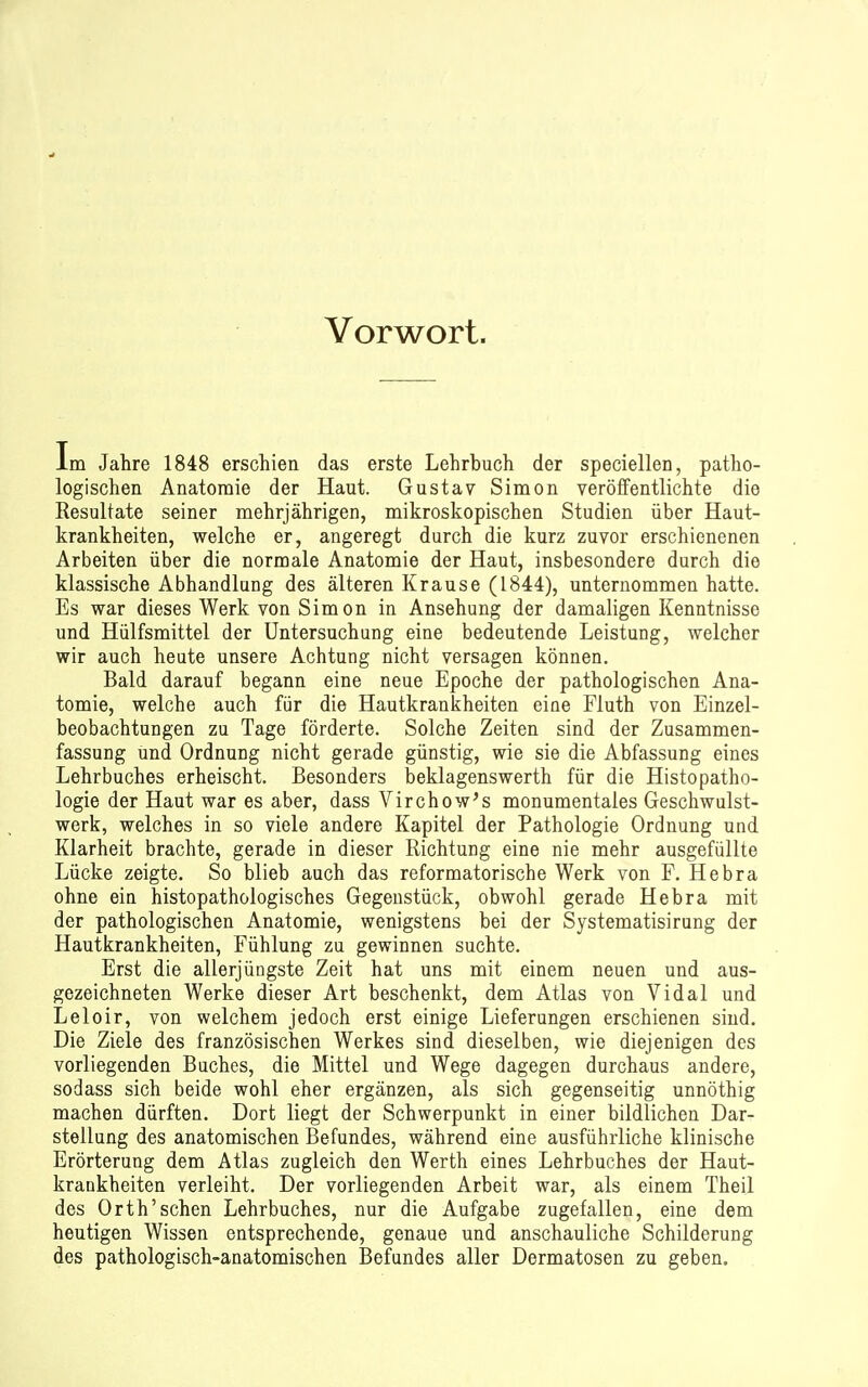 Vorwort. Im Jahre 1848 erschien das erste Lehrbuch der speciellen, patho- logischen Anatomie der Haut. Gustav Simon veröffentlichte die Resultate seiner mehrjährigen, mikroskopischen Studien über Haut- krankheiten, welche er, angeregt durch die kurz zuvor erschienenen Arbeiten über die normale Anatomie der Haut, insbesondere durch die klassische Abhandlung des älteren Krause (1844), unternommen hatte. Es war dieses Werk von Simon in Ansehung der damaligen Kenntnisse und Hülfsmittel der Untersuchung eine bedeutende Leistung, welcher wir auch heute unsere Achtung nicht versagen können. Bald darauf begann eine neue Epoche der pathologischen Ana- tomie, welche auch für die Hautkrankheiten eine Fiuth von Einzel- beobachtungen zu Tage förderte. Solche Zeiten sind der Zusammen- fassung und Ordnung nicht gerade günstig, wie sie die Abfassung eines Lehrbuches erheischt. Besonders beklagenswerth für die Histopatho- logie der Haut war es aber, dass Virchow's monumentales Geschwulst- werk, welches in so viele andere Kapitel der Pathologie Ordnung und Klarheit brachte, gerade in dieser Richtung eine nie mehr ausgefüllte Lücke zeigte. So blieb auch das reformatorische Werk von F. Hebra ohne ein histopathologisches Gegenstück, obwohl gerade Hebra mit der pathologischen Anatomie, wenigstens bei der Systematisirung der Hautkrankheiten, Fühlung zu gewinnen suchte. Erst die allerjüngste Zeit hat uns mit einem neuen und aus- gezeichneten Werke dieser Art beschenkt, dem Atlas von Vidal und Leloir, von welchem jedoch erst einige Lieferungen erschienen sind. Die Ziele des französischen Werkes sind dieselben, wie diejenigen des vorliegenden Buches, die Mittel und Wege dagegen durchaus andere, sodass sich beide wohl eher ergänzen, als sich gegenseitig unnöthig machen dürften. Dort liegt der Schwerpunkt in einer bildlichen Dar- stellung des anatomischen Befundes, während eine ausführliche klinische Erörterung dem Atlas zugleich den Werth eines Lehrbuches der Haut- krankheiten verleiht. Der vorliegenden Arbeit war, als einem Theil des Orth'sehen Lehrbuches, nur die Aufgabe zugefallen, eine dem heutigen Wissen entsprechende, genaue und anschauliche Schilderung des pathologisch-anatomischen Befundes aller Dermatosen zu geben.
