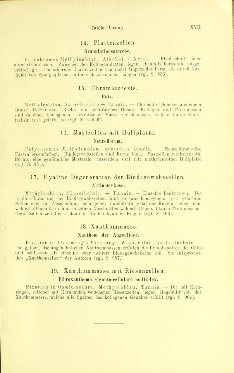 14. Plattenzellen. Granulatioiisgt'W('l)o. Polychromes Methylenblau, Alkohol + Xylol. — Flachschnitt einer alten Granulation. Zwischen den Kollagenplatten liegen, ebenfalls horizontal ausge- breitet, grosse mehrkemige Plattenzellen von meist trapezoider Form, die durch Aus- läufer von Spongioplasnia unter sich zusanimeu hängen (vgl. S. 833). 15. Chromatotexis. Rotz. Methylenblau, Säurefuchsin + Tannin. — Chromatinschmelze aus einem akuten Rotzknoten. Rechts ein nekrotisches Gefäss. Kollagen und Protoplasma sind zu einer homogenen, nekrotischen Masse verschmolzen, welche durch bäure- fuchsiu rosa gefärbt ist (vgl. S. 459 ff.). IG. Mastzcllen mit Hüllplatte. Neurofibrom. Polychromes Methylenblau,. neutrales Orcein. — Neurofibromatöse Fasern orceinfarben. Bindegewebszellen und Kerne blau. Mastzellen methylenroth. Rechts eine gewöhnliche Mastzelle, ausserdem drei mit methylenrother Hiillplatte (vgl. S. 851). 17. Hyaline Degeneration der Bindcgewebszellen. Aktinoniykose. Methylenblau, Säurefuchsin 4- Tannin. — Einzelne Leukocyten. Die hyaline Entartung der Bindegewebszellen führt zu ganz homogenen, rosa gefärbten Zellen oder zur Abscheidung homogener, dunkelroth gefärbter Kugeln neben dem wohlerhaltenen Kern und einzelnen Abschnitten wohlerhaltenen, blauen Protoplasmas. Diese Zellen zerfallen sodann in Haufen hyaliner Kugeln (vgl. S. 466). 18. Xanthommasse. Xaiitliom der Augenlider. Fixation in Flcmming's Mischung. Wasscrblau, Karbolfuchsin.— Die gelben, fischrogenähnlichen Xanthommassen erfüllen die Lymphspalten der Cutis und schliessen oft einzelne oder mehrere Bindegewebskerne ein. Sie entsprechen den „Xanthomzellen der Autoren (vgl. S. 957.) 19. Xanthommasse mit Riesenzellen. FibroxanthoHia gigauto-telhilare Miulti])lex. Fixation in Osmiumsäure. Methylenblau, Tannin. — Die mit Kern- ringen, seltener mit Kernhaufen versehenen Riesenzellen liegen eingehüllt von der Xanthommasse, welche alle Spalten des koUagenen Gewebes erfüllt (vgl. S. 964).