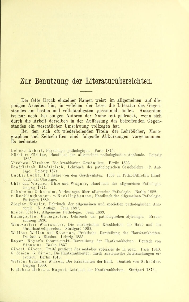 Zur Benutzung der Literaturübersicliten. Der fette Druck einzelner Namen weist im allgemeinen auf die- jenigen Arbeiten hin, in welchen der Leser die Literatur des Gegen- standes am besten und vollständigsten gesammelt findet. Ausserdem ist nur noch bei einigen Autoren der Name fett gedruckt, wenn sich durch die Arbeit derselben in der Auffassung des betreffenden Gegen- standes ein wesentlicher Umschwung vollzogen hat. Bei den sich oft wiederholenden Titeln der Lehrbücher, Mono- graphien und Zeitschriften sind folgende Abkürzungen vorgenommen. Es bedeutet: Lebert: Lebert, Physiologie pathologique. Paris 1845. Förster: Förster, Handbuch der allgemeinen pathologischen Anatomie. Leipzig 1865. Virchow: Virchow, Die krankhaften Gesch-wülstc. Berlin 1863. Rindfleisch: Rindfleisch, Lehrbuch der pathologischen Gewebelehre. 2. Auf- lage. Leipzig 1871. Lücke: Lücke, Die Lehre von den Geschwülsten. 1869 in Pitha-Billroths Hand- buch der Chirurgie. Uhle und Wagner: Ohle und Wagner, Handbuch der allgemeinen Pathologie. Leipzig 1874. Cohnheim: Cohnheim, Vorlesungen über allgemeine Pathologie. Berlin 1882. V. Recklinghausen: v. Recklinghausen, Handbuch der allgemeinen Pathologie. Stuttgart 1889. Ziegler: Ziegler, Lehrbuch der allgemeinen und speciellen pathologischen Ana- tomie. 5. Auflage. Jena 1887. Klebs: Klebs, Allgemeine Pathologie. Jena 1889. Baumgarten: Baumgarten, Lehrbuch der pathologischen Mykologie. Braun- schweig 1890. Winiwarter: Winiwarter, Die chirurgischen Krankheiten der Haut und des Unterhautzellgewebes. Stuttgart 1892. Willan: Willan und Bateman, Praktische Darstellung der Hautkrankheiten. Deutscli V. Blasius. Leipzig 1835. Rayer: Rayer's theoret.-prakt. Darstellung der Hautkrankheiten. Deutsch von Stannius. Berlin 1837. Gibert: Gibert, Traite pratique des maladies speciales de la peau. Paris 1840. G. Simon: G. Simon, Die Hautkrankheiten, durch anatomische Untersuchungen er- läutert. Berlin 1848. Wilson: Erasmus Wilson, Die Krankheiten der Haut. Deutsch von Schröder. Leipzig 1850. F. Hebra: Hebra u. Kaposi, Lehrbuch der Hautkrankheiten. Stuttgart 1876.