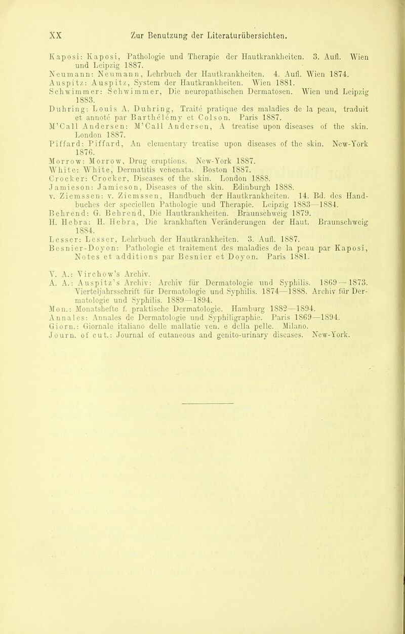 Kaposi: Kaposi, Pathologie und Therapie der Hautkranldieitcn. 3. Aufl. Wien und Leipzig 1887. Neumann: Neumann, Lehrbuch der Hautkrankheiten. 4. Aufl. Wien 1874. Auspitz: Auspitz, System der Hautkrankheiten. Wien 1881. Schwimmer: Schwimmer, Die ueuropathischen Dermatosen. Wien und Leipzig 1883. Duhring: Louis A. Duhring, Traite pratique des maladies de la peau, traduit et annote par Barthclemy et Colson. Paris 1887. M'Call Andersen: M'Call Andersen, A treatise upon diseases of thc skin. London 1887. Piffard: Piffard, An elementary treatise upon diseases of thc skin. New-York 1876. Morrow: Morrow, Drug eruptions. New-York 1887. White: White, Dermatitis venenata. Boston 1887. Crocker: Crocker, Diseases of the skin. London 1888. Jamieson: Jamieson, Diseases of the skin. Edinburgh 1888. V. Ziemssen: y. Ziemssen, Handbuch der Hautkrankheiten. 14. Bd. des Hand- buches der speciellen Pathologie und Therapie. Leipzig 1883—1884. Behrend: G. Behrend, Die Hautkrankheiten. BraunschAveig 1879. H. Hebra: H. Hebra, Die krankhaften Veränderungen der Haut. Braunscbweig 1884. Lesser: Lesser, Lehrbuch der Hautkrankheiten. 3. Aufl. 1887. Besnier-Doyon: Pathologie et traitement des maladies de la peau par Kaposi, Notes et additions par Besnier et Doyon. Paris 1881. V. A.: Virchow's Archiv. A. A.: Auspitz's Archiv: Arcliiv für Dermatologie und Syphilis. 18G9— 1873. Vierteljahrsschrift für Dermatologie und Syphilis. 1874—1888. Archiv für Der- matologie und Syphilis. 1889—1894. Mon.: Monatshefte f. praktische Dermatologie. Hamburg 1882—1894. Annales: Annales de Dermatologie und Syphiligraphie. Paris 18G9—1894. Giern.: Giornale italiano delle mallatie ven. e della pelle. Milano. Journ. of cut.: Journal of cutaneous and genito-urinary diseases. New-York.