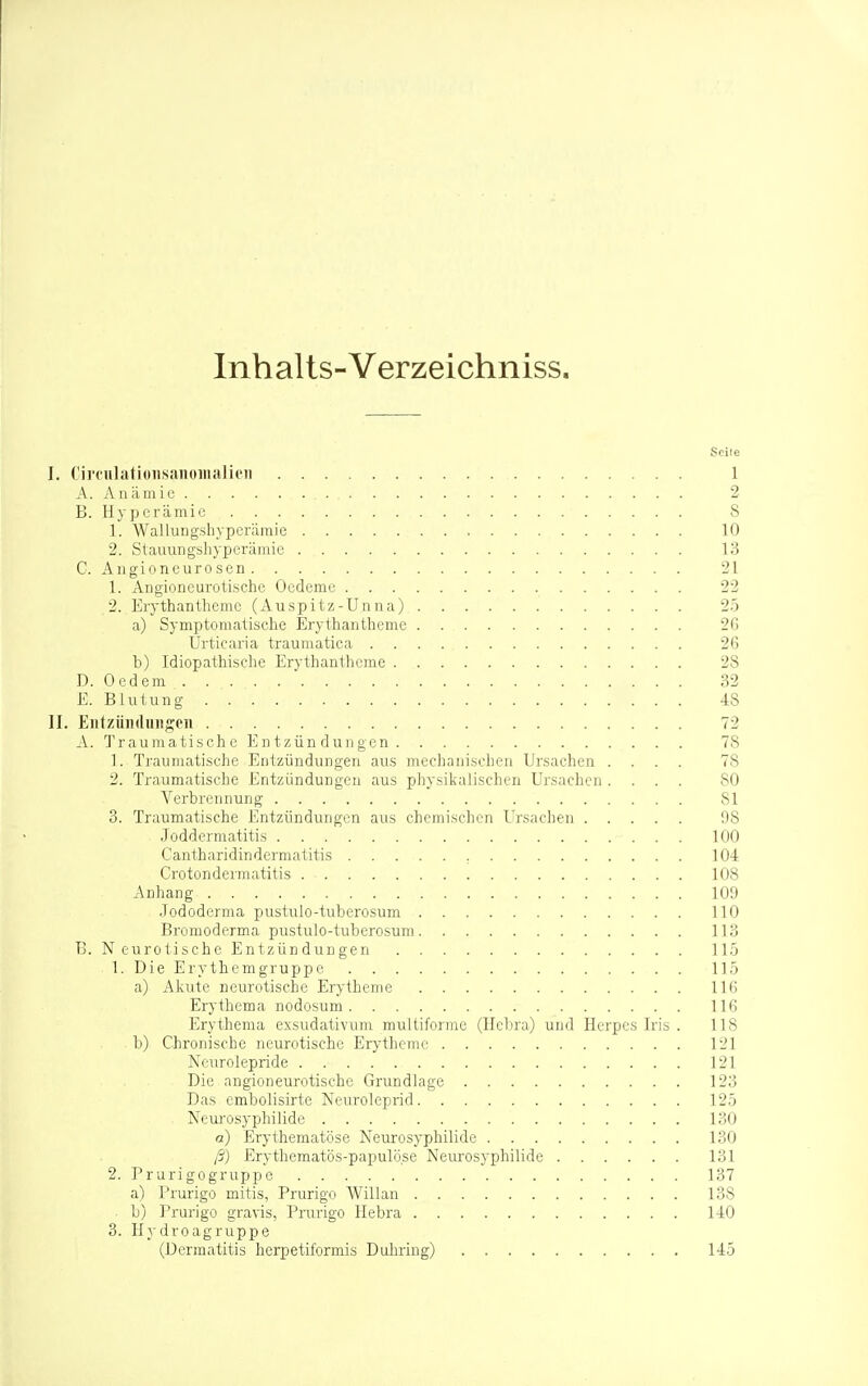Inhalts-Verzeichniss. Seile I. CiroulatioTisanoiiialit'n 1 A. Anämie 2 B. Hyperämie 8 1. Wallungshyperämie 10 2. Stauungshyperämie 13 C. Angioneurosen 21 1. Angioneurotische Oedeme 22 2. Erythantheme (Auspitz-Unna) 25 a) Symptomatisclie Erythantheme 2Ci Urticaria traumatica 26 b) Idiopathische Erythantheme 28 D. Oedem 32 E. Blutung 48 II. Entzüiidiuigon 72 A. Traumatische Entzündungen 78 1. Traumatische Entzündungen aus mechanischen Ursachen .... 78 2. Traumatische Entzündungen aus physikalischen Ursachen .... 80 Verbrennung 81 3. Traumatische Entzündungen aus chemischen Ursachen 98 Joddermatitis 100 Gantharidindermatitis 104 Crotondermatitis 108 Anhang 109 •Tododerma pustulo-tuberosum 110 Bromoderma pustulo-tuberosum 113 B. Neurotische Entzündungen 11.5 1. Die Erythemgruppe 115 a) Akute neurotische Erytheme 116 Erythema nodosum 116 Erythema exsudativum multiforme (Hcbra) und Herpes Iris . 118 b) Chronische neurotische Erytheme 121 Ncurolepride 121 Die angioneurotische Grundlage 123 Das embolisirte Neuroleprid 125 Neurosyphiiide 130 a) Erythematöse Neurosyphilide 130 ß) Erythematös-papulöse Neurosyphilide 131 2. Prurigogruppe 137 a) Prurigo mitis, Prurigo Willan 138 b) Prurigo gravis, Prurigo Ilebra 140 3. Hydroagruppe (Dermatitis herpetiformis Duhring) 145